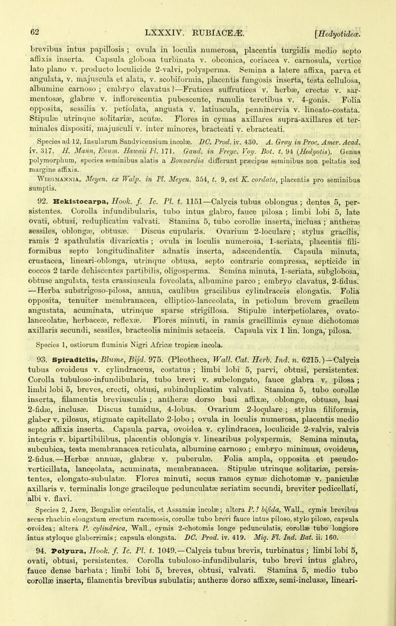 brevibus intus papillosis ; ovula in loculis numerosa, placentis turgidis medio septo affixis inserta. Capsiila globosa turbinata v. obconica, coriacea v. camosula, vertice lato plano v. producto loculicide 2-valvi, polysperma. Semina a latere affixa, parva et angulata, v. majuscula et alata, v. scobiformia, placentis fungosis inserta, testa cellulosa, albumine carnoso ; enibryo clavatus ?—Frutices sufFrutices v. herbse, erectfe v. sar- mentosse, glabrae v. inflorescentia pubescente, ramulis teretibus v. 4-gonis. Folia opposita, sessilia v. petiolata, angusta v. latiuscula, penninervia v. lineato-costata. Stipul.Te utrinque solitaria3, acutas. Flores in cymas axillares supra-axillares et ter- minales dispositi, majusculi v. inter minores, bracteati v. ebracteati. Species ad 12, Insularum Sandvicensium incolae. DC. Prod. iv. 430. A. Gray in Proc. Amer. Acad. iv. 317. H. Mann, Enum. Hawaii H. 171. Gaud. in Freyc. Voy. Bot. t. 94 {Hedyotis). Genus polymorphum, species seminibus alatis a Boumrdia diiferunt prsecipue seminibus non peltatis sed mai-gine affixis. WiEGiiANNiA, Meyen. ex Walp. in Pl. Meyen. 354, t. 9, est K. cordata, placentis pro seminibus sumptis. 92. Beklstocarpa, Hook. f. Ic. Pl. t. 1151—Calycis tubus oblongus ; dentes 5, per- sistentes. CoroUa infundibularis, tubo intus glabro, fauce pilosa ; limbi lobi 5, late ovati, obtusi, reduplicatim valvati. Stamina 5, tubo coroUfe inserta, inclusa ; antheraj sessiles, oblonga;, obtusiB. Discus cupularis. Ovarium 2-loculare; stylus gracilis, ramis 2 spathulatis divaricatis ; ovula in loculis numerosa, 1-seriata, placentis fili- formibus septo longitudinaliter adnatis inserta, adscendentia. Capsula minuta, crustacea, lineari-oblonga, iitrinque obtusa, septo contrarie compressa, septicide in coccos 2 tarde dehiscentes partibilis, oligosperma. Semina minuta, 1-seriata, subglobosa, obtuse anguLita, testa crassiuscula foveolata, albumine parco ; embryo clavatus, 2-fidus. —Herba substngoso-pilosa, annua, caulibus gracilibus cylindraceis elongatis. Folia opposita, tenuiter membranacea, elliptico-lanceoLita, in petiolum brevem gracilem angustata, acuminata, utrinque sparse strigillosa. Stipulse interpetiolares, ovato- lanceolatfe, herbacece, reflexae. Flores minuti, in ramis gracillimis cymaj dichotomse axillaris secundi, sessiles, bracteolis minimis setaceis. Capsula vix 1 lin. longa, pilosa. Species 1, ostiorum fluminis Nigri Africse tropicse incola. 93. Spiradiclls, Blume, Bijd. 975. (Pleotheca, Wall. Cat. Herh. Ind. n. 6215.)—Calycis tubus ovoideus v. cylindraceus, costatus ; limbi lobi 5, parvi, obtusi, persistentes. Corolla tubuloso-infundibuLaris, tubo brevi v. subelongato, fauce glabra v. pilosa ; liiribi iobi 5, breves, erecti, obtusi, subindupUcatim valvati. Stamina 5, tubo coroUse inserta, fiiamentis breviusculis ; antheraj dorso basi affixae, oblongas, obtusce, basi 2-fida3, inclus£e. Discus tumidus, 4-lobus. Ovarium 2-loculare ; stylus filiformis, glaber v. pilosus, stigmate cai^itellato 2-lobo ; ovula in loculis numerosa, placentis medio septo affixis inserta. Capsula parva, ovoidea v. cylindracea, loculicide 2-valvis, valvis integris v. bipartibilibus, placentis oblongis v. linearibus polyspermis. Semina minuta, subcubica, testa menibranacea reticulata, albumine carnoso ; embryo minimus, ovoideus, 2-fidus.—Herbae annuie, glabrae v. puberulae. Folia ampla, opposita et pseudo- verticillata, lanceolata, acuminata, membranacea. Stipulse utrinque solitariae, persis- tentes, elongato-subulatfe. Flores minuti, secus ramos cymae dichotomae v. paniculse axUlaris v. terminalis longe gracileque pedunculatse seriatim secundi, breviter pediceUati, albi V. flavi. Species 2, Javse, Beugaliae orientalis, et Assamiee incolse; altera P. ? bifida, WaU., cymis brevibus secus rhachin elongatum erectum racemosis, corollse tubo brevi fauce intus piloso, stylopiloso, capsula ■ovoidea; altera P. cylindrica, Wall., cymis 2-chotomis longe pedunculatis, coroUae tubo longiore intus styloque glaberrimis; capsula elongata. DG. Prod. iv. 419. Miq. Fl. Ind. Bat. ii. 160. 94. Polyura, Hook. f. Ic. Fl. t. 1049. — Calycis tubus brevis, turbinatus ; limbi lobi 5, ovati, obtusi, persistentes. CoroUa tubuloso-infundibularis, tubo brevi intus glabro, fauce dense barbata ; limbi lobi 5, breves, obtusi, valvati. Stamina 5, medio tubo corollse inserta, filamentis brevibus subulatis; antherse dorso affixae, semi-inclusse, lineari-