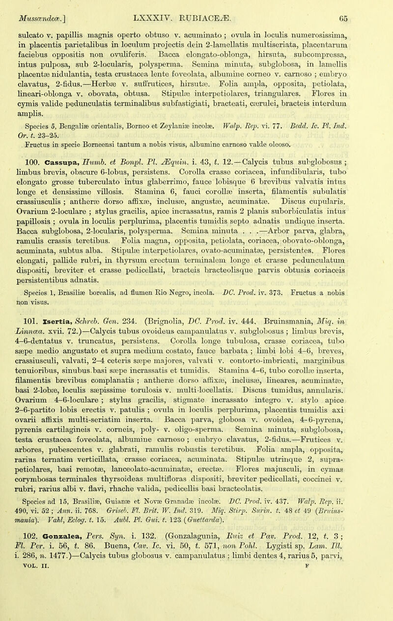 sulcato V. papillis magnis operto obtuso v. acuminato ; oviila in loculis numerosissima, in placentis parietalibus in loculum projectis dein ^-lamellatis miiltiseriata, placentarum faciebus oppositis non ovuUferis. Bacca elongato-oblonga, hirsuta, subcompressa, intus pulposa, sub 2-locularis, polysperma. Semina minuta, subglobosa, in lamellis placentse nidulantia, testa crustacea lente foveolata, albiimine corneo v. carnoso ; embryo clavatus, 2-fidus.—HerbEe v. suflrutices, hirsutas. Folia ampla, opposita, petiolata, lineari-oblonga v, obovata, obtusa. Stipuhie interpetiolares, triangulares. Flores in cymis valide pedunculatis terminaUbus subfastigiati, bracteati, crerulei, bracteis interdum amplis. Speeies 5, Bengalise orientalis, Borneo et Zeylanise incolae. Walp. Rep. vi. 77. Bedd. Ic. Pl. Ind. Or. t. 23-25. Fructus in specie Borneensi tantum a nobis visus, albumine carnoso valde oleoso. 100. Cassupa, Humb. et Bonpl. Pl. ^quin. i. 43, t. 12.—Calycis tubus subglobosus ; limbus brevis, obscure 6-lobus, persistens. CoroUa crasse coriacea, infundibularis, tvibo elongato grosse tuberculato intus glaberrimo, fauce lobisque 6 brevibus valvatis intus longe et densissime viUosis. Stamina 6, fauci corollse inserta, filamentis subulatis crassiusculis ; antherse dorso aflSxse, inclusee, angustse, acuminatse. Discus cupiilaris. Ovarium 2-locidare ; stylus gracilis, apice incrassatus, ramis 2 planis suborbiculatis intus papillosis ; ovula in loculis perplurima, placentis tumidis septo adnatis undique inserta. Bacca subglobosa, 2-locularis, polysperma. Semina minuta . . .—Arbor parva, glabra, ramuUs crassis teretibus. Folia magna, opposita, petiolata, coriacea, obovato-oblonga, acuminata, subtus alba. Stipidse interpetiolares, ovato-acuminatae, persistentes. Flores elongati, paUide rubri, in thyrsum erectum terminalem longe et crasse pedunculatum dispositi, breviter et crasse pediceUati, bracteis bracteolisque parvis obtusis coriaceis persistentibus adnatis. Species 1, Brasiliae borealis, ad flumen Eio Negro, incola. BC. Prod. iv. 373. Fructus a nobis iion visus. 101. Isertia, Schreb. Gen. 234. (Brignolia, DC. Prod. iv. 444. Bruinsmania, Miq. in Linnoea. xvii. 72.)—Calycis tubus ovoideus campanulatus v. subglobosus ; limbus brevis, 4-6-dentatus v. truncatus, persistens. CoroUa longe tubulosa, crasse coriacea, tubo ssepe medio angustato et supra medium costato, faxice barbata ; limbi lobi 4-6, breves, crassiusculi, valvati, 2-4 ceteris stepe majores, valvati v. contorto-imbricati, marginibus tenuioribus, sinubus basi sifipe incrassatis et tumidis. Stamina 4-6, tubo coroUfe inserta, filamentis brevibus complanatis ; antherse dorso affixcs, inclusse, lineares, acuminatse, basi 2-IobjB, loculis ssepissime torulosis v. multi-IoceUatis. Discus tumidus, annularis. Ovarium 4-6-Ioculare ; stylus gracilis, stigmate incrassato integro v. stylo apice 2-6-partito lobis erectis v. patulis ; ovula in lociilis perplurima, placentis tumidis axi ovarii affixis multi-seriatim inserta. Bacca parva, globosa v. ovoidea, 4-6-pyrena, pyrenis cartilagineis v. corneis, poly- v. oligo-sperma. Semina minuta, subglobosa, testa crustacea foveolata, albumine carnoso ; embryo clavatus, 2-fidus.—Fnitices v. arbores, pubescentes v. glabrati, ramulis robustis teretibus. Folia ampla, opposita, rarius ternatim verticUIata, crasse coriacea, acuminata. Stipulae utrinque 2, supra- petiolares, basi remotse, lanceolato-acuminatae, erectfe. Flores majusculi, in cymas corjrmbosas terminales thyrsoideas multifloras dispositi, breviter pediceUati, coccinei v. rubri, rarius albi v. flavi, rhache valida, pedicellis basi bracteolatis. Species ad 15, Brasilise, Guianee et Novae Granadse incolse. BC. Prod. iv. 437. Walp. Rcp. ii. 490, vi. 52 ; Ann. ii. 768. Griseb. Fl. Brit. W. Ind. 319. 71%. Stirp. Surin. t. 48 et 49 {Bruins- mania). Vahl, Eclog. t. 15. AuM. Pl. Gui. t. 123 {Guettarda). 102. Gonzalea, Pers. Syn. i. 132. (Gonzalagunia, Kuiz et Pav. Prod. 12, t. 3; Pl. Per. i. 56, t. 86. Buena, Cav. Ic. vi. 50, t. 571, non Pohl. Lygisti sp. Lam. Ul. i. 286, n. 147V.)—Calycis tubus globosus v. campanulatus ; limbi dentes 4, rarius 5, parvi,
