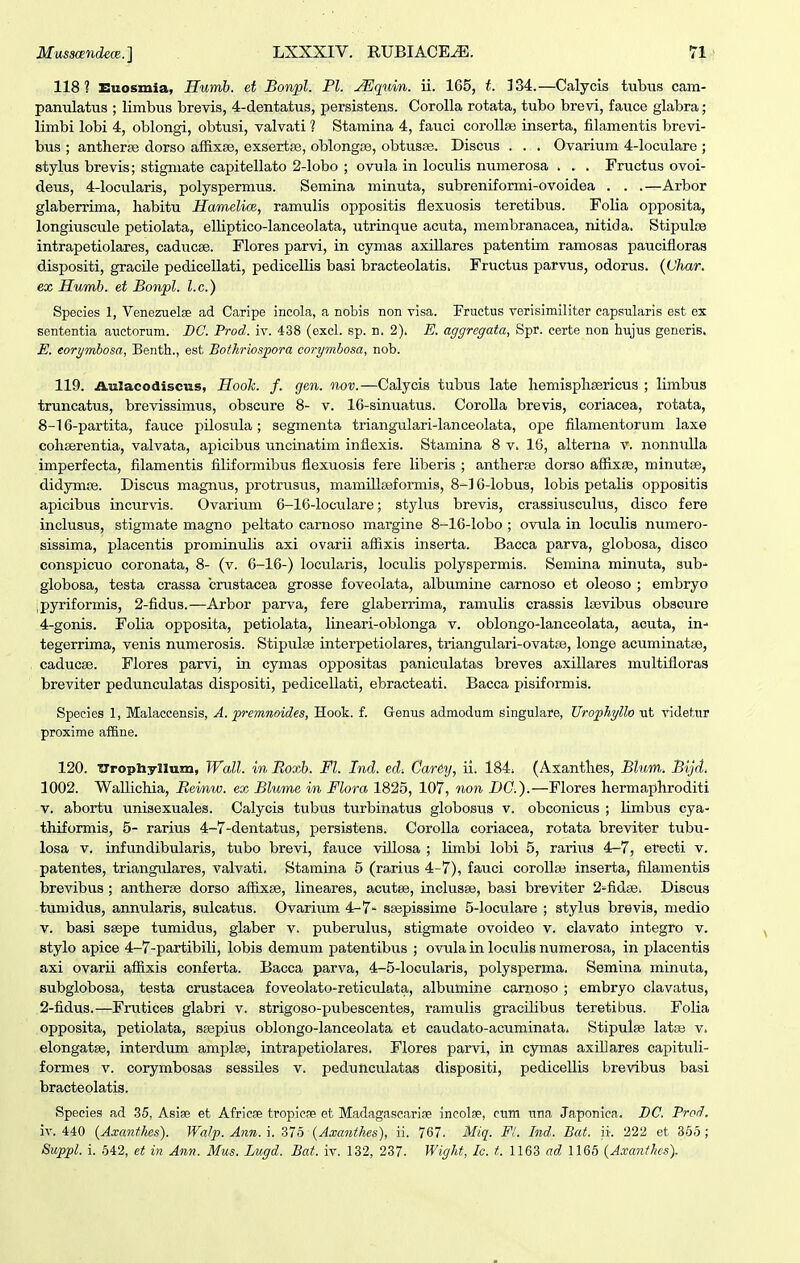 118? Euosmia, Humh. et Bonpl. Pl. .^quin. ii. 165, t. 134.—Calycis tubuis cam- panulatus ; limbus brevis, 4-dentatus, persistens. CoroUa rotata, tubo brevi, fauce glabra; limbi lobi 4, oblongi, obtusi, valvati ? Stamina 4, fauci corollse inserta, filamentis brevi- bus ; antherse dorso afRxse, exsertse, oblongcTe, obtusse. Discus . . . Ovarium 4-loculare ; stylus brevis; stigmate capitellato 2-Iobo ; ovula in loculis numerosa . . . Fructus ovoi- deus, 4-locularis, polyspermus. Semina minuta, subreniformi-ovoidea . . .—Arbor glaberrima, habitu Hamelim, ramulis oppositis flexuosis teretibus. Folia opposita, longiuscule petiolata, elUptico-lanceolata, utrinque acuta, membranacea, nitida. Stipulis intrapetiolares, caducee. Flores parvi, in cymas axillares patentim ramosas paucifloras dispositi, gracUe pedicellati, pedicellis basi bracteolatis. Fructus parvus, odorus. (Char. ex Humb. et Bonpl. l.c.) Species 1, Venezuelse ad Caripe incola, a nobis non visa. Fructus verisimiliter capsularis est ex sententia auctorum. DC. Prod. iv. 438 (excl. sp. n. 2). E. aggregata, Spr. certe non hujus generis. E. eorymbosa, Benth., est Bothriospora corymbosa, nob. 119. Aulacodiscus, Hooh. f. gen. nov.—Calycis tubus late hemisphsericus ; limbus truncatus, brevissimus, obscure 8- v. 16-sinuatus. Corolla brevis, coriacea, rotata, 8-16-partita, fauce pilosula; segmenta triangulari-lanceolata, ope filamentorum laxe cohserentia, valvata, apicibus uncinatim inflexis. Stamina 8 v. 16, alterna v. nonnulla imperfecta, filamentis filiformibus flexuosis fere liberis ; antherse dorso affixfE, minutse, didymce. Discus magnus, protrusus, mamUlfeformis, 8-]6-Iobu3, lobis petalis oppositis apicibus incurvis. Ovarium 6-16-loculare; stylus brevis, crassiusculus, disco fere inclusus, stigmate magno peltato carnoso margine 8-16-Iobo ; ovula in loculis numero- sissima, placentis prominulis axi ovarii affixis inserta. Bacca parva, globosa, disco conspicuo coronata, 8- (v. 6-16-) locularis, loculis polyspermis. Semina minuta, sub-' globosa, testa crassa crustacea grosse foveolata, albumine carnoso et oleoso ; embryo jpyriformis, 2-fidus.—Arbor parva, fere glaberrima, ramulis crassis Isevibus obaoure 4-gonis. Folia opposita, petiolata, lineari-oblonga v. oblongo-lanceolata, acuta, in- tegerrima, venis numerosis. Stipulse interpetiolares, triangulari-ovatse, longe acuminatse, caducse. Flores parvi, in cymas oppositas paniculatas breves axillares multifloras breviter pedunculatas dispositi, pedicellati, ebracteati. Bacca pisiformis. Species 1, Malaccensis, A. premnoides, Hook. f. Genus admodum singulare, Urophyllo ut videtur proxime affine. 120. ■CTrophyllum, Wall. in Roxb. Fl. Ind. ed-. Carey, ii. 184. (Axanthes, Blum. Bijd. 1002. Wallichia, Beim,w. ex Blume in Flora 1825, 107, non DC.).—Flores hermaphroditi v. abortu unisexuales. Calycis tubus turbinatus globosus v. obconicus ; limbus cya- thiformis, 5- rarius 4-7-dentatus, persistens. Corolla coriacea, rotata breviter tubu- losa V. infundibularis, tubo brevi, fauce villosa ; limbi lobi 5, rarius 4-7, etecti v. patentes, triangulares, valvati. Stamina 5 (rarius 4-7), fauci corollas inserta, filamentis brevibus ; antheree dorso affixse, lineares, acutee, inclusse, basi breviter 2^fidse. Discus tumidus, annularis, sulcatus. Ovarium4-7- ssepissime 5-IocviIare ; stylus brevia, medio V. basi SBspe tumidus, glaber v, puberulus, stigmate ovoideo v. clavato integro v. stylo apice 4-7-partibili, lobis demum patentibus ; ovula in loculis numerosa, in placentis axi ovarii affixis conferta. Bacca parva, 4-5-Iocularis, polysperma. Semina minuta, Bubglobosa, testa crustacea foveolato-reticulata, albumine carnoso ; embryo clavatus, 2-fidus.—Frutices glabri v. strigoso-pubescentes, ramulis gracilibus teretibus. Folia opposita, petiolata, ssepius oblongo-lanceolata et caudato-acuminata. Stipulse latiB v. elongatse, interdum amplse, intrapetiolares. Flores parvi, in cjrmas axiDares capituli- formes v. corymbosas sessiles v. peduUcuIatas dispositi, pedicellis brevibus basi bracteolatis. Species ad 35, Asiae et Africse tropicse et Madagascariae incolse, cum una Japonica. DC. Prod, iv. 440 {Axanthes). Walp. Ann. i. 375 {Axanthes), ii. 767. Miq. Fl. Ind. Bat. ii. 222 et 365; Suppl. i. 642, et in Ann. Mus. Lugd. Bat. iv. 132, 237. Wight, Ic. t. 1163 ad 1166 (Axanthcs).