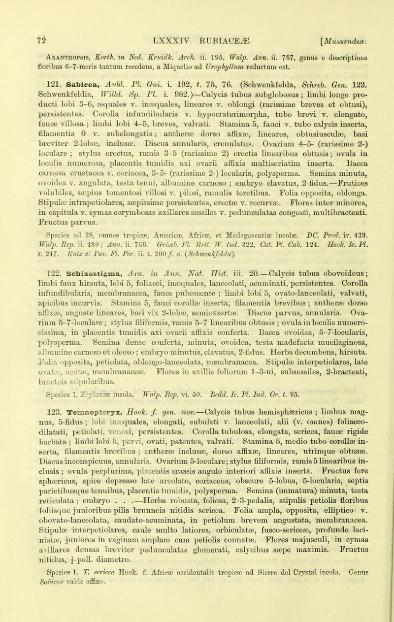 AxANTHOPsis, Korth. in Ned. Kriiidk. Arck. ii. 195, Walj). Ann. ii. 767, gemis e descriptioDS floribus 6-7-moi'is tantum recedens, a Miquelio ad Urophyllum reductum est. 121. Sablcea, Auhl. Pl. Gui. i. 192, t. 75, 76. (Schwenkfelda, Schreb. Gen. 123. Scliwenkfeldia, WLlld. Sp. Pl. i. 982.)—Calycis tubus subglobosus ; limbi longe pro- ducti lobi 3-C, jeqiiales v. insequales, lineares v. oblongi (rarissime breves et obtusi), persistentes. Corolla infundibidaris v. hypocraterimorpha, tubo brevi v. elongato, fauce villosa ; Hmbi lobi 4-5, breves, valvati. Stamina 5, fauci v. tubo calycis inserta, filamentis 0 v. subelongatis; anthernj dorso aflixje, lineares, obtusiiisculae, basi breviter 2-lobre, inclusse. Discus anniilaris, crenulatus. Ovarium 4^5- (rarissime 2-) loculare ; stylus erectus, ramis 3-5 (rarissime 2) erectis linearibus obtusis; ovtda in loculis numerosa, placentis tunudis axi ovarii afSxis multiseriatim inserta. Eacca carnosa crustacea v. coriacea, 3-5- (rarissime 2-) locularis, polysperma. Semina muiuta, ovoidea v. angulata, testa tenui, albumine carnoso ; embryo clavatus, 2-fidus.—Frutices volubiles, saipius tomentosi ^allosi v. pilosi, ramulis teretibus. Folia opposita, oblonga. Stipuke intrapetiolares, ssepissime persistentes, erectje v. recurvse. Flores inter minores, in capitula v. cymas corynibosas axillares sessdes v. pedunculatas congesti, multibracteati. Fructus parvus. Species ad 28, omnes tropiese, Americse, AfricEe, et Madagascariae incolse. BC. Prnd. iv. 439. Walp. Eep. ii. 489 ; Ann. ii. 766. Griseb. Fl. Brit. W. Ind. 322, Cat. Pl. Cub. 124. HooL Ic. Pl. i. 247. Eaiz et Pav. Fl. Per. ii. t. 200/. a. {SchwenJcfdda). 122. Scbizostigma, Arn. in Ann. Nat. Hist. iii. 20.—Calycis tubus obovoideus; limbi faux hirsuta, lobi 5, foliacei, iniicquales, lanceolati, acuminati. persistentes. CoroUa infundibularis, membranacea, fauce puliescente ; limbi lobi 5, ovato-lanceolati, valvati, apicibus incurvis. Stamina 5, fauci corollse inserta, fUamentis brevibus ; antherae dorso aifixas, anguste lineares, basi vix 2-IobiTe, semiexsertae. Disciis parvus, annularis. Ova- rium 5-7-Ioculare; stylus filiforniis, ramis 5-7 linearibus obtusis ; ovula in loculis numero- ■sissima, in placentis tiimidis axi ovarii affixis conferta.. Bacca ovoidea, 5-7-IocuIaiis, polyspemia. Semina dense conferta, minuta, ovoidea, testa madefacta mucdaginosa, albumine carnoso et oleoso ; embryo minutus, clavatiis, 2-fidus. Herba decumbens, hirsuta. Folia opposita, petiolata, oblongo-lanceolata, membranacea. Stipulaj interpetiolares, late ovata;, acutre, membranaceaj. Flores in axiUis foliorum 1-3-ni, subsessUes, 2-bracteati, bractcis stipularibus. Species 1, Zsylaniee incola. Walp. Bcp. \\. 50. Bedd. Ic. Pl. Ind. Or. t. 95. 123. Temnopteryx, Hook. f. gen. nov.—Calycis tubus hemisphaericus ; Umbus mag- nus, 5-fidus ; lobi intequales, elongati, subidati v. lanceolati, alii (v. omnes) foUaceo- dUatati, petiolati, vciiosi, persistentes. CoroUa tubulosa, elongata, sericea, fauce rigide barbata ; Imibi lobi 5, parvi, ovati, patentes, valvati. Stamina 5, medio tubo coroUse in- serta, fUamentis brevibns ; antherse inclusse, dorso afiixse, lineares, utrinque obtusae. Discus inconspicuus, anniUaris. Ovarium 5-IocuIare; stylus filUormis, ramis 5 linearibus in- clusis ; ovula perplurima, placentis crassis angulo interiori affixis inserta. Fructus fere sphsericus, apice depresso late areolato, coriaceus, obsciu-e 5-Iobus, 5-locuIaris, septis parietibusque tenuibus, placentis tuniidis, polyspemia. Semina (immatura) minuta, testa reticulata ; embryo . . .—Herba robusta, foUosa, 2-3-pedaIis, stipulis petioUs floribus foliisque junioribus pUis brunneis nitidis sericea. Folia ampla, opposita, elUptico- v. obovato-lanceolata, caudato-acuminata, in j)etioIum brevem angustata, membranacea. Stipulse interpetiolares, caule multo latiores, orbiculatre, fusco-sericese, profunde laci- niatse, juniores in vaginam amplam cum petioUs connatte. Flores majusculi, in cymas axUlares densas breviter pedvinculatas glomerati, calycibus ssepe maximis. Fructus nitidus, J-poU. diametro. Species 1, T. sericea Hook. f. Africse oceidentalis tropieae ad Sierra del Crystal incola. Genus Sabiccm valde afEne.