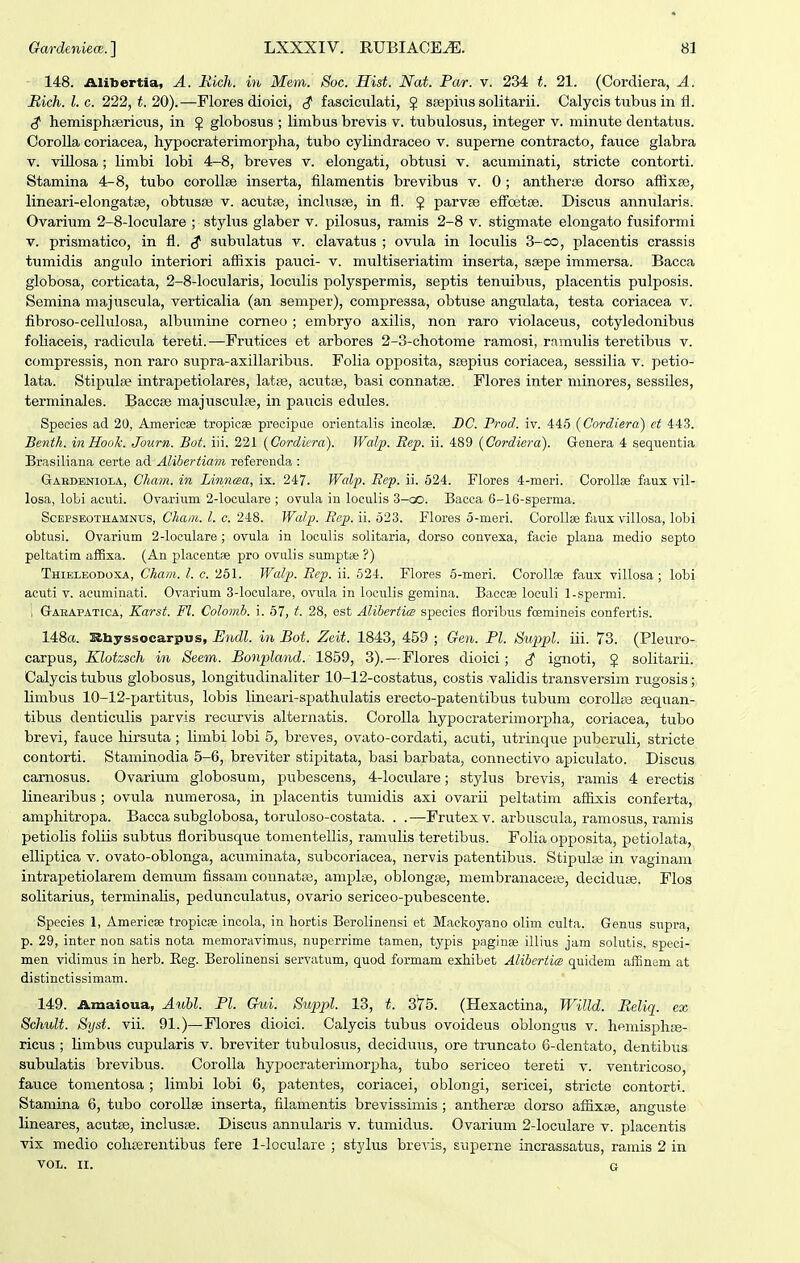 148. Alibertia, A. Rich. in Mem. Soc. Hist. Nat. Par. v. 234 t. 21. (Cordiera, A. Rich.l.c. 222, t. 20).—Flores dioici, ^ fasciciilati, } ssepiiis solitarii. Calycis tubus in fl. ^ hemisphEericus, in J globosus ; limbus brevis v. tubulosus, integer v. minute dentatus. Corolla coriacea, hypocraterimorpha, tubo cylindraceo v. superne contracto, fauce glabra V. villosa; limbi lobi 4-8, breves v. elongati, obtusi v. acuminati, stricte contorti. Stamina 4-8, tubo corollge inserta, filamentis brevibus v. 0; antherse dorso affixse, lineari-elongatse, obtusse v. acutsB, inclusse, in fl. J parvse efFoetoe. Discus annularis. Ovarium 2-8-loculare ; stylus glaber v. pilosus, ramis 2-8 v. stigmate elongato fusiformi V. prismatico, in fl. ^ subulatus v. clavatus ; ovula in loculis 3-co, placentis crassis tumidis angulo interiori affixis pauci- v. multiseriatim inserta, ssepe immersa. Bacca globosa, corticata, 2-8-locularis, loculis polyspermis, septis tenuibus, placentis pulposis. Semina majuscula, verticalia (an semper), compressa, obtuse angulata, testa coriacea v. fibroso-cellulosa, albumine comeo ; embryo axilis, non raro violaceus, cotyledonibus foliaceis, radicula tereti.—Frutices et arbores 2-3-chotome ramosi, ramulis teretibus v. compressis, non raro supra-axillaribus. Folia opposita, stepius coriacea, sessilia v. petio- lata. Stipulfe intrapetiolares, latiie, acutse, basi connatse. Flores inter niinores, sessiles, terminales. Baccee majusculfe, in paiicis edules. Speeies ad 20, Araericse tropicae precipae orientalis incolae. DC. Prod. iv. 445 (Cordiera) et 443. Benth. inHook. Journ. Bot. iii. 221 (Cordkra). Walp. Eep. ii. 489 {Cordiei^a). Genera 4 sequentia Brasiliana certe ad AUbertiam referenda : Gabdeniola, Cham. in Linnma, ix. 247. Walp. Eep. ii. 624. Flores 4-meri. Gorollse faux vil- losa, lobi acuti. Ovariiim 2-loculare ; ovula in loculis 3-oo. Bacca 6-16-sperma. ScEPSEOTHAMNUs, ChaiTi. l. c. 248. Walp. Ecp. ii. 523. Flores 5-meri. Corollae faux villosa, lobi obtusi. Ovarium 2-loculare; ovula in loculis solitaria, dorso convexa, facie plana medio septo peltatim affixa. (An placentse pro ovulis sumptse ?) Thieleodoxa, Cham. l. c. 251. Walp. Eep. ii. 624. Flores 5-meri. Corollse faux villosa; lobi acuti V. acuminati. Ovarium 3-loculare, ovula in loculis gemina. Baccse loeuli 1-spermi. 1 Gaeapatica, Karst. Fl. Colomb. i. 67, t. 28, est Alibertim species floribus foemineis confertis. 148«. Sibyssocarpus, Undl. in Bot. Zcit. 1843, 459 ; Gen. Pl. Suppl. iii. 73. (Pleuro- c&VT^MB, Klotzsch in Seem. Bonplaiid. 1859, 3).—Flores dioici; ^ ignoti, J solitarii. Calycis tubus globosus, longitudinaliter 10-12-costatus, costis validis transversim rugosis; limbus 10-12-partitus, lobis lineari-spathulatis erecto-patentibus tubuni corollce sequan- tibus denticulis parvis recurvis alternatis. Corolla hypocraterimorjjlia, coriacea, tubo brevi, fauce hirsuta ; limbi lobi 5, breves, ovato-cordati, acuti, utrinque puberuli, stricte contorti. Staminodia 5-6, breviter stipitata, basi barbata, connectivo ajpiculato. Discus caniosus. Ovarium globosum, pubescens, 4-Ioculare; stylus brevis, ramis 4 erectis linearibus ; ovula numerosa, in placentis tumidis axi ovarii peltatim afiixis conferta, amphitropa. Bacca subglobosa, toruloso-costata. . .—Frutexv. arbuscula, ramosus, ramis petiolis foliis subtus floribusque tonientellis, ramulis teretibus. Folia opposita, petiolata, elliptica v. ovato-oblonga, acuminata, subcoriacea, nervis patentibus. Stipulee in vaginam intrapetiolarem demum fissani connatas, amplse, oblongse, niembranaceiB, deciduse. Flos solitarius, terminalis, pedunculatus, ovario sericeo-pubescente. Species 1, Americee tropicse incola, in hortis Berolinensi et Mackoyano olim culta. Genus supra, p. 29, inter non satis nota memoravimus, nuperrime tamen, typis paginae illius jam solntis, speci- men vidimus in herb. Eeg. Berolinensi servatum, quod formam exliibet Alibertim quidem affinem at distinctissimam. 149. Amaloua, AiM. Pl. Gui. Suppl. 13, t. 375. (Hexactina, Willd. Peliq. ex Schult. Syst. vii. 91.)—Flores dioici. Calycis tubus ovoideus oblongus v. hemisphse- ricus ; limbus cupularis v. breviter tubulosus, deciduus, ore truncato 6-dentato, dentibus subulatis brevibus. Corolla hypocraterimorpha, tubo sericeo tereti v. ventricoso, fauce tomentosa; limbi lobi 6, patentes, coriacei, oblongi, sericei, stricte contorti. Stamina 6, tubo corollae inserta, filamentis brevissimis ; antherce dorso affixce, anguste lineares, acutse, inclusse. Discus annularis v. tumidus. Ovarium 2-loculare v. placentis vix medio cohterentibus fere 1-loculare ; stylus breris, superne incrassatus, ramis 2 in VOL. II. G
