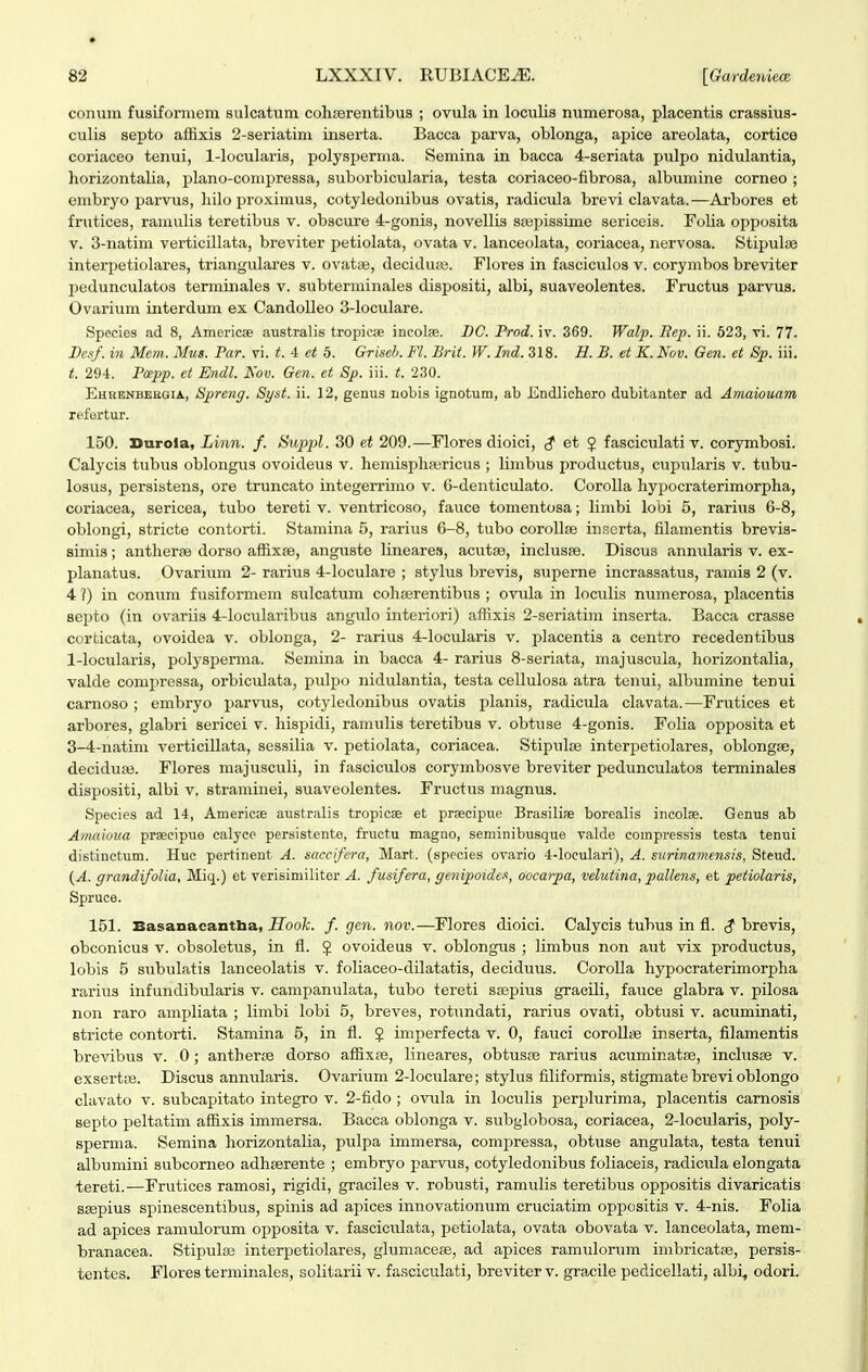 conum fusifornieni sulcatum cohserentibus ; ovula in locuHs numerosa, placentis crassius- culis septo affixis 2-3eriatim inserta. Bacca parva, oblonga, apice areolata, cortice coriaceo tenui, l-locularis, polysperrna. Semina in bacca 4-seriata pulpo nidulantia, horizontalia, plano-conipressa, suborbicularia, testa coriaceo-fibrosa, albumine corneo ; embryo parvus, hilo proximus, cotyledonibus ovatis, radicula brevi clavata.—Arbores et frutices, ramulis teretibus v. obscure 4-gonis, novellis sajpissime sericeis. Folia opposita V. 3-natim verticillata, breviter petiolata, ovata v. lanceolata, coriacea, nervosa. StipuliB interpetiolares, triangulares v. ovatse, deciduaj. Flores in fasciculos v. corymbos breviter pedunculatos terminales v. subterminales dispositi, albi, suaveolentes. Fructus parvus. Ovarium interdum ex CandoUeo 3-loculare. Species ad 8, Americse australis tropicse incolse. BC. Prod. iv. 369. Walp. Eep. ii. 523, vi. 77. Dcsf. in Mem. Mus. Par. vi. t. 4 et 5. Griseh. Fl. Brit. W. Ind. 318. H. B. et K. Nov. Gen. et 8p. iii. t. 294. P(epp. et Endl. Kov. Gen. et Sp. iii. t. 230. Ehrenbeegia, Spreng. Syst. ii. 12, genus nobis ignotum, ab lCndlicliero dubitanter ad Amaiouam rcfortur. 150. Durola, Liim. f. Suppl. 30 et 209.—Flores dioici, et 5 fasciculati v. corymbosi. Calycis tubus oblongus ovoideus v. hemispha^ricus ; limbus productus, cupularis v. tubu- losus, persibtens, ore truncato integerrimo v. G-denticulato. Corolla hypocraterimorpha, coriacea, sericea, tubo tereti v. ventricoso, fauce tomentosa; limbi lobi 5, rarius 6-8, oblongi, stricte contorti. Stamina 5, rarius 6-8, tubo corollce inscrta, filamentis brevis- simis; antherse dorso affixse, anguste lineares, acutse, inclusfe. Discus annularis v. ex- planatus. Ovarium 2- rarius 4-loculare ; stylus brevis, superne incrassatus, ramis 2 (v. 4 ?) in conum fusiformem sulcatum cohserentibus ; ovula in loculis numerosa, placentis septo (in ovariis 4-locularibus ang\ilo interiori) affixis 2-seriatim inserta. Bacca crasse corticata, ovoidea v. oblonga, 2- rarius 4-locularis v. placentis a centro recedentibus 1-locularis, polysperma. Semina in bacca 4- rarius 8-seriata, majuscula, horizontalia, valde comi^ressa, orbiculata, pulj^o nidulantia, testa cellulosa atra tenui, albumine tenui carnoso ; embryo parvus, cotyledonibus ovatis planis, radicula clavata.—Frutices et arbores, glabri sericei v. hispidi, ramulis teretibus v. obtuse 4-gonis. Folia opposita et 3-4-natim verticiUata, sessilia v. petiolata, coriacea. Stipulse interpetiolares, oblongjE, deciduEe. Flores majusculi, in fasciculos corymbosve breviter pedunculatos terminales dispositi, albi v. straminei, suaveolentes. Fructus magnus. Species ad 14, Americse australis tropicse et prsecipue Brasiliae borealis incolse. Genus ab Amaioua prseeipue calyce persistente, fructu magno, seminibusque valde compressis testa tenui distinctum. Huc pertinent A. saccifera, Mart. (species ovario 4-loculari), A. surinamensis, Steud. {A. grandifolia, Miq.) et verisimiliter A. fusifera, genipoides, oocarpa, velutina, pallens, et petiolaris, Spruce. 151. Easanacantha, Hook. f. gen. nov.—Flores dioici. Calycis tubus in fl. (? brevis, obconicus v. obsoletus, in fl. J ovoideus v. oblongus ; limbus non aut vix productus, lobis 5 subulatis lanceolatis v. foliaceo-dilatatis, deciduus. CoroUa hypocraterimorpha rarius infundibiilaris v. campanulata, tubo tereti ssepius gracili, fauce glabra v. pilosa non raro ampUata ; Umbi lobi 5, breves, rotundati, rarius ovati, obtusi v. acuminati, stricte contorti. Stamina 5, in fl. $ imperfecta v. 0, fatici coroUse inserta, filamentis brevibus v. 0; antherse dorso affixse, Uneares, obtusce rariiis acuminatse, inchisse v. exsertfe. Discus annularis. Ovarium 2-loculare; stykis fiUformis, stigmate brevi oblongo clavato V. subcapitato integro v. 2-fido ; ovula in locuUs perplurima, placentis camosis septo peltatim affixis immersa. Bacca oblonga v. subglobosa, coriacea, 2-locularis, poly- sperma. Semina horizontaUa, pulpa immersa, compressa, obtuse angulata, testa tenui albumini subcorneo adhserente ; embryo parvns, cotyledonibus foUaceis, radicula elongata tereti.—Frutices ramosi, rigidi, graciles v. robusti, ramuUs teretibus oppositis divaricatis saepius spinescentibus, spinis ad apices innovationum cruciatim oppositis v. 4-nis. FoUa ad apices ramid.orum opposita v. fasciculata, petiolata, ovata obovata v. lanceolata, mem- branacea. Stipulse interpetiolares, glumacese, ad apices ramulorum imbricat», persis- tentcs. Floresterminales, soUtarii v. fasciculati, breviterv. gracile pediceUati, albi, odori.