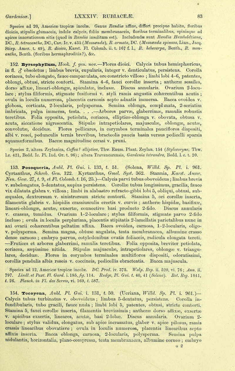 Species ad 20, Americse tropicae incolae. Genus Bandim affine, differt precipue habitu, floribus dioicis, stipulis glumaceis, indole calycis, foliis membranaceis, floribus terminalibus, spinisque ad apices innovationum sitis (quod in Eandia insolitum est). Includendse sunt Eandia Humboldtiana, DC, E. tetracantha, DC, Cav. Ic. v. 435 {Mussanda), E. armata, DC {Musscsnda spinosa, Linn., Jacq. Stirp. Amer. ,t, 49), E. dioica, Karst. Fl. Colomb. ii. t. 167 f. 1., B. hehecarpa, Benth., B. 7non- antha, Benth. (floribus hermaphroditis?), &c. 152. Byrsophyllum, Hook. f. gen. nov.—Flores dioici. Calycis tubus hemisplisericus, in fl. obsoletus ; limbus brevis, cupularis, integer v. denticulatus, persistens. Corolla coriacea, tubo elongato, fauce campanulata, ore constricto villoso ; limbi lobi 4-6, patentes, oblongi, obtusi, stricte contorti. Stamina 4-6, fauci corollge inserta ; antherae sessiles, dorso afiixse, lineari-oblongse, apiculatse, incluspe. Discus annularis. Ovarium 2-locu- lare ; stylus filiformis, stigmate fusiformi v. styli ramis angustis cohserentibus acutis ; ovula in loculis numerosa, placentis carnosis septo adnatis immersa. Bacca ovoidea v. globosa, corticata, 2-locularis, polysperma. Semina oblonga, complmata, 2-seriatim imbricata, pulpa immersa, testa. . . .—Arbores parv^, glaberrimse, ramulis robustis teretibus. Folia opposita, petiolata, coriacea, elliptico-oblonga v. obovata, obtusa v. acuta, siccatione nigrescentia. Stipulse intrapetiolares, majusculre, oblongas, acutse, convolutse, deciduae. Flores pollicares, in corymbos terminales paucifloros dispositi, albi V. rosei, pedunculis ternis brevibus, bracteolis paucis basin versus pedicelli sparsis squamseformibus. Baccae magnitudine cerasi v. pruni. Species 2, altera Zeylanica, Coffeal elUptica, Thw. Enum. Plant. Zeylan. 154 {Stylocoryne, Thw. l.c. 421, Bedd. Ic. Pl. Ind. Or. t. 96); altera Travancorensis, Gardenia tetrandra, Bedd. 1. c. t. 20. 153. Posoqueria, Aubl. Pl. Gui. i. 133, t. 51. (Solena, Willd. Sp. Pl. i. 961. Cyrtanthus, Schreb. Gen. 122. Kyrtanthus, Gmel. Syst. 362. Stannia, Karst. Ausw. Neu. Gew. 27, t. 9, et Fl. Colomb. 1.16, 25.)—Calycis parvi tubus obovoideus ; limbus brevis V. subelongatus, 5-dentatus, ssepius persistens. CoroUse tubus longissimus, gracilis, fauce vix dilatata glabra v. villosa; limbi in alabastro refracto-gibbi lobi 5, obliqui, obtusi, sub- isquales, dextrorsum v. sinistrorsum stricte contorti. Stamina 5, ori coroUse inserta, filamentis glabris v. hispidis crassiusculis erectis v. curvis ; antherse hispidse, basifixse, lineari-oblongse, acutse, exsertse, connectivo basi producto 2-fido. Discus annularis V. crassus, tumidus. Ovarium 1-2-loculare; stylus filiformis, stigmate parvo 2-fido incluso ; ovula in loculis perplurima, placentis stipitatis 2-lamellatis parietalibus nunc in axi ovarii cohserentibus peltatim afiixa. Bacca ovoidea, carnosa, 1-2-locularis, oligo- V. polysperma. Semina magna, obtuse angulata, testa membranacea, albumine crasso dense carnoso ; embryo parvus, cotyledonibus ovatis foliaceis, radicula elongata tereti. ■—Frutices et arbores glaberrimi, ramulis teretibus. Folia opposita, breviter petiolata, coriacea, ssepissime nitida. Stiijulse majusculae, intrapetiolares, oblongse v. triangu- lares, deciduse. Flores in corymbos terminales multifloros dispositi, odoratissimi, corollis pendulis albis roseis v. coccineis, pedicellis ebracteatis. Bacca majuscula. Species ad 12, Americae tropicas incolae. DC. Prod. iv. 375. Walp. Eep. ii. 520, vi. 76; An7i. ii. 797. Lindl.et Paxt. Fl. Gard. i. ISb, Jig. 114. Eudffe, Pl. Gui. t. 40, 41 {Solena). Bot. Beg. 1841, t. 26. Planch. in Fl. des Serres, vi. 169, t. 687. 154. Tocoyena, Aubl. Pl. Gui. i. 131, t 50. (Ucriana, Willd. Sp. Pl. i. 961.)— Calycis tubus turbinatus v. obovoideus ; limbus 5-dentatus, persistens. Corolla in- fundibularis, tubo gracili, fauce nuda ; limbi lobi 5, patentes, obtusi, stricte contorti. Stamina 5, fauci corollse inserta, filamentis brevissimis ; antherse dorso afiixse, exsertse V. apicibus exsertis, lineares, acutse, basi 2-lob8e. Discus annularis. Ovaiium 2- loculare ; stylus validus, elongatus, sub apice incrassatus, glaber v. apice pilosus, ramis crassis linearibus obovatisve ; ovula in loculis numerosa, placentis linearibus sef)to afiixis inserta. Bacca oblonga, carnosa, 2-locularis, polysperma. Semina pulpa nidulantia, horizontalia, plano-compressa, tcsta membranacea, albumine corneo ; embryo u 2