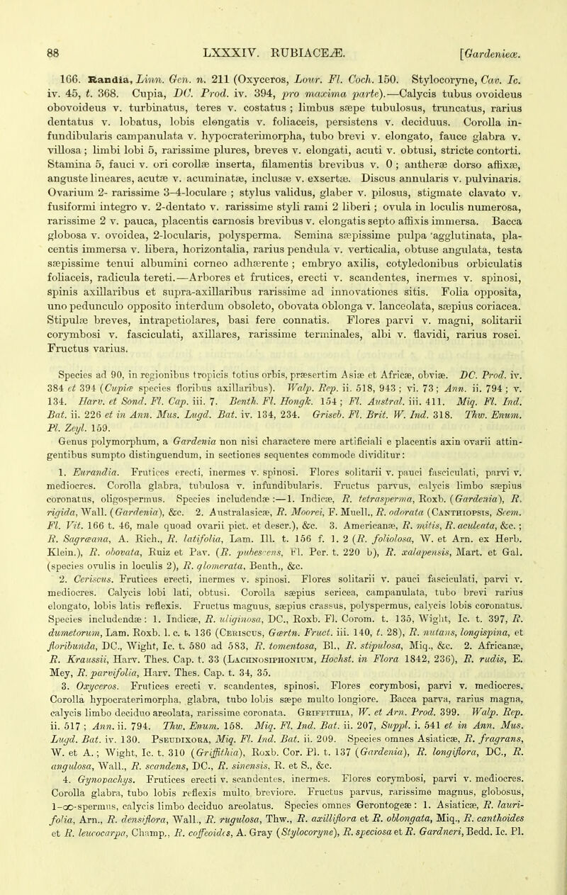 1G6. Randia, iwMi. Gcn. n. 211 (Oxyceros, Lour. Fl. Coch. 150. Stylocoryne, Cav. Ic. iv. 45, t. 368. Cupia, X>6'. Prod. iv. 394, j^ro maxima parte).—Calycis tubus ovoideus obovoideus v. turbinatiis, teres v. costatus ; limbus sKpe tubulosus, truncatus, rarius dentatus v. lobatus, lobis elongatis v. foliaceis, persistens v. decidmis. Corolla in- fimdibularis campanulata v. hypocraterimorpha, tubo brevi v. elongato, fauce glabra v. villosa; Umbi lobi 5, rarissime plures, breves v. elongati, acuti v. obtusi, stricte contorti. Stamina 5, fauci v. ori corollse inserta, filamentis brevibus v. 0 ; aiitherae dorso affixre, anguste lineares, acutfe v. aciiminatse, inclusje v. exsertfe. Discus anniilaris v. pulvinaris. Ovarium 2- rarissime 3-4-loculare ; stylus validus, glaber v. pilosus, stigmate clavato v. fusiformi integro v. 2-dentato v. rarissime styli rami 2 liberi; ovula in loculis numerosa, rarissime 2 v. pauca, placentis carnosis brevibus v. elongatis septo aflixis immersa. Bacca globosa V. ovoidea, 2-locularis, polysperma. Semina sa?pissime pulj^a agglutinata, pla- centis immersa v. libera, horizontalia, rarius pendula v. verticalia, obtuse angulata, testa sfepissime tenui albumini corneo adhferente ; embryo axilis, cotyledonibus orbiculatis foliaceis, radicula tereti.—Arbores et frutices, erecti v. scandentes, inermes v. spinosi, sjjinis axillaribus et supra-axillaribiis rarissime ad innovationes sitis. Folia opposita, uno pedunculo opposito interdum obsoleto, obovata oblonga v. lanceolata, srepius coriacea. StipuliB breves, intrapetiolares, basi fere connatis. Flores parvi v. magni, solitarii cor^^mbosi v. fasciculati, axillares, rarissime terniinales, albi v. fiavidi, rarius rosei. Fructus varius. Species ad 90, in rcgionibus fropicis totius orbis, prsesertim Asise et Africae, oLvise. DC. Prod. iv. 384 ct 394 (CupifS speeies floribus axillaribus). Walp. Rep. ii. 518, 943 ; vi. 73 ; Ann. ii. 794 ; v. 134. Harv. et Sond. Fl. Cap. iii. 7. Bcnth. Fl. Hongh. 154 ; Fl. Aiistral. iii. 411. Miq. Fl. Ind. Bat. ii. 226 et in Ann. Mus. Lugd. Bat. iv. 134, 234. Griseb. Fl. Brit. W. Ind. 318. Thw. Enum. Pl. Zeyl. 169. Genus polymorphum, a Gardenia non nisi charactere mere artifieiali e placentis axin ovarii attin- gentibus sumpto distinguendum, in sectiones sequentes commode dividitur: 1. Eiirandia. Frutices erecti, inermes v. spinosi. Flores solitarii v. pauoi fasciculati, parvi v. mediocres. Corolla glabra, tuhulosa v. infundibularis. Fructus parvus, calycis limbo saepius coronatus, oligospprmus. Species includendoe :—1. Indicae, R. tetra,^perma,'Ro'sh. [Gardenia'), R. rigida, Wall. (Gardenia), &c. 2. Australasicse, R. Moorei, F. Muell., R. odorata (Canthiopsis, Siem. Fl. Vit. 166 t. 46, male quoad ovarii pict. et descr.), &c. 3. Americanse, R. mifis, R.aculeata, &c.; R. Sagrceana, A. Rich., R. latifolia, Lam. 111. t. 156 f. 1.2 {R. foliolosa, W. et Arn. ex HerL. Klein.), R. ohovata, Ruiz et Pav. {R. puhesfcns, FI. Per. t. 220 b), R. xalapensis, Mart. et Gal. (species ovulis in loculis 2), R. qlomerata, Benth., &c. 2. Ceriscus. Frutices erecti, inermes v. spinosi. Flores solitarii v. pauci fasciciilati, parvi v. medioores. Calycis lobi lati, obtusi. CoroUa saepius sericea, campanulata, tubo brevi rarius elongato, lobis latis reflexis. Fructus magnus, saepius orassus, polyspermus, calyeis lobis coronatus. Species ineludendae: 1. Indicee, R. ^Uiffinosa, DC, B.oxh. ¥]. Corom. t. 135, Wiglit, Ic. t. 397, R. dumetorum, Lam. Roxb. 1. c. b. 136 (Ceriscus, Gcertn. Fruct. iii. 140, t. 28), 7?. nutans, longispina, et florihunda, DC, AVight, Ic. t. 580 ad 583, R. tomentosa, Bl., R. stipulosa, Miq., &c. 2. Africanse, R. Kraussii, Harv. Thes. Cap. t. 33 (LAcnNosiPHONiuM, Hochst. in Flora 1842, 236), R. rudis, E. Mey, R. parvifoUa, Harv. Thes. Cap. t. 34, 35. 3. Oxyceros. Frutices erecti v. soandentes, spinosi. Flores corymbosi, parvi v. medioores. Corolla hypocraterimorplia, glabra, tubo loLis saspe multo longiore. Bacca parva, rarius magna., calycis limbo deciduo areolata, rarissime coronata. GEiFFixniA, W. et Arn. Prod. 399. Wcdp. Rep. ii. 517 ; Ann. ii. 794. Thw. Enum. 158. Miq. Fl. Ind. Bat. ii. 207, Suppl. i. 541 et in Ann. Mus. Lugd. Bat. iv. 130. Pseudixoka, Miq. Fl. Ind. Bat. ii. 209. Species omnes Asiaticee, R. fragrans, W. et A.; Wight, lo. t. 310 {Griffithia), Eoxb. Cor. Pl. t. 137 {Gardenia), R. longiflorci, DC, R. angulosa, Wall., R. scandens, DC, R. sinensis, R. et S., &c. 4. Gynopachys. Frutioes erecti v. scandentes, inermes. Flores corymbosi, parvi v. mediocres. CoroUa glabra, tubo lobis reflexis multo breviore. Fructus parvus, rarissime magnus, globosus, l-oo-spermus, oalyeis limbo deeiduo areolatus. Species omnes Gerontogese: 1. Asiaticae, R. lauri- foUa, Arn., R. densiflora, WalL, R. rugulosa, Thw., R. axilliflora et R. ohlongata, Miq., R. eanthoides et R. leucocarpa, Champ,, R. coffcoidcs, A. Gray (Stylocoryne), R.speciosaetR. Gardneri,^edd. lo. Pl.