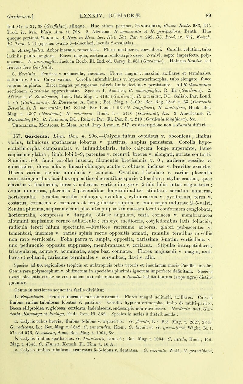 Gardbiiiece. ] Ind. Or. t. 37, 38 {Griffithia), aliaeque. Huc etiam pertinet, Gynopachys, Bhime Bijdr. 983, DC. Prod. iv. 37-i, Walp. Ann. ii. 798. 2. Africanse, R. acuminata et R. gefiipaflora, Benth. Huc quoque pertinet Morelia, A. Rich. in Mem. Soc. Hist. Nat Par. v. 232, DC. Prod. iv. 617, Kotsch. Pl. Tinn. t. 14 (speoies ovario 3-4-looulari, lociilis 2-ovulatis). 6. Anisophyllea. Arbor inermis, tomentosa. Flores medioores, corymbosi. Corolla velutina, tubo laciniis paulo longiore. Bacca magna, corticata, endocarpio osseo 2-valvi, septo imperfecto, polj'- sperma. R. anisophylla, Jack in Eoxb. Fl. Ind. ed. Carey, ii. 561 {Gardenia). Habitus Randia sed fructus fere GardtnicB. 6. Eiwlinia. Frutices v. arbusculse, inermes. Flores magni v. maximi, axillares et terminales, solitarii v. 2-ni. Calyx varius. Corolla infundibularis v. liypocraterimorpha, tubo elongato, fauce ssepius ampliata. Bacca magna, polysperma, calycis limbo deciduo v. persistente. A.A. Rothmanniam sectionem GardinicB approximatur. Species 1, Asiatica, R. macrophylla, R. Br. {Gardenia). 2. Africanse, R. Stanleyana, Hook. Bot. Mag. t. 4185 iGardcnia), R. maculata, DC, Salisb. Par. Lond. t. 65 (Rothmannia), R. Bowieana, A. Ciinn.; Bot. Mag. t. 3409 ; Bot. Eeg. 1846 t. 63 {Gardenia Devoniana), R. macrantha, DC, Salisb. Par. Lond. t. 93 ((?. longiflora), R. malleifera, Hook. Bot. Mag. t. 4307 {Gardenia), R. octomeria, Hook. 1. c. 6410 {Gardenia), &c. 3. Americanoe, R. Mussanda;, .DC, R. Riiiziana, DC, Euiz et Pav. Fl. Per. ii. t. 219 {Gardenia longiflora), &c. Thiollieea, Montrous. in Mem. Acad. Imp. Lyon. x. 217, ex descriptione non a Randia differt. 167. Gardenia. Linn. Gen. n. 296.—Calycis tubus ovoideus v. obconicus ; limbus varius, tubulosus spatliaceus lobatus v. partitus, stepius persistens. CoroUa hypo- craterimorpha campanulata v. infundibularis, tubo calycem longe superante, fauce ssepissime glabra ; linibilobi 5-9, patentes v. recurvi, breves v. elongati, stricte contorti. Stamina 5-9, fauci corollse inserta, filamentis brevissimis v. 0 ; antherse sessiles v. subsessiles, dorso affixEe, lineari-oblongse, acutae v. obtusse, inclusEe v. breviter exsertse. Discus varius, sajpius annularis v. conicus. Ovarium 1-loculare v. rarius placentis axin attingentibus faciebus oppositis cohaerentibus spurie 2-loculare ; stylus crassus, apice clavatus v. fusiformis, teres v. sulcatus, vertice integro v. 2-fido lobis intus stigmatosis ; ovula numerosa, placentis 2 parietaHbus longitudinaliter stipitatis seriatim immersa, horizontalia. Fructus sessilis, oblongus, ovoideus, cylindraceus v. pyriformis, teres v. costatus, coriaceus v. carnosus et irregulariter ruptus, v. endocarpio indurato 2-5-valvi. Seniina plurima, ssepissime cum placentis pulposis in massam loculo conformem conglobata, horizontalia, compressa v. turgida, obtuse angulata, testa coriacea v. membranacea albumini saepissime corneo adhserente ; embryo mediocris, cotyledonibus latis foliaceis, radicula tereti hilum spectante.—Frutices rarissime arbores, glabri pubescentes v. tomentosi, iiiermes v. rarius spinis rectis oppositis armati, ramulis teretibus novellis non raro vernicosis. Folia parva v. ampla, opposita, rarissime 3-natim verticillata v. uno pedunculo opposito suppresso, membranacea v. coriacea. Stipulaj intrapetiolares, triangulares, acutte v. acuminatpe, ssepe basi connatae. Flores majusculi v. magni, axil- lares et solitarii, rarissime terminales v. corymbosi, flavi v. albi. Species ad 60, regionibus tropicis et subtropicis orbis veteris et insularum maris Pacifiei incolEe. Genus vere polymorphum v. ob fructum in speciebus plurimis ignotum imperfecte definitum. Species ovarii placentis vix ac ne vix quidem axi cohserentibus a Randia habitu tautum (s»pe segre) distin- guuntur. Genus in sectiones sequentes facile divlditiir : 1. Eugardenia. Frutices inermes, rarissime armati. Flores magni, solitiirii, axillares. Calycis limbus varius tubulosus lobatus v. partitus. Corolla hypocraterimorpha, limbo 5- multi-partito. Bacca ellipsoidea v. globosa, corticata, indehiscens,endocarpio non raro osseo. Gctrdcnics, secf. Gar- denia, K.umhaya et Piringa, Endl. Gen. Pl. 562. Species iu series 3 distribuendse: a. Calycis tubus brevis; liinbus 6-lobus v. 5-part,itus. G. florida, L.; Bot. Mag. t. 2627, 3349, G. radicans, L.; Bot. Mag. t. 1842, G. enneandra, Koen,, G. lucida et G. gumniifcra, Wight, Ic. t. 674 ad 576, G. amcena, Sims, Bot. Mag. t. 1904, &e. b. Calycis limbus spathaceus. G. Thunhergii, Linn. f. ; Bot. Mag. t. 1004, G. niiidu, Hook. Bot. Mag. t. 4343, G. Tinnece, Kotsch. Pl. Tinn. t. 16 A. c. Calycis limbus tubulosus, truncatus 5-6-lobus v. dentatus. G. cariiiatu, Wall., G. grandiflora.