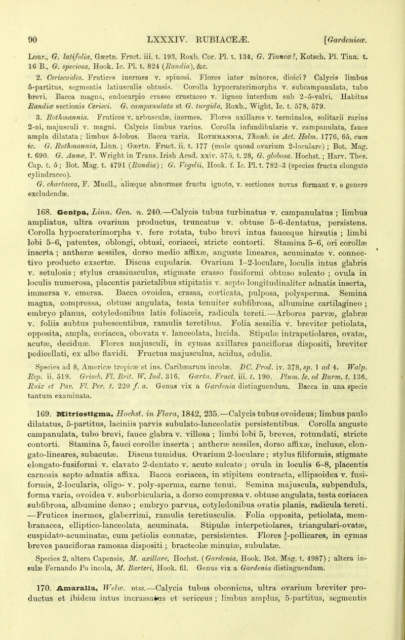 Lour., G. latifolia, Gaertn. Fruct. iii. t. 19.?, Roxb. Cor. Pl. t. 134, G. Tinneis?, Kotsch. Pl. Tinn. t. 16 B., G. speciosa, Hook. Ic. Pl. t. 82-1 {Bandia), &c. 2. Ccriscoidcs. Frutices inermes v. spinosi. Flores intor niinores, dioici ? Calycis limbus S-partitus, segmentis latiusculis obtusis. Corolla hypocraterimorpha v. subcampanulata, tubo brevi. Bacca magna, endocarpio crasso crustaceo v. ligneo interdum sub 2-5-valvi. Habitus Randim sectionis Cerisci. G. campanulata et G. turgida, Eoxb., Wight, Ic. t. 578, 579. 3. Rothmannia. Frutices v. arbusculae, inermes. Flores axillares v. terminales, solitarii rarius 2-ni, majusculi v. magni. Calycis limbus varius. Corolla infundibularis v. campaniilata, fauco ampla dilatata; limbus 5-Iobus. Bacca varia. Kothmannta, Thunb. in Act. Holm. 1776, 65, citm ic. G. Rothmannia, Linn. ; Gsertn. Fruct. ii. t. 177 (male quoad ovarium 2-loculare) ; Bot. Mag. t. 690. G. Annce, P. Wright in Trans. Irish Aead. xxiv. 575, t. 28, G. globosa. Hochst.; Harv. Thes. Cap. t. 5 ; Bot. Mag. t. 4791 (Randia); G. Vogelii, Hook. f. Ic. Pl.t. 782-3 (species fructu olongato cylindracco). G. chartaeea, F. Muell., alisqque abnormes fructu ignoto, v. sectiones novas formant v. e genera excludendse. 168. Genipa, Linn. Gen. n. 240.—Calycis tubus turbinatus v. campanulatus ; limbus ampliatus, ultra ovarium productus, truncatus v. obtuse 5-6-dentatus, persistens. CoroUa hypocraterimorpha v. fere rotata, tubo brevi intus fauceque hirsutis ; limbi lobi 5-6, patentes, oblongi, obtusi, coriacei, stricte contorti. Stamina 5-6, ori corollse inserta ; antherie sessiles, dorso medio a&xse, anguste lineares, acuminatse v. connec- tivo producto exsertpe. Discus cupularis. Ovarium 1-2-loculare, loculis intus glabris V. setulosis ; stylus crassiusculus, stigmate crasso fusiformi obtuso siilcato ; ovula in loculis numerosa, placentis parietalibus stipitatis v. septo longitudinaliter adnatis inserta, immersa v. emersa. Bacca ovoidea, crassa, corticata, pulposa, polysperma. Semina magna, compressa, obtuse angulata, testa tenuiter subfibrosa, albumine cartilagineo ; embryo planus, cotyledonibus latis foliaceis, radicula tereti.—^Arbores parvse, glabrse V. foliis subtus pubescentibus, ramulis teretibus. Folia sessilia v. breviter petiolata, opposita, ampla, coriacea, obovata v. lanceolata, lucida. Stiijulje intrapetiolares, ovatee, acutaj, decidure. Flores majusculi, in cymas axillares paucifloras dispositi, breviter pedicellati, ex albo flavidi. Fructus majusculus, acidus, edulis. Species ad 8, Americse tropicse et ins. Caribsearum incolae. DC. Prod. iv. 378, sp. 1 ad 4. Walp. Rep. ii. 519. Griseb. Fl. Brit. W. Ind. 316. G<srtn. Fruct. iii. t. 190. Tlum.Ic. ed Burm. t. 136. Ruiz et Pav. Fl. Per. t. 220 /. a. Genus vix a Gardenia distinguendum. Bacca in una specie tantum examinata. 169. ItXitriostlg-ma, Hochst. in Flora, 1842, 235.-—Calycis tiibus ovoideus; limbus paulo dilatatus, 5-partitus, laciniis parvis subulato-lanceolatis persistentibus. Corolla anguste campanulata, tubo brevi, fauce glabra v. villosa ; limbi lobi 5, breves, rotundati, stricte contorti. Stamina 5, fauci coroUas inserta ; antherte sessiles, dorso affixse, inclusse, elon- gato-lineares, subacutse. Discus tiimidus. Ovarium 2-Ioculare ; stylus filiformis, stigmate elongato-fusiformi v. clavato 2-dentato v. acuto siilcato ; ovula in loculis 6-8, placentis carnosis septo adnatis affixa. Bacca coriacea, in stipitem contracta, ellipsoidea v. fusi- formis, 2-locularis, oligo- v. poly-sperma, carne tenui. Semina majuscula, subpendula, forma varia, ovoidea v. suborbicularia, a dorso compressa v. obtuse angulata, testa coriacea subfibrosa, albumine denso ; embryo parvus, cotyledonibus ovatis planis, radicula tereti. —Frutices inermes, glaberrimi, ramulis teretiusculis. Folia opposita, petiolata, mem- branacea, elliptico-lanceolata^ acuminata. Stipulse interpetiolares, triangulari-ovataj, cuspidato-acuminatse, cuni petiolis connatse, persistentes. Flores |-pollicares, in cymas breves paucifloras ramosas dispositi; bracteolse minutse, subulatse. Species 2, altera Capensis, M. axillare, Hochst. {Gardenia, Hook. Bot. Mag. t. 4987); altera in- sulse Fernando Po incola, M. Barteri, Hook. fil. Genus vix a Gardenia distinguendum. 170. Amaralia, Welw. nlss.—Calycis tubus obconiciis, ultra ovarium breviter pro- ductus et ibidem intus incrassakis et sericeus ; limbus amplus, 5-partitus, segmentis
