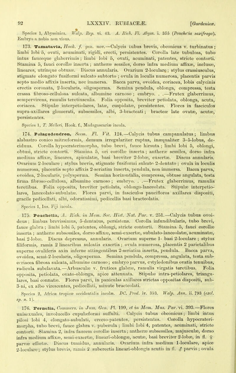 Species 1, Abyssinica. Walp. Bcp. vi. 43. A. Iiich. Fl. Abyss. i. 355 (PoticJteHa saxifraga). Embryo a nobis non visus. 173. Tamatavia, Hook. f. gen. nov.—Calycis tubus brevis, obconicus v. turbinatus ; limbi lobi 5, ovati, acuminati, rigidi, erecti, persistentes. CoroUa late tubulosa, tubo intus fauceque glaberrimis ; limbi lobi 5, ovati, acuminati, patentes, stricte contorti. Stamina 5, fauci coroU;e inserta ; anther«3 sessiles, dorso infra medium affixae, inclusse, lineares, utrinque obtusie. Discus annularis. Ovarium 2-locidare; stylus crassiusculus, stigmate elongato fusiformi sulcato subtorto ; ovula in loculis numerosa, placentis parvis sei^to medio aflixis inserta, nec immersa. Bacca parva, ovoidea, coriacea, lobis calycinis erectis coronata, 2-locidaris, oHgosperma. Semina pendula, oblonga, compressa, testa crassa fibroso-ceUulosa sulcata, albumine carnoso ; embryo. . .—Frutex glaberrimus, sempervirens, ramulis teretiusculis. Folia opposita, breviter petiolata, oblonga, acuta, coriacea. Stipube interpetiolares, latae, cuspidatre, persistentes. Flores in fasciculos supra-axiUares glomerati, subsessUes, albi, 3-bracteati; bracteiB late ovatsi, acutse, persistentes. Specics 1, T. McUcri, Hook. f., Madagascarise incola. 174. Pelag-odendron, Seem. Fl. Vit. 124.—Calycis tubus campanulatiis; limbus alabastro conico mitriBformis, demiim irregulariter ruptiis, iniequaliter 3-5-lobus, de- cidnus. CoroUa hypocraterimorpha, tubo brevi, fauce hirsuta ; limbi lobi 5, oblongi, obtusi, stricte contorti. Stamina 5, ori corollie inserta; antherse sessUes, dorso infra medium affixiie, lineares, apiculatse, basi breviter 2-IobiE, exsertie. Disciis annularis. Ovarium 2-Ioculare ; stylus brevis, stigmate fusiformi sulcatn 2-dentato ; ovula in loculis mimerosa, placentis septo affixis 2-seriatim inserta, pendula, non immersa. Bacca parva, ovoidea, 2-Iocularis, polysperma. Semina horizoutiilia, comj^ressa, obtuse angulata, testa firma fibroso-ceUnlosa, iilbumine carnoso ; embryo. . .—Frutex glaberrimus, ramulis teretibus. Folia opposita, breviter petiolata, oblongo-lanceolata. StipuliE interpetio- lares, lanceolato-subulatie. Flores parvi, in fasciculos paucifloros axillares dispositi, gracile pediceUati, albi, odoratissinii, pedicellis basi bracteolatis. Spccies 1, Ins. Fiji incola. 175. Pouclietia, A. Bich. in Mem. Soc. Hist. Nat. Par. v. 251.—Calycis tubus ovoi- deus ; limbus brevissimus, 5-dentatus, persistens. CoroUa infundibularis, tubo brevi, fauce gliibra ; limbi hjbi 5, patentes, oblongi, stricte contorti. Stamina 5, fauci coroUse inserta ; antherte subsessiles, dorso affixfe, semi-exsertie, subulato-lanceolatte, acuminattB, basi 2-lobi-e. Discus depressus, annialaris. Ovarium superne 1- basi 2-Ioculare ; stylus filiformis, ramis 2 linearibus sulcatis exsertis ; ovula numerosa, placentis 2 parietalibus sujjerne ovuliferis axin infeme attiugentibus 2-seriatim inserta, pendula. Bacca parva, ovoidea, semi-2-Iocularis, oligosperma. Semina pendula, compressa, angulata, testa sub- ccriacea fibrosa siilcata, albumine carnoso ; embryo parvus, otyledonibus ovatis tenuibus, radicula subclavata.—Arbusculie v. frutices glabrse, ramulis virgatis teretibus. FoUa opposita, petiolata, ovato-oblonga, apice attenuata. Stipulie intra-petiolares, triangu- lares, basi connatie. Flores parvi, in panicidas axUlares strictas oppositas dispositi, sub- 3-ni, ex albo virescentes, pediceUati, minute bracteolati. Species 2, Africse tropicfE oeeidentiilis incolse. DC. Prod. iv. 393. Walp. Ann. ii. 793 {cxcl. sp. n. 1). 176. rernelia, Commers. in Juss. Gen. Pl. 199, et in Mem. Mus. Par. vi. 393.—Flores unisexuales, involuceUo cupulieformi suffulti. Calycis tubus obconicus; limbi intus pUosi lobi 4, elongato-subulati, erecco-patentes, persistentes. CoroUa hypocrateri- morpha, tubo brevi, fauce glabra v. puberula ; limbi lobi 4, patentes, acuminati, stricte contorti. Stamina 2, infra faucem corollcie inserta; antheriB subsessiles, majusculse, dorso infra medium affixas, semi-exsertse, bneari-oblongi3e, acutaj, basi breviter 2-lobiie, in fl. 2 parvse effretie. Discus tumidus, annularis. Ovarium infra medium 1-loculare, apice 2-Ioculare; stylus brevis, ramis 2 suberectis lineari-oblongis acutis in fl. <^ parvis ; ovuhx