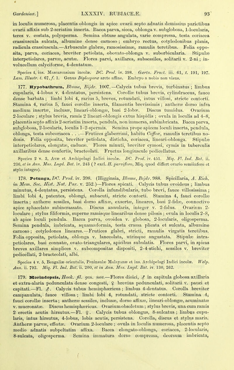 GardeniecB.] LXXXIV. RUBIACE.E. 93 ~ in loculis numerosa, placentis oblongis in ajjice ovarii septo adnatis clemissius pariutibus ovarii af&xis sub 2-seriatim inserta. Eacca parva, sicca, oblonga v. subglobosa, 1-locularis, teres v. costata, polysperma. Semina obtuse angulata, varie compressa, testa coriacea crassiuscula sulcata, albumine dense carnoso ; embryo rectus, cotyledonibus planis, radicula crassiuscula.—Arbusculse glabree, ramosissimse, ramulis teretibus. Folia oppo- sita, parva, coriacea, breviter petiolata, obovato-oblonga v. suborbicularia. Stipulas interpetiolares, parvEe, acutse. Flores parvi, axillares, subsessiles, soUtarii v. 2-ni; in- volucellum calyciforme, 4-dentatum. Species 4, ins. Mascareiisium incolae. DC. Prod. iv. 398. Gmrtn. Fruct. iii. 61, t. 191, 197. Lam. Illustr. t. &l,f. 1. Grenus Biplosporce arcte affine. Embryo a nobis non -visus. 177. HypobatUrum, Blume, Bijdr. 1007.—Calycis tubus brevis, turbinatus ; limbiis cupularis, 4-lobus v. 4-dentatus, persistens. Corollte tubus brevis, cylindraceus, fauce dense barbata ; limbi lobi 4, rarius 5, breves, rotundati, intus villosi, stricte contorti. Stamina 4, rarius 5, fauci corolla3 inserta, filamentis brevissimis ; antherfe dorso infra medium insertje, inclusae, lineari-oblongse, basi 2-loba8. Discus tumidus. Ovarium 2-loculare ; stylus brevis, ramis 2 lineari-oblongis extiis hispidis ; ovula in loculis ad 4-8, placentis septo affixis 2-seriatim inserta, pendula, non immersa, subimbricata. Bacca parva, subglobosa, 2-locidaris, loculis 1-2-sfiermis. Semina prope apicem loculi inserta, pendula, oblonga, testa subcoriacea . . .—Frutices glaberrimi, habitu Coffem, ramulis teretibus no- dosis. Folia opposita, breviter petiolata, disticha, coriacea, lineari-oblonga. Stipul;Te interpetiolares, elongatse, cadticse. Flores minuti, breviter cymosi, cymis in tuberculis axillaribus dense confertis, bracteolati. Fructus longiiiscule pedicellatus. Species 2 v. 3, Avae et Archipelagi Indici incolae. BC. Prod. iv. 461. Miq. FI. Ind. Bat. ii. 236, et 171 Ann. Mus. Liigd. Bat. iv. 243 ( ? exel. H. parvifloro, Miq. quod differt ovario semiinfero et stylo integro). 178. Petunga, D(7. Prod. iv. 398. (Higginsia, Blume, Bijdr. 988. Spicillaria, A. Mich. in Mem. Soc. Hist. Nat. Par. v. 252.)—Flores si^icati. Calycis tubus ovoideus ; limbus minutus, 4-dentatus, persistens. Corolla infundibularis, tubo brevi, fauce villosissima ; limbi lobi 4, patentes, oblongi, subacuti, stricte contorti. Stamina 4, fauci coroUfe inserta ; antherse sessiles, basi dorso affixge, exsertse, lineares, basi 2-fid8e, connectivo apice sphacelato subincrassato. Discus annularis, integer v. 2-fidus. Ovarium 2- loculare ; stylus filiformis, superne ramisque linearibus dense pilosis ; ovula in locuUs 2-8, ab apice loculi pendula. Bacca parva, ovoidea v. globosa, 2-Iocularis, oligosperma. Semina pendula, imbricata, squamseformia, testa crassa plicata et sulcata, albumine carnoso; cotyledones lineares.—Frutices glabri, stricti, ramulis virgatis teretibus. Folia opposita, petiolata, oblonga v. lanceolata, utrinque angustata. Stipulse intra- petiolares, basi connatse, ovato-triangulares, apicibus subulatis. Flores parvi, in spicas breves axillares simplices v. subcompositas dispositi, 2-4-stichi, sessiles v. breviter pedicellati, 2-bracteoIati, albi. Species 4 v. 6, Bengaliae orientalis, Peninsulse Malayanae et ins. Arehipelagi Indici incolae. Walp. Ann. ii. 792. Miq. Fl. Ind. Bat. ii. 200, et in Ann. Miis. Lugd. Bat. iv. 130, 262. 179. nsorindopsis, Hook. fil. gen. nov.—Flores dioici, ^ in capitula globosa axiUaria et extra-alaria pedunculata dense congesti, J brevius pedunculati, solitarii v. pauci et capitati.—FI. Calycis tubus hemisxjhsericus ; limbus 4-dentatus. CoroUa breviter campanulata, fauce villosa ; limbi lobi 4, rotundati, stricte contorti. Stamina 4, fauci coroUse inserta; antherce sessiles, inclusse, dorso affixse, iineari-oblongpe, acuminatpe V. mucronatse. Discus hemisphsericus. Ovariumobsoletum ; stylus brevis, una cum ramis 2 erectis acutis hirsutus.—Fl. $. Calycis tubus oblongus, 8-sulcatus ; limbus cupu- laris, intus hirsutus, 4-lobus, lobis acutis, persistens. Corolla, discus et stylus maris. Antherae parvse, efFcBtse. Ovarium 2-locuIare ; ovula in loculis numerosa, placentis septo medio adnatis subpeltatim affixa. Bacca elongato-oblonga, coriacea, 2-locularis, 8-sulcata, oligosperma. Semina immatura dorso compressa, deorsum imbricata,
