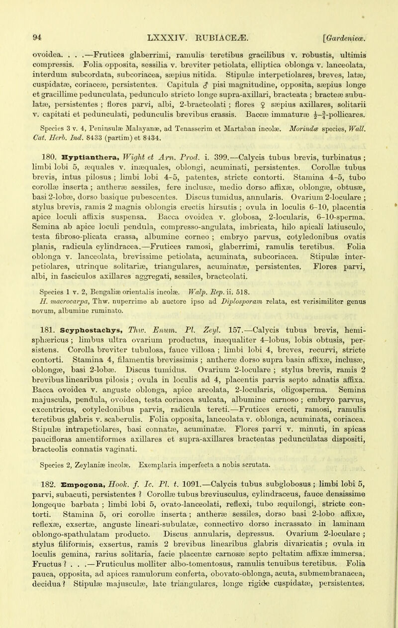 ovoidea. . . .—Frutices glaberriini, ramulis teretibus gracilibus v. robustis, ultimis compressis. Folia oppoaita, sossilia v. breviter petiolata, ellii>tica oblonga v. lanceolata, interdum subcordata, subcoriacea, sjsihus nitida. Stipul;e interpetiolares, breves, lata;, cuspidatae, coriaceaj, persistentes. Capitula ^ pisi magnitudine, opposita, ssepius longe et gracillime pedunculata, pedunculo stricto longe supra-axillari, bracteata ; bracteae subu- latiB, persistentes ; fiores parvi, albi, 2-bracteolati ; flores 5 srepius axillares, solitarii V. capitati et pedunculati, pedunculis brevibus crassis. Baccse immaturae ^-f-poUicares. Spccies 3 V. 4, Peninsulae Malayanae, ad Tenasserim et Martaban incolae. Morindm species, Wall. Cat. Hcrh. Ind. 8433 (partim) et 8434. 180. Hyptiantbera, Wight et Am. Prod. i. 399.—Calycis tubus brevis, turbinatus ; limbi lobi 5, ajquales v. inseqiiales, oblongi, acuminati, persistentes. CorollEe tubua brevis, intus pilosua ; limbi lobi 4-5, patentea, stricte contorti. Stamina 4-5, tubo corolla3 inserta ; anther:B sessiles, fere inclusiB, medio dorso affixse, oblongaej obtusae, basi 2-lobte, dorso basique pubescentes. Disc\is tumidus, anmilaris. Ovarium 2-loculare ; stylus brevis, ramis 2 niagnia oblongis erectis liirsutis ; ovula in loculis 6-10, placentis ai^ice loculi atfixis suspensa. Bacca ovoidea v. globosa, 2-locidaris, 6-10-sperma. Semina ab apice loculi pendula, compresso-angulata, imbricata, hilo apicali latiusculo, testa fibroso-plicata crassa, albumine corneo ; embryo parvua, cotyledonibus ovatis planis, radicula cylindracea.—Frutices ramosi, glaberrimi, ramulis teretibus. Folia oblonga v. lanceolata, brevissime petiolata, acuminata, subcoriacea. Stipulse inter- petiolares, utrinque solitariae, triangulares, acuminatae, persistentes. Flores parvi, albi, in fasciculos axLllares aggregati, sessilea, bracteolati. Species 1 v. 2, BcngaliiE orientalis ineolae. Walp. Bep. ii. 518. H. niacrocarpa, Thw. nuperrime ab auctore ipso ad Diplosporam relata, est verisimiliter gernis novum, albumine ruminato. 181. Scyphostacliys, Tliw. Enum. Pl. Zeyl. 157.—Calycis tubus brevis, hemi- sphsericus; limbus ultra ovarium productiis, inajqualiter 4-lobus, lobis obtusis, per- sistens. CoroUa breviter tubulosa, fauce villosa ; limbi lobi 4, breves, recurvi, stricte contorti. Stamina 4, filamentis brevissimis ; antherre dorso supra basin affixse, inclusae, oblongse, basi 2-lobEe. Discus tumidus. Ovarium 2-loculare ; stylus brevis, ramis 2 brevibus linearibus pilosis ; ovula in loculis ad 4, placentis parvis septo adnatis affixa. Bacca ovoidea v. anguste oblonga, apice areolata, 2-locularis, oligosperma. Semina majuscula, pendula, ovoidea, testa coriacea sulcata, albumine carnoso ; embryo parvus, excentricus, cotyledonibus parvis, radicula tereti.—Frutices erecti, ramosi, ramulis teretibus glabris v. scaberulis. Folia opposita, lanceolata v. oblonga, acuminata, coriacea. Stipulae intrapetiolares, basi connatae, acuminatae. Flores parvi v. minuti, in spicas paucifloras amentiformea axillares et aupra-axillarea bracteatas pedunculatas dispositi, bracteolis connatis vaginati. Species 2, Zeylanise incolae. Excmplaria imperfecta a nobis scrutata. 182. Empogona, Hook. f. Ic. Pl. t. 1091.—Calycia tubus subglobosus ; limbi lobi 5, parvi, subacuti, persistentes ? CoroUae tubus breviusculus, cylindraceus, fauce densissime longeque barbata ; limbi lobi 5, ovato-lanceolati, refiexi, tubo asquilongi, stricte con- torti. Stamina 5, ori corollae inserta; antherae sessiles, dorso basi 2-lobo afiixae, reflexae, exsertse, anguste lineari-subulatae, connectivo dorso incrassato in laminam oblongo-spathulatam producto. Discus annularis, depressus. Ovarium 2-locidare ; stylus filiformis, exsertus, ramis 2 brevibus linearibus glabris divaricatis ; ovula in loculis gemina, rarius solitaria, facie placentse camosse septo peltatim affixae immersa. Fructus ? . . .—Fruticulus moUiter albo-tomentosus, ramulis tenuibus teretibus. Folia pauca, opposita, ad apices ramulorum conferta, obovato-oblonga, acuta, submembranacea, decidua? Stipulaj majusculie, late triangulares, longe rigide cuspidatae, persistentes.