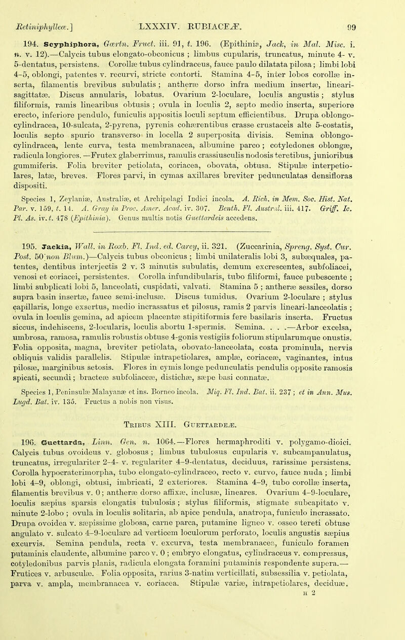 194. Scyphiphora, Gmrtn. Fruct. iii. 93, t. 196. (Epithini:t, Jack, in Mal. Misc. i. n. V. 12).—Calycis tubus elongato-obconicus ; limbus cupularis, truncatus, minute 4- v. 5-clentatus, persistens. Corollse tubiis cylindraceus, fauce paulo dilatata pilosa; limbi lobi 4-5, oblongi, patentes v. recurvi, stricte contorti. Stamina 4-5, inter lobos corollte in- serta, filamentis brevibus siibulatis; antherfe dorso infra medium insertas, lineari- sagittatse. Discus annularis, lobatus. Ovarium 2-loculare, loculis angustis; stylus filiformis, ramis linearibus obtusis ; ovula in loculis 2, sej^to medio inserta, superiore erecto, inferiore pendiilo, funiciilis ajjpositis loculi septum efficientibus. Drupa oblongo- cylindracea, 10-suIcata, 2-pyrena, pyrenis cohjerentibus crasse crustaceis alte 5-costatis, loculis septo spurio transverso' in locella 2 superposita divisis. Semina oblongo- cylindracea, lente curva, testa membranacea, albumine parco ; cotyledones oblongse, radicula longiores. —Frutex glaberrimiis, raniulis crassiusculis nodosis teretibus, junioribus gummiferis. Folia breviter petiolata, coriacea, obovata, obtusa. Stipulte interpetio- lares, latse, breves. Flores parvi, in cymas axillares breviter pedunculatas densifloraa dispositi. Spocies 1, Zeylanise, Aiistralise, et Archipelagi Indici incola. A. Rich. in Mem. Soc. Hist. Nat. Par. V. 159, t. 14. A. Gray in Proc. Amer. Acad. iv. 307. Bcnth. Fl. Austral. iii. 417- Griff. Ic. Pl. As. iv. t. 478 {Epithinia). Genus multis notis Guettardeis accedens. 195. Jackia, Wall. in Boxb. Fl. Fiid. ed. Carey, ii. 321. (Zuccarinia, Spreng. Syst. Cur. Post. 50'non Bluin.)—Calycis tiibus obconicus ; limbi unilateralis lobi 3, subtequales, pa- tentes, dentibus interjectis 2 v. 3 minutis subulatis, demum excrescentes, subfoliacei, venosi et coriacei, persistentes. CoroIIa infundibularis, tubo filiformi, fauce pubescente ; limbi subplicati lobi 5, lanceolati, cuspidati, valvati. Stamina 5 ; antherte sessiles, dorso supra basin insertse, fauce semi-inclus83. Discus tumidus. Ovarium 2-IocuIare ; stylus Gajiillaris, longe exserttis, medio incrassatus et pilosus, ramis 2 parvis lineari-lanceolatis ; ovula in loculis gemina, ad apicem placentfe stipitiformis fere basilaris inserta. Fructus siccus, indehiscens, 2-IocnIaris, loculis abortu 1-spermis. Semina. . . .—Arbor excelsa, umbrosa, ramosa, ramulis robustis obtuse 4-gonis vestigiis foliorum stipulartimque onustis. Folia opposita, magna, breviter petiolata, obovato-Ianceolata, costa prominula, nervis obliquis validis paraUelis. Stipulte intrapetiolares, amplse, coriacefe, vaginantes, intus pilosje, marginibus setosis. Flores in cymis longe pedunculatis pendulis opposite ramosis spicati, secundi; bractete subfoHaceEe, distichse, saBpe basi connata;. Species 1, PcninsulfeMal.iyanse etins. Borneo incola. Miq. Fl. Ind. Bat. ii. 237 ; et in Ann. Mus. Lugd. Bat. iv. 135. Fructus a noLis non visus. TrIBUS XIII. GUETTAEDE^. 19G. Guettarda, Linn. Gen. n. 10G4.—Flores hermaphroditi v. polygamo-dioici. Calycis tubtis ovoideus v. globosus ; limbus tubulosus cupularis v. subcampanulatus, truncatus, irregulariter 2-4- v. regulariter 4-9-dentatus, deciduus, rarissime persistens. CoroUa hypocraterimorpha, tubo elongato-cylindraceo, recto v. curvo, fauce nuda ; limbi lobi 4-9, oblongi, obtusi, imbricati, 2 exteriores. Stamina 4-9, tubo corollse inserta, filamentis brevibus v. 0; antheras dorso affixEe, incluspe, lineares. Ovariiim 4-9-IocuIare, loculis SEepitis sparsis elongatis tubulosis; stylus tiliformis, stigmate sitbcapitato v. minute 2-Iobo ; ovula in loculis solitaria, ab apice pendula, anatropa, funiculo incrassato. Drupa ovoidea v. scepissime globosa, carne parca, putamine ligneo v. osseo tereti obtuse angulato v. sulcato 4-9-IocuIare ad verticem loculorum perforato, loculis angustis ssepius excurvis. Semina pendula, recta v. excurva, testa membranacea, funiculo foramen putaminis claudente, albumine parco v. 0 ; embryo elongatus, cyliudraceus v. compressus, cotyledonibus parvis planis, radicula elongata foramini piitaminis respondente supera.—• Frutices v. arbusculae. Folia opposita, rarius 3-natim verticillati, subsessilia v. petiolata, parva v. ampla, niembranacea v. coriacea. Stipulse varise, intrapetiolares, deciduas. H 2
