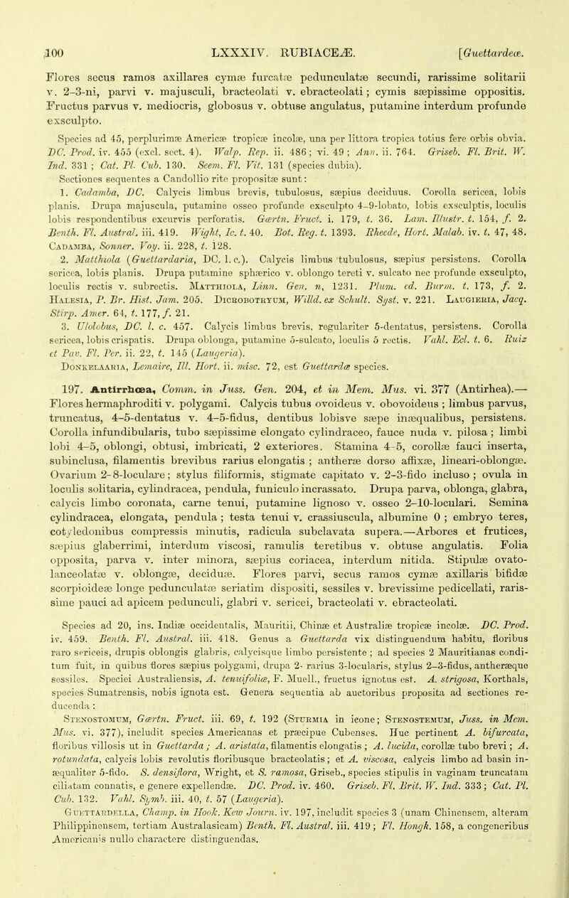 Flores sccus ramos axillares cyma; furcatre pedunculatse secundi, rarissime solitarii V. 2-3-ni, parvi v. majusculi, bracteolati v. ebracteolati; cymis ssepissime oppositis. Fructus parvus v. mediocris, globosus v. obtuse angulatus, putamine interdum profunde exsculpto. Species ad 45, perplurirase Americse tropiese incolae, iina per littora tropica totius fere orbis obvia. DC. Prod. iv. 455 (exel. seet. 4). Walp. Bep. ii. 486 ; vi. 49 ; Anii. ii. 764. Griseb. Fl. Brit. W. Ind. 331 ; Cat. Pl. Cuh. 130. Seem. Fl. Vit. 131 (species dubia). Sectiones sequentes a Candollio rite propositae sunt: 1. Cadamba, DC. Calycis limbus brevis, tubulosus, sfepius deciduus. CoroUa sericca, lobis planis. Driipa majuseula, putamine osseo profunde exsculpto 4-9-lobHto, lobis cxsculptis, loculis lobis respondcntibus cxcurvis pcrforatis. Gartn. Fruct. i. 179, t. 36. Lam. Illuetr. t. 154, /. 2. Benth. Fl. Austral. iii. 419. Wight, Ic. t. 40. Bot. Reg. t. 1393. Rhecdc, Hort. Mcdab. iv. t. 47, 48. Cadamba, Sonner. Voi/. ii. 228, i. 128. 2. Matthiola {Guettardaria, DG. 1. c). Calyeis limbus tubuloeus, sa;pius persistons. Corolla sorieca, loliis pla.nis. Drupa putamino splirerico v. oblongo tereti v. sulcato nee profunde exsculpto, loculis rectis v. subrectis. Matthiola, Linii. Gen. n, 1231. Plum. cd. Burm. t. 173, /. 2. IIalesia, P. Br. Hist. Jam. 205. Dicbobotktum, Willd.ex Schult. Si/st. v. 221. Laugieria, Jacq. Stirp. Amer. 64, t. 177,/. 21. 3. Ulolobus, DC. l. c. 457. Calycis limbus brevis, regulariter 5-dentatus, persistens. Corolla sericea, lobis crispatis. Drupa oblonga, putamine o-suleato, loculis 5 reetis. Vahl. Ecl. t. 6. Euiz ct Pav. Fl. Pcr. ii. 22, t. 145 (Laugeria). Donkblaahia, Lemairc, Hl. Hort. ii. misc. 72, est Guettardce species. 197. Antlrrlioea, Comm. in Juss. Gen. 204, et in Mem. Mus. vi. 377 (Antirhea).— Flores hermaphroditi v. polygami. Calycis tubiis ovoideus v. obovoideus ; limbus parvus, truncatus, 4-5-dentatus v. 4-5-tidus, dentibus lobisve ssepe inrequalibus, persistens. Corolla infundibularis, tuljo s;epissime elongato cylindraceo, fauce nuda v. pilosa ; limbi lo>)i 4-5, oblongi, obtusi, imbricati, 2 exteriores. Stamina 4-5, corollre fauci inserta, subinclusa, filamentis brevibus rarius elongatis ; antherje dorso affixoe, lineari-oblongas. Ovarium 2-8-loculare; .stylus tiliformis, stigmate capitato v. 2-3-fido incluso ; ovula iu loculis solitaria, cylindracea, pendula, funiculo incrassato. Drupa parva, oblonga, glabra, calycis limbo coronata, came tenui, putamine lignoso v. osseo 2-10-loculari. Semina cylindracea, elongata, pendula ; testa tenui v. crassiuscula, albumine 0 ; embryo teres, cotyledouibus compressis minutis, radicula subclavata supera.—Arbores et frutices, Siupius glaberrimi, interdum viscosi, ramulis teretibus v. obtuse angulatis. Folia opposita, parva v. inter minora, srepius coriacea, interdum nitida. Stipulse ovato- lanceolata3 v. oblongre, decidupe. Flores parvi, secus ramos cymse axillaris bifidse scorpioidese longe pedunculataj seriatim dispositi, sessiles v. brevissime pedicellati, raris- sime pauci ad apicem pedunculi, glabri v. sericei, bracteolati v. ebracteolati. Species ad 20, ins. Indise occidentalis, Mauritii, China; et Australine tropicae incolse. DC. Prod. iv. 459. Benth. Fl. Austrcd. iii. 418. Genus a Guettarda vix distinguendum habitu, floribus raro sprieeis, drupis oblongis glabris, calyeisque llmbo persistente ; ad species 2 Mauritianas condi- tum fuit, in quibus tiores ssepius polygami, drupa 2- rarius 3-locularis, stylus 2-3-fidus, antherseque eessiles. Speciei Australiensis, A. tenidfolicB, F. MuelL, fruetus ignotus est. A. strigosa, Korthals, species Sumatrensis, nobis ignota est. Genera sequentia ab auetoribus proposit;\ ad sectiones re- dueenda: Stenostomum, Gmrtn. Fruct. iii. 69, t. 192 (Stdemia in ieone; Stenostemum, Juss. in Mcm. Mus. vi. 377), includit species Amerieanas et proeeipue Cubenses. Huc pertinent A. bifurcata, floribus villosis ut in Guettarda ; A. aristata, fllamentis elongatis ; A. lucida, corollas tubo brevi ; A. rotundata, ealycis lobis revolutis floribusque braeteolatis; et A. v/scosa, calycis limbo ad basin in- sequaliter 5-fldo. 8. densijiora, Wright, et S. ramosa, Griseb., spocies stipulis in vaginam truneatani ciliatam eonnatis, e genere expellendae. DC. Prod. iv. 460. Griscb. Fl. Brit. W. Ind. 333 ; Cat. Pl. Cuh. 132. Vahl. Symh. iii. 40, t. 57 {Laugcria). Guettatidella, Champ. in Hook. Knv Journ. iv. 197, inclutlit speeics 3 (unam Chincnscm, alteram Philippinensem, tertiam Australasicam) Benth. Fl. Austrcd. iii. 419; Fl. Hongk. 158, a congeneribus Aracriciiuis nullo charactere distingucndas.