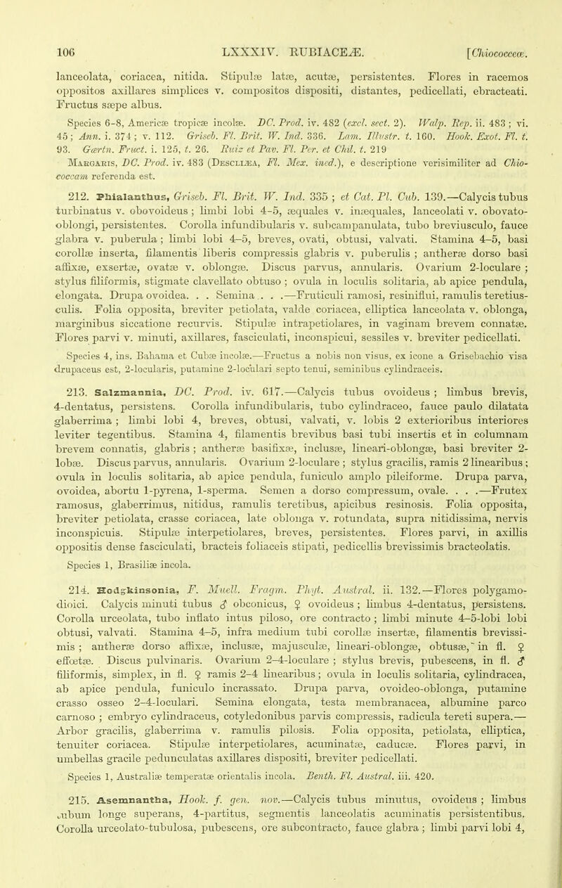 lanceolata, coriacea, nitida. Stipiil;ie latte, acutas, persistentes. Flores in racemos oppositos axillares siinplices v. conij)ositos dispositi, distantes, pedicellati, ebracteati. Fructus stepe albus. Specics 6-8, Americae tropicae ineolce. DC. Prod. iv. 482 (cxcl. scct. 2). IValp. Bep. ii. 483 ; vi. 45; Ann. i. 374; v. 112. Griseh. Fl. Brit. W. Ind. 336. Lam. Illvstr. t. IGO. Hook. Exot. Fl. t. 93. Gcertn. Fruct. i. 125, t. 26. Buiz et Pav. Fl. Pcr. et Chil. t. 219 Maegaeis, BC. Prod. iv. 483 (DESCLiiiiA, Fl. Mcx. incd.), e deseriptione vcrisimilitor ad Chio- coccam referenda est. 212. PHialarJtbus, Griseb. Fl. Brit. W. Ind. 335 ; et Cat. Pl. Cub. 130.—Calycis tubus turbinatus v. obovoideus; limbi lobi 4-5, sequales v. inEequales, lanceolati v. obovato- oblongi, persistentes. Corolla infundibularis v. subcanipanulata, tubo breviusculo, fauce gla.bra v. puberula ; limbi lobi 4-5, breves, ovati, obtusi, valvati. Stamina 4-5, basi coroUye inserta, filamentis liberis compressis glabris v. puberulis ; antherre dorso basi aflixte, exsertse, ovatae v. oblongre. Diseus parvus, annularis. Ovarium 2-loculare ; stylus filiformis, stigmate claveUato obtuso ; ovula in loculis solitaria, ab apice pendula, elongata. Drupa ovoidea. . . Semina . . .—Fruticuli ramosi, resiniflui. rannilis teretius- culis. Folia opposita, breviter petiolata, valde coriacea, elliptica lanceolata v. oblonga, marginibus siccatione reciirvis. Stipulse intrapetiolares, in vaginam brevem connatae. Flores parvi v. minuti, axillares, fasciculati, inconsjjicui, sessiles v. breviter pedicellati. Speeies 4, ins. Bahama et Cubre incolae.—Fructus a nobis non visus, ex icone a Grisehacliio visa drupaceus est, 2-locularis, putamine 2-loculari septo tenui, serainibus cylindraceis. 213. Salzmannia, DC. Prod. iv. 617.—Calycis tubus ovoideus ; limbus brevis, 4-dentatus, persistens. CoroUa infundibularis, tubo cylindraceo, fauce paulo dilatata glaberrima ; limbi lobi 4, breves, obtusi, valvati, v. lobis 2 exterioribus interiores leviter tegentibus. Stamina 4, filamentis brevibus basi tubi insertis et in columnam brevem connatis, glabris ; antherte basifixa;, inclusre, lineari-oblongse, basi breviter 2- lobiB. Discus parvus, annularis. Ovarium 2-IocuIare ; stylus gracilis, ramis 2 linearibus ; ovula in loculis solitaria, ab apice pendula, funiculo amplo pileiforme. Drupa parva, ovoidea, abortu 1-pyrena, l-sperma. Semen a dorso compressum, ovale. . . .—Frutex ramosus, glaberrimus, nitidus, ramulis teretibus, apicibus resinosis. Folia opposita, breviter petiolata, crasse coriacea, late oblonga v. rotundata, supra nitidissima, nervis inconspicuis. Stipulre interpetiolares, breves, persistentes. Flores parvi, in axiUis oppositis dense fasciculati, bracteis foliaceis stipati, pedicellis brevissimis bracteolatis. Speoies 1, Brasiliae incola. 214. Eodgrfcinsonia, F. Muell. Fragm. Phijt. Anstral. ii. 132.—Flores polyganio- dioici. Calycis minuti tubus ^ obconicus, $ ovoideus ; Umbus 4-dentatus, persistens. CoroUa urceolata, tubo inflato intus piloso, ore contracto ; limbi minute 4-5-Iobi lobi obtusi, valvati. Stamina 4-5, infra medium tubi corollse insertse, filamentis brevissi- mis ; antherse dorso aflixce, inclusse, majusculse, lineari-oblongse, obtusse, in fl. § effoetge. Discus pulvinaris. Ovarium 2-4-IocuIare ; styhis brevis, pubescens, in fl. <? fiUformis, simplex, in fl. 5 ramis 2-4 linearibus; ovula in loculis solitaria, cylindracea, ab apice pendula, funiculo incrassato. Drupa parva, ovoideo-oblonga, putamine crasso osseo 2-4-IociiIari. Semina elongata, testa membranacea, albumine parco carnoso ; embryo cylindraceus, cotyledonibus parvis compressis, radicula tereti supera.— Arbor gi-acilis, glaberrima v. ramulis pilosis. Folia opposita, j)etiolata, eUiptica, tenuiter coriacea. Stipulse interpetiolares, acuminata^, caducse. Flores parvi, in umbeUas gracile pedunciUatas axiUares dispositi, breviter pedicellati. Species 1, Australise temperatae orientalis incola. Benth. Fl. Austral. iii. 420. 215. Asemnantba, Hooh. f. gen. nov.—Calycis tubus mimitus, ovoideua ; limbus ..ubum longe superans, ^-jiartitus, segmentis lanceolatis acuminatis p)ersistentibus. CoroUa urceolato-tubulosa, pubescens, ore subcontracto, fauce glabra ; limbi parvi lobi 4,