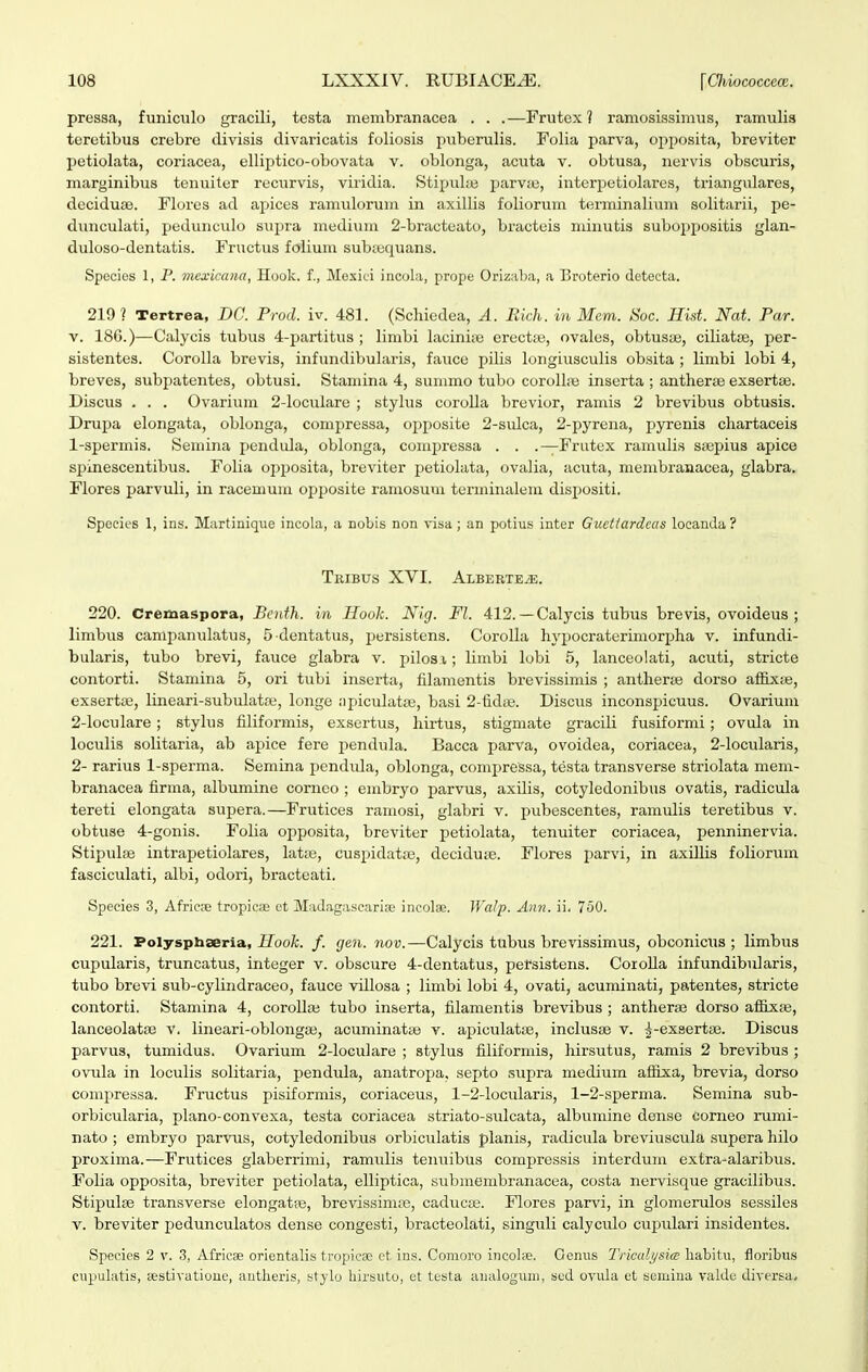 pressa, funiculo gracili, testa membranacea . . .—Frutex ? ramosissimus, ramulis teretibus crebre divisis divaricatis foliosis puberulis. Folia parva, opposita, breviter l^etiolata, coriacea, elliptico-obovata v. oblonga, acuta v. obtusa, ncrvis obscuris, marginibus tenuiter rucurvis, viridia. StipuLe parv;e, interpetiolares, triangulares, dociduse. Flores ad apices ranuilorum in axillis foliorum tenninalium solitarii, pe- dunculati, pedunculo supra medium 2-bracteato, bracteis nunutia suboppositis glan- duloso-dentatis. Fructus folium subsequans. Species 1, P. vicxicana, Hook. f., Mesici incola, prope Orizaba, a Broterio detecta. 219? Tertrea, DC. Prod. iv. 481. (Schiedea, A. Rkh. in 3Iem. Soc. Hist. Nat. Par. V. 186.)—Calycis tubus 4-partitus ; limbi laciniie erectfe, ovales, obtuste, ciliatse, per- sistentes. Corolla brevis, infundibularis, fauce pilis longiusculis obsita ; limbi lobi 4, breves, subjJatentes, obtusi. Staniina 4, sunano tubo coroll;^ inserta ; antherae exsertifi. Discus . . . Ovarium 2-loculare ; stylus corolla brevior, ramis 2 brevibus obtusis. Drupa elongata, oblonga, comi^ressa, opposite 2-sulca, 2-pyrena, pyrenis chartaceis 1- spermis. Semina pendula, oblonga, conipressa . . .—Frutex ramulis ssepius apice spinescentibus. Folia opposita, breviter petioI;ita, ovalia, acuta, membranacea, glabra. Flores parvuli, in raceumm opposite ramosuui torminalem dispositi. Spceies 1, ins. Martinique incola, a nobis non visa ; an potius inter Guettardcus locanda ? TrIBUS XVI. ALBEBTEiE. 220. Cremaspora, Bcnth. in Hook. Nig. Fl. 412. — Calycis tubus brevis, ovoideus ; limbiis campanulatus, 5 dentatxis, persistens. CoroUa hypocraterimorpha v. infundi- bularis, tubo brevi, fauce glabra v. pilos i; limbi lobi 5, lanceolati, acuti, stricte contorti. Stamina 5, ori tubi inserta, filamentis brevissimis ; antherje dorso affixse, exsertaj, lineari-subidata, longe ;)piculata3, basi 2-fid;e. Discus inconspicuus. Ovarium 2- loculare; stylus filiformis, exsertus, hirtus, stigmate gracili fusiformi; ovula in loculis solitaria, ab apice fere pendula. Bacca parva, ovoidea, coriacea, 2-locularis, 2- rarius 1-sperma. Semina pendida, oblonga, compressa, testa transverse striolata mem- branacea firma, albumine comeo ; embryo parvus, axilis, cotyledonibus ovatis, radicula tereti elongata supera.—Frutices ramosi, glabri v. pubescentes, ramulis teretibus v. obtuse 4-gonis. Folia opposita, breviter petiolata, tenuiter coriacea, penninervia. Stipulae intrapetiolares, latte, cuspidatiie, deciduie. Flores l^arvi, in axiUis foliorum fasciculati, albi, odori, bracteati. Species 3, Africte tropicas et MaJ,ig;iscarioe ineolse. Walp. Ann. ii. 750. 221. Polysphseria, Hook. f. gen. nov.—Calycis tubus brevissimus, obconicus ; limbus cupularis, truncatus, integer v. obscure 4-dentatus, pefsistens. Corolla infundibularis, tubo brevi sub-cylindraceo, fauce villosa ; limbi lobi 4, ovati, acuminati, patentes, stricte contorti. Stamina 4, corollaj tubo inserta, filamentis brevibus ; antheras dorso affixse, lanceolatce v. lineari-oblongaj, acuminat;© v. axjiculatte, inclusse v. ^-exsertas. Discus parvus, tumidus. Ovarium 2-loculare ; stylus filiformis, hirsutus, ramis 2 brevibus ; ovTila in loculis solitaria, pendula, anatroxja, septo supra medium aflixa, brevia, dorso compressa. Fructus pisiformis, coriaceus, 1-2-locidaris, 1-2-sperma. Semina sub- orbicularia, plano-convexa, testa coriacea striato-sulcata, albumine deiise corneo rumi- nato ; embryo parvns, cotyledonibus orbiculatis planis, radicula breviuscula supera hilo proxima.—Frutices glaberrimi, ramiilis tenuibus compressis interdum extra-alaribus. Folia opposita, breviter petiolata, elliptica, submembr;macea, costa nervisque gracilibus. Stipulse transverse elongatie, brevissim;e, caduca;. Flores parvi, in glomerulos sessiles V. breviter pedunculatos dense congesti, bracteolati, singuli calyculo cupulari insidentes. Species 2 v. 3, Africae orientabs tropicge ct ius. Comoro iucol;ie. Oenus Triculysia: liabitn, floribus cupul<itis, testivatioue, antlieris, stylo hirsuto, et testa analoguni, scd ovula et semiua vakle diversa.