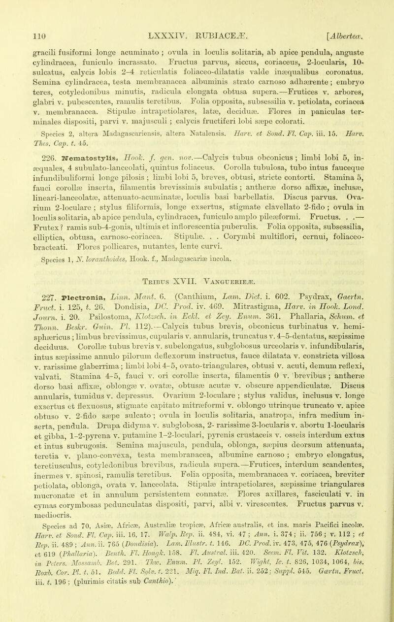 gr.acili fusiformi longe acuminato ; ovula in loculis solitaria, ab apice pendula, anguste cylindracea, funiculo incrassato. Fructus parviis, siccus, coriaceus, 2-locularis, 10- sulcatus, calycis lobis 2-4 rcticulatis foliaceo-dilatatis valdc inrequalibus coronatus. Semina cylindracea, testa membranacea alburainis strato carnoso adlirerente; embryo teres, cotyledonib\is miniitis, radiciila elongata obtusa supera.—Frutices v. arbores, glabri v. pubescentes, ram^ilis teretibus. Folia opposita, subsessilia v. jjetiolata, coriacea V. niembranacea. Stipulae intrapetiolares, latiB, deciduse. Flores in paniculas ter- minales dispositi, parvi v. majusculi; calycis fructiferi lobi srepe colorati. Species 2, altera Madagascariensis, altera Natalensis. Harv. et Sond. Fl. Cap. iii. 15. Harv. Thes. Cap. t. Ao. 226. Wematostylis, Ilooh. f. gen. nov.—Calycis tubus obconicus ; limbi lobi 5, in- fequales, 4 subulato-lanceolati, quintus foliacexis. Corolla tubiilosa, tubo intus fauceque infundibuliformi longe pilosis ; limbi lobi 5, breves, obtiisi, stricte contorti. Stamina 5, fauci coroUie inserta, filamentis brevissimis subulatis ; antlierte dorso affixje, inclusse, lineari-lanceolataj, attenuato-aciuriinat.x', loculis basi barbellatis. Discus parvus. Ova- rium 2-Ioculare ; stylus filiformis, longe exsertus, stigmate clavellato 2-fido ; ovula in loculis solitaria, ab apice pendiila, cylindracea, funiculo amplo pileaiformi. Fructus. . .—■ Frutex ? ramis sub-4-gonis, ultimis et inflorescentia puberulis. Folia opposita, subsessilia, elliptica, obtusa, carnoso-coriacea. Stipuke. . . Corymbi multiflori, cernui, foliaceo- bracteati. Flores pollicares, nutantes, lente curvi. Specios 1, jV. loranthoidcs, Hook. f., Madiigascariae iucola. TkIBXJS XVII. VANGUERIE.ffi. 227. Plectronia, Linn. Mant. 6. (Cantlmim, Lam. Did. i. 602. Psydrax, Gaertn. Frnct. i. 125, t. 26. Dondisia, DC. Prod. iv. 469. Mitrastigma, Harv. in Hook. Lond. Journ. i. 20. Psilostoma, Klotzsch. in Eckl. et Zey. Enum. 361. Pliallaria, Schum. et Tlwnn. Beskr. Guin. Pl. 112).—Calycis tubus brevis, obconicus turbinatus v. hemi- spluericus ; limbus brevissimus, cupularis v. annularis, truncat^is v. 4-5-dentatus, srepissime deciduus. Corolljie tubus brevis v. subelongatus, subglobosus urceolaris v. infundibularis, intus siBpissime anniUo piloriim defiexorum instriictxis, fauce dilatata v. constricta viUosa v. rarissime glaberrima; limbi lobi4-5, ovato-triangulares, obtusi v. acuti, demum reflexi, valvati. Stamina 4-5, fauci v. ori coroUEe inserta, filamentis 0 v. brevibus ; antheraj dorso basi affixse, oblongse v. ovatae, obtusaj acut£e v. obscure appendiciilatfe. Discus annularis, tumidus v. deiJressiis. Ovariiim 2-IocuIare ; stylus validus, inclusus v. longe exsertus et flexuosus, stigmate capitato mitrseformi v. oblongo utrinque tnmcato v. apice obtuso V. 2-fido SEepe sulcato ; ovula in loculis solitaria, anatropa, infra medium in- serta, pendula. Drapa didyma v. subglobosa, 2- rarissime 3-locularis v. abortu 1-loculaiis et gibba, 1-2-pyrena v. putaniine 1-2-loculari, pyrenis crustaceis v. osseis interdum extus et intus subrugosis. Semina majuscula, pendida, oblonga, saepius deorsum attenuata, teretia v. plano-convexa, testa membranacea, albumine camoso ; embryo elongatus, teretiuscidus, cotyledonibus brevibus, radicula supera.—Frutices, interdum scandentes, inermes v. spinosi, ramulis teretibus. Folia opposita, membranacea v. coriacea, breviter petiolata, oblonga, ovata v. lanceolata. Stipulfe intrapetiolares, saepissime triangulares mucronatte et in annulum persistentem connatoe. Flores axiUares, fasciculati v. in cymas corymbosas pedunculatas dispositi, parvi, albi v. virescentes. Fructus parvus v. mediocris. Speeies ad 70, Asiee. Africse, Australiae tropicse, .Africae australis, et ins. maris Pacifici incolae. Harv. et Sond. Fl. Cap. iii. 16, 17. WaJp. Ecp. ii. 484, vi. 47 ; Ann. i. 374; ii. 756 ; v. 112 ; et Sep. ii. 489 ; Ann. ii. 765 {Bondisia). Lam. Hlusir. t. 146. BC. Prod. iv. 473, 475, 476 (Pst/drax), et 619 {Phallccria). Bejith. Fl. Honc/k. InS. Fl. Ausfral. ni. 420. Seem. Fl. Vit. 132. Klotzsch, in Peters. Mossamh. Bot. 291. Thw. Fnum. Pl. Zeyl. 152. Wight, le. t. 826, 1034, 1064, his. Boxh. Cor. Pl. t. b\. Bcdd. Fl. Si/lv.t. 221. Miq. Fl. Ind. Bat. ii. 252: Suppl. 5i5. Gcertn. Fruct. iii. t. 196 ; (plurimis eitatis sub Canthio).'