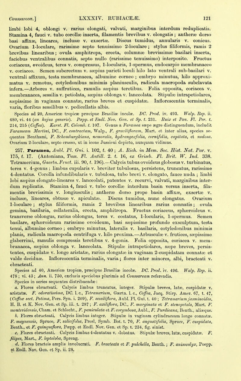 limbi lobi 4, oblongi v. rarius elongati, valvati, marginibus interdum reduplicatis. Stamina 4, fauci v. tubo coroUae inserta, filamentis brevibus v. elongatis ; antherse dorso basi affixse, lineares, inclusae v. exsertse. Discus tumidus, annularis v. conicus. Ovarium 1-loculare, rarissime septo tenuissimo 2-loculare; stylus filiformis, ramis 2 brevibxxs linearibus; ovula amphitropa, erecta, columnse brevissimse basilari inserta, faciebus ventralibus connatis, septo nullo (rarissime tenuissimo) interposito. Fructus coriaceus, ovoideus, teres v. compressus, 1-locularis, 1-spermus, endocarpio membranaceo V. coriaceo. Semen suberectiim v. saepius parieti loculi hilo lato ventrali sub-basilari v. ventrali atfixum, testa membranacea, albumine corneo ; embryo minutus, hilo approxi- matus V. remotus, cotyledonibus minimis planiusculis, radicula macropoda subclavata infera.—Arbores v. sufFrutices, ramulis ssepius teretibus. Folia opposita, coriacea v. membranacea, sessilia v. petiolata, ssepius oblonga v. lanceolata. Stipulae intrapetiolares, ssepissime in vaginam connatse, rarius breves et cuspidatse. Inflorescentia terminalis, varia, floribus sessilibus v. pedicellatis albis. Species ad 20, Americae tropicee prsecipue Brasiliae incolae. DC. Prod. iv. 493. Walp. Eep. ii. 480, vi. 44 (an hujus generis). Papp. et Endl. Nov. Gen. et 8p. t. 231. Huiz et Pav. Fl. Per. t. 214, 215 {Coffea). Karst. Fl. Colomh. t. 107. Gonus a Faramea ssepe aegre distinguendum, includit Farameam Martini, DC, F. contractam, Walp., F. gracilifloram, Mart. et inter alias, species se- quentes Benthami, F. &chomhurghiana, nemoralis, hydrangecpfolia, cornifolia, capitata, et nodosa. Ovarium 2-loculare, septo crasso, ut in icone Jussieui depicto, uunquam vidimus. 257. raramea, Auhl. Pl. Gui. i. 102, t. 40; A. Rich. in Mem. Soc. Hist. Nat. Par. v. 175, t. 17. (Antoniana, Tuss. Fl. Antill. 2. t. 16, ex Griseb. Fl. Brit. W. Ind. 338. Tetranierium, Gaertn.Fruct. iii. 90, t. 196).—Calycis tubus ovoideus globosus v. turbinatus, teres v. 4-gonus : limbus cupularis v. breviter tubulosus, persistens, truncatus, rarissime 4-dentatus. Corolla infundibularis v. tubulosa, tubo brevi v. elongato, fauce nuda ; limbi lobi sa32:)ius elongato-lineares v. lanceolati, patentes v. recurvi, valvati, marginibus inter- dum replicatis. Stamina 4, fauci v. tubo corollaj interdum basin versus inserta, fila- mentis brevissimis v. longiusculis; antherae dorso prope basin affixaa, exsertse v. inclusse, lineares, obtusse v. apiculatse. Discus tumidus, nunc elongatus. Ovarium 1-loculare ; stylus filiformis, ramis 2 brevibus linearibus rarius connatis; ovula gemina, basilaria, collateralia, erecta, amphitropa. Fructus coriaceus, sphseroideus v. transverse oblongus, rarius oblongus, teres v. costatus, 1-locularis, 1-spermus. Semen basilare, sphseroideum rarissime ovoideum, basi ssepissime profunde exsculptum, testa tenui, albumine corneo ; embryo minutus, lateralis v. basilaris, cotyledonibus minimis planis, radicula macropoda centrifuga v. hilo proxima.—Arbusculse v. frutices, ssepissime glaberrimi, ramulis compressis teretibus v. 4-gonis. Folia opposita, coriacea v. meni- branacea, ssepius oblonga v. lanceolata. Stipulse intrapetiolares, stepe breves, persis- tentes, cuspidatse v. longe aristatse, rarius elongatse in vaginam 2-cuspidatam connatse et valde deciduse. Inflorescentia terminalis, varia; flores inter minores, albi, bracteati v. ebracteati. Species ad 40, AmericEe tropicse, prsecipue Brasiliae incolae. DC. Prod. iv. 496. Walp. Eep. ii. 478 ; vi. 43 ; Ann. ii. 750, exclusis speciebus plurimis ad Coussaream referendis. Species in series sequentes distribuendae: a. Flores ebracteati. Calyeis limbus truncatus, integer. Stipulse breves, latae, cuspidatae v. aristatse. F. odoratissima, DC. 1. c, Tetramerium, Gaertn. 1. c, Coffea, Jacq. Stirp. Amer. 67, t. 47, (Coffea sect. Potima, Pers. Syn. i. 209), F. sessiliflora, Aubl. Pl. Gui. t. 40 ; Tetramerium jasminoides, H. B. et K. Nov. Gen. et Sp. iii. t. 287; F. axiliflora, DC, F. marginata et F. stenopetala, Mart. F. montevidensis, Cham. et Schlecht., F. paniculata et F. corymhosa, Aubl., F. Purdicana, Benth., aliseque. b. Plores ebracteati, Calycis limbus integer. Stipulae in vaginam cylindraceam longe connatse. F. mayne^isis, Spruce, F. salicifolia, Presl, Symb. Bot. t. 70, F. angustifolia, Spruce, F. cuspiclata, Benth., et F. quinqueflora, Poepp. et Endl. Nov. Gen. et Sp. t. 234, fig. sinist. c. Flores ebracteati. Calycis limbus 4-dentatus v. -lobatus. Stipulse breves, latae, cuspldatse. F. filipes, Mart., F. leptoloha, Spreng. d. Flores bracteis amplis involucrali. F. bracteata et F. pulchella, Benth.; F. anisocalyx, Poepp. 6t Endl. Nov. Gen. et Sp. ii. 28.