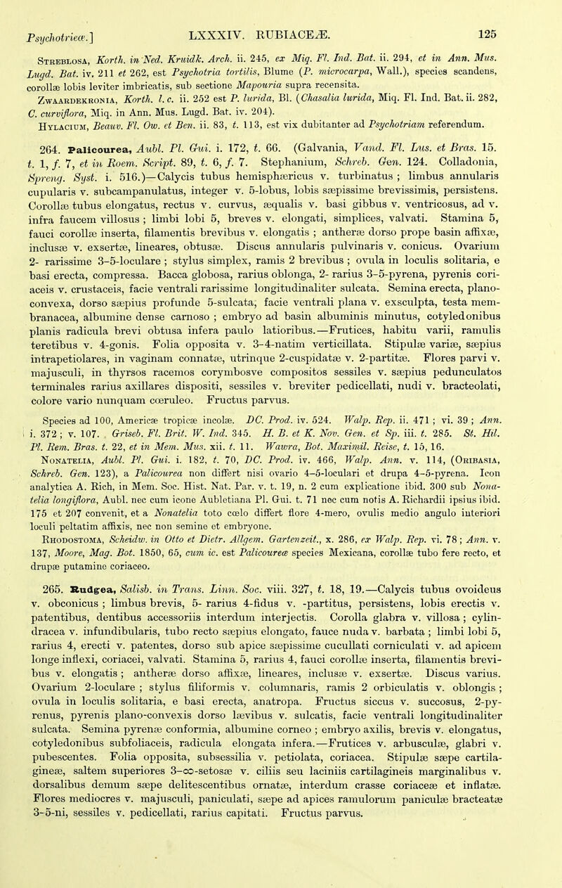 Streblosa, Korth. in Ned. Krtiidk. Arch. ii. 245, ex Miq. F1. Ind. Bat. ii. 294, ct in Ann. Miis. Lugd. Bat. iv. 211 et 262, est Psychotria tortilis, Blume (P. niicrocarpa, WalL), species scandeiis, corollse lobis leviter imbricatis, sub seetione Mapoiiria supra recensita. ZwAARDEKBONiA, Korth. l.c. \\. 252 cst P. lurida, Bl. {Chasalia lurida, Miq. Fl. Ind. Bat. ii. 282, C. curviflora, Miq. in Ann. Mus. Lugd. Bat. iv. 204). HyLACiuM, Beauv. Fl. Ow. et Ben. ii. 83, t. 1)3, est vix dubitanter ad Psychotriam referendum. 264. Palicourea, Auhl. Pl. Chd. i. 172, t. 66. (Galvania, Vand. Fl. Lus. et Bras. 15. t. 1, /. 7, et in Boem. Script. 89, t. 6, /. 7. Stephanium, Schreb. Gen. 124. Colladonia, Spreng. Syst. i. 516.)—Calycis tnbus hemispha3ricus v. turbinatus ; limbus annularis cupularis v. subcampanulatus, integer v. 5-lobus, lobis ssepissime brevissimis, persistens. Corollas tubus elongatus, rectus v. curvus, sequalis v. basi gibbus v. ventricosus, ad v. infra faucem villosus ; limbi lobi 5, breves v. elongati, simplices, valvati. Stamina 5, fauci corolla3 inserta, filamentis brevibus v. elongatis ; antherre dorso prope basin afExse, inclusjB v. exsertse, lineares, obtusse. Discus annularis pulvinaris v. conicus. Ovarium 2- rarissime 3-5-loculare ; stylus simplex, ramis 2 brevibus ; ovula in loculis solitaria, e basi erecta, compressa. Bacca globosa, rarius oblonga, 2- rarius 3-5-pyrena, pyrenis cori- aceis v. crustaceis, facie ventrali rarissime longitudinaliter sulcata. Semina erecta, plano- convexa, dorso saspius profunde 5-sulcata, facie ventrali plana v. exsculpta, testa mem- branacea, albumine dense carnoso ; embryo ad basin albuminis minutus, cotyled onibus planis radicula brevi obtusa infera paulo latioribus.—Frutices, habitu varii, ramulis teretibus v. 4-gonis. Folia opposita v. 3-4-natim verticillata. Stipulte varife, stepius intrapetiolares, in vaginam connatse, utrinque 2-cuspidata3 v. 2-partit8e. Flores parvi v. majusculi, in thyrsos racemos corymbosve compositos sessiles v. ssepius pedunculatos terminales rarius axillares dispositi, sessiles v. breviter pedicellati, nudi v. bracteolati, colore vario nunquam coeruleo. Fructus parvus. Species ad 100, Americae tropiese incolse. BC. Prod. iv. 524. Walp. Ecp. ii. 471 ; vi. 39 ; Ann. i. 372 ; V. 107. Griseb. Fl. Brit. W. Ind. 345. H. B. et K. Nov. Gen. et Sp. iii. t. 285. St. Hil. Pl. Rem. Bras. t. 22, et in Mem. Mus. xii. t. l\. Wawra, Bot. Maximil. Reise, t. 16, 16. NoNATELiA, Aubl. Pl. GuL i. 182, t. 70, DC. Prod. iv. 466, Walp. Ann. v. 114, (Oribasia, Schreb. Gen. 123), a Palicourea non difFert nisi ovario 4-5-loculari et drupa 4-5-pyrena. Icon analytica A. Rich, in Mem. Soc. Hist. Nat. Par. v. t. 19, n. 2 cum explicatione ibid. 300 sub Nona- telia longiflora, Aubl. nec cum icone Aubletiana Pl. Gui. t. 71 nec cum notis A. Riehardii ipsius ibid. 175 et 207 convenit, et a Nonatelia toto coelo differt fiore 4-mero, ovulis medio angulo iuteriori loculi peltatim affixis, nec non semine ot embryone. Ehodostoma, Scheidw. in Otto et Dictr. Allgem. Gartenzcit., x. 286, ex Walp. Rep. vi. 78 ; Ann. v. 137, Moore, Mag. Bot. 1850, 65, cu7n ic. est Palicourew species Mexicana, corollae tubo fere recto, et drupae putamino coriaceo. 265. Rudgrea, Salisb. in Trans. Linn. Soc. viii. 327, t. 18, 19.—Calycis tubus ovoideus V. obconicus ; limbus brevis, 5- rarius 4-fidus v. -partitus, persistens, lobis erectis v. patentibus, dentibus accessoriis interdum interjectis. CoroUa glabra v. villosa ; cylin- dracea v. infundibularis, tubo recto srepius elongato, fauce nuda v. barbata ; limbi lobi 5, rarius 4, erecti v. patentes, dorso sub apice sa^pissime cucuUati corniculati v. ad apicem longe inflexi, coriacei, valvati. Stamina 5, rarius 4, fauci corollse inserta, filamentis brevi- bus V. elongatis ; antherae dorso affixce, lineares, inclusas v. exsertpe. Discus varius. Ovarium 2-loculare ; stylus filiformis v. columnaris, ramis 2 orbiculatis v. oblongis ; ovula in loculis solitaria, e basi erecta, anatropa. Fructus siccus v. succosus, 2-py- renus, pyrenis plano-convexis dorso laevibus v. sulcatis, facie ventrali longitudinaliter sulcata. Semina pyrenaj conformia, albumine corneo ; embryo axilis, brevis v. elongatus, cotyledonibus subfoliaceis, radicula elongata infera.—Frutices v. arbusculaj, glabri v. pubescentes. Folia opposita, subsessilia v. petiolata, coriacea. Stipulse ssepe cartila- ginese, saltem superiores 3-co-setosa) v. ciliis seu laciniis cartilagineis marginalibus v. dorsalibus demum sajpe delitescentibus ornatae, interdum crasse coriacese et infiatae. Flores mediocres v. majusculi, paniculati, ssepe ad apices ramulorum paniculse bracteatae 3-5-ni, sessiles v. pedicellati, rarius capitati. Fructus parvus.
