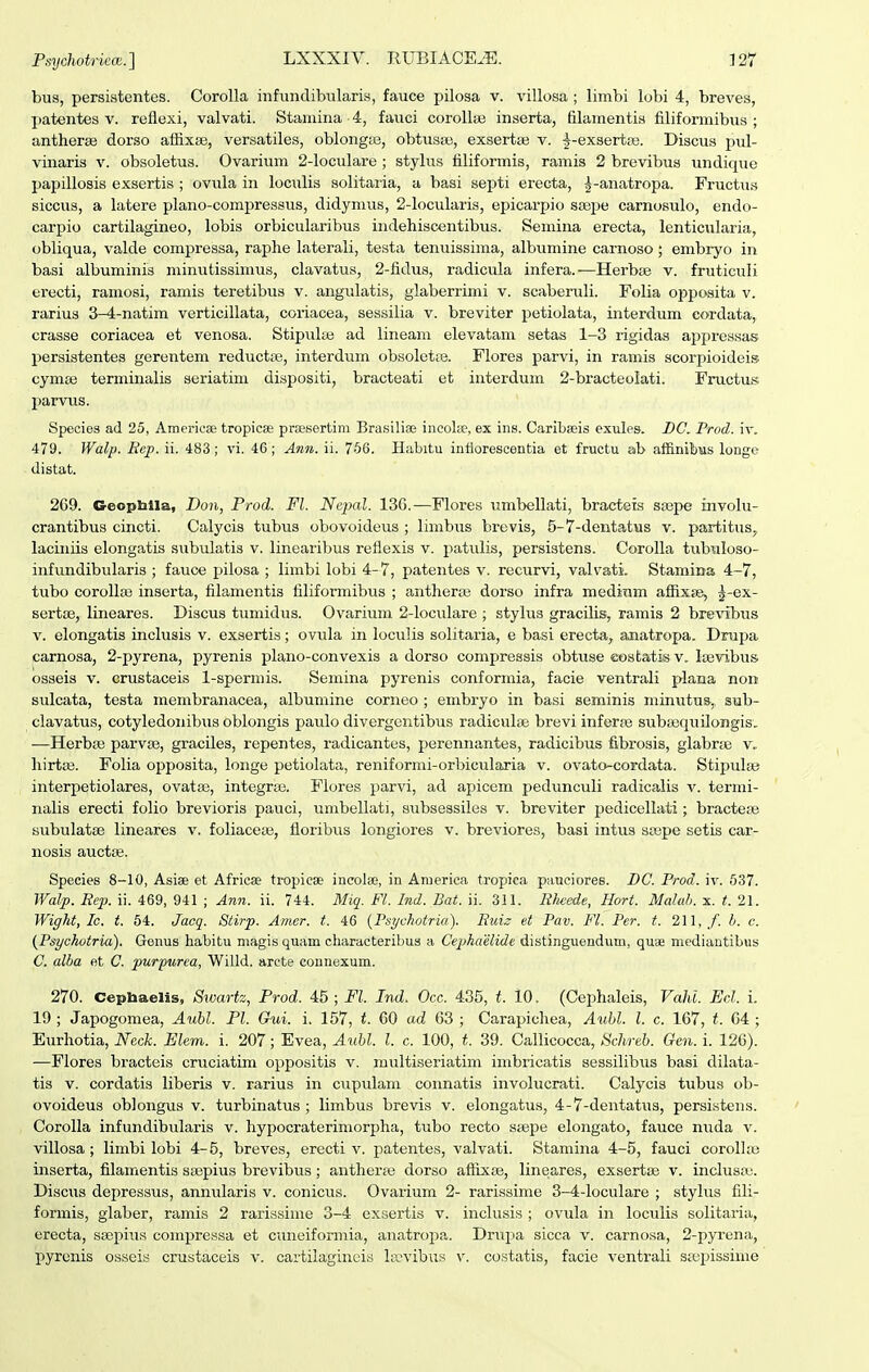 bus, persistentes. Corolla infundibularis, fauce pilosa v. villosa ; limbi lobi 4, breves, patentes v. reflexi, valvati. Staniina 4, faiici coroUse inserta, filamentis filiformibus ; antherae dorso affixse, versatiles, oblongsB, obtusaj, exsertaj v. ^-exsertfe. Discus pul- vinaris v. obsoletus. Ovarium 2-loculare ; stylus filiformis, ramis 2 brevibus undique papillosis exsertis ; ovula in lociilis solitai-ia, a basi septi erecta, j-anatropa. Fructus siccus, a latere plano-compressus, didymus, 2-locularis, epicarpio sffipe carnosulo, endo- carpio cartilagineo, lobis orbicularibus indehiscentibus. Semina erecta, lenticularia, obliqua, valde compressa, raphe laterali, testa tenuissima, albumine camoso; enibryo in basi albuminis minutissimus, clavatus, 2-fidus, radicula infera.—Herbje v. fruticuli erecti, ramosi, ramis teretibus v. angulatis, glaberrimi v. scaberuli. Folia opposita v. rariua 3-4-natim verticillata, coriacea, sessilia v. breviter petiolata, interdum cordata, crasse coriacea et venosa. Stipula; ad lineam elevatam setas 1-3 rigidas appressas persistentes gerentem reductie, interdum obsolette. Flores parvi, in ramis scorpioideis cymas terminalis seriatim dispositi, bracteati et interdum 2-bracteo!ati. Fructus parvus. Species ad 25, AmericBe tropicse prgesertim Brasiliae incoke, ex iiis. Caribseis exules. BC. Prod. iv, 479. Walp. Ecp. ii. 483; vi. 46 ; Ann. ii. 756. Habitu inflorescentia et fructu ab affinibus longe distat. 269. Geophlla, Don, Prod. Fl. NejmL 136.—Flores umbellati, bracteis ssepe involu- crantibus cincti. Calycis tubus obovoideus ; limbus brevis, 5-7-dentatus v. partitus,, laciniis elongatis .subulatis v. linearibus reflexis v. patulis, persistens. Corolla tubi.iloso- infundibularis ; fauce pilosa ; limbi lobi 4-7, patentes v. recurvi, valvati. Stamina 4-7, tubo corollas inserta, filamentis filiformibus ; antheraj dorso infra medium affixsB, j-ex- sertte, lineares. Discus tumidus. Ovarium 2-IocuIare ; styhis gracihs, ramis 2 brevibus V. elongatis inclusis v. exsertis; ovula in loculis solitaria, e basi erecta, anatropa. Drupa carnosa, 2-pyrena, pyrenis plano-convexis a dorso compressis obtuse eostatis v. Itevibus osseis V. crustaceis 1-spermis. Semina pyrenis conformia, facie ventrali plana non sulcata, testa membranacea, albumine corneo ; embryo in basi seminis minutus, sub- clavatus, cotyledonibus oblongis paulo divergentibus radiculas brevi inferae suba^quilongis, —HerbfE parvse, graciles, repentes, radicantes, perennantes, radicibus fibrosis, glabrte v, hirta3. Folia opposita, longe petiolata, reniformi-orbicularia v. ovato-cordata. Stipulse interpetiolares, ovataa, integraa. Flores parvi, ad apicem pedunculi radicalis v. termi- nalis erecti folio brevioris pauci, umbellati, subsessiles v. breviter pedicellati ; bractese subulatse lineares v. foliaceas, floribus longiores v. breviores, basi intus ssepe setis car- nosis auctEE. Species 8-10, Asiae et Africae tropicae incolai, in Anierica tropica pauciores. BC. Prod. iv. 537. Walp. Rep. u. 469, 941 ; Ann. ii. 744. Miq. Fl. Ind. Bat. ii. 311. Rlwede, Hort. Malah. x. t. 21. Wight, Ic. t. 64. Jacq. Stirp. Amer. t. 46 {Psychotria). Ruiz et Pav. Fl. Per. t. 211,,/'. h. c. {Psychotria). Genus habitu niagis quam cliaracteribus a Cephaelide distinguendum, quae mediantibus C. alba et C. purpurea, Willd. arcte connexum. 270. Cepbaelis, Swartz, Prod. 45 ; Fl. Ind. Occ. 435, t. 10. (Cephaleis, Vahi. Ecl. i. 19 ; Japogomea, Aubl. Pl. Gv,i. i. 157, t. 60 ad 63 ; Carapichea, Aubl. l. c. 167, t. 64; Eurhotia, Neck. Elem. i. 207; Evea, Aubl. l. c. 100, t. 39. Callicocca, Schreb. Gen. i. 126). —Flores bracteis cruciatim oppositis v. multiseriatim imbricatis sessilibus basi dilata- tis V. cordatis liberis v. rarius in cupulam connatis involucrati. Calycis tubus ob- ovoideus oblongus v. turbinatus ; limbus brevis v. elongatus, 4-7-dentatu3, persistens. Corolla infundibularis v. hypocraterimorpha, tubo recto siepe elongato, fauce nuda v. villosa ; limbi lobi 4-5, breves, erecti v. patentes, valvati. Stamina 4-5, fauci corollte inserta, filamentis saepius brevibus ; antheras dorso aflixse, lineares, exsertas v. inclusa;. Discus depressus, annularis v. conicus. Ovarium 2- rarissime 3-4-IocuIare ; stylus fili- formis, glaber, ramis 2 rarissime 3-4 exsertis v. inclusis ; ovula in loculis solitaria, erecta, ssepius compressa et cuneiform.ia, anatropa. Drupa sicca v. carnosa, 2-pyrena, pyrenis osseis crustaceis v. cartilaginois hrvibus v. costatis, facie ventrali sajpissime