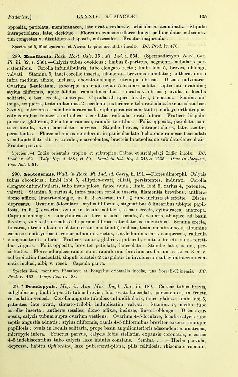 opposita, petiolata, membranacea, late ovato-cordata v. orbicularia, acuminata. StipuLoe iiitrapetiolares, latse, deciduse. Florea in cymas axillares longe pedunculatas subcapita- tim congestas v. dissitifloras dispositi, subsessiles. Fructus majusculus. Species ad 5, Madagascariae et Africae tropicse orientalis incolae. DC. Prod. iv. 470. 289. Hamiltonia, Eoxh. Hort. Calc. 15 ; Fl. Ind. i. 554. (Spermadictyon, Boxb. Cor. Pl. iii. 32, t. 236).—Calycis tubus ovoideus; limbus d-pai-titus, segmentis subulatis per- sistentibus. CoroUa infundibularis, tubo elongato recto ; limbi lobi 5, breves, oblongi, valvati. Stamina 5, fauci corollae inserta, filamentis brevibus subulatis ; antherse dorso infra medium affixte, inclus£e, obovato-oblongai, utrinque obtustB. Discua pulvinaris. Ovarium 5-auIcatum, exocarpio ab endocarpio 5-IocuIari aoluto, septis cito evanidis ; stylus filiformia, apice 5-fidus, ramis linearibus truncatis v. obtusis ; ovula in loculis solitaria, e basi erecta, anatropa. Capsula ab apice 5-vaIvis, 5-sperma. Semina ob- longa, triquetra, testa in laminas 2 secedente, exteriore e tela reticulata laxe areolata baai 3- vaIvi, interiore e membrana carnosula raphe percursa constante ; embryo orthotropus, cotyledonibus foliaceis iuduplicatis cordatis, radicula tereti infera.—Frutices hispido- pilosiB V. glabratee, 3-chotome ramosse, ramulis teretibus. Folia opposita, petiolata, con- tusa foetida, ovato-lanceolata, nervosa. Stipulse breves, intrapetiolares, latte, acutce, persistentes. Flores ad apices ramulorum in paniculas late 3-chotome ramosas fasciculati V. subumbellati, albi v. coerulei, auaveolentes, bracteia bracteolisque subulato-lanceolatia. Fructua parvus. Species 3-4, Indiae orientalis tropieae et subtropieee, Chinse, et Archipelagi Indici incoloe. DC. l'rod. iv. 462. Walp. Bep. ii. 488 ; vi. 50. Lindl. in Bot. Reg. t. 348 et 1235. Dcne in Jacquem. Voy. Bot. (!. 91. 290. Iieptodermls, Wall. in Roxh. Fl. Ind. ed. Carey, il. 191.—Florea dimorx^hi. Calycis tvibus obconicus ; limbi lobi 5, elliptico-ovati, ciliati, persistentes, indurati. Corolla elongato-infundibularis, tubo intus piloso, fauce nuda ; limbi lobi 5, rarius 4, patentes, valvati. Stamina 5, rarius 4, infra faucem corollse inserta, filamentia brevibus; antherse dorso affixse, lineari-oblongse, in fl. exsertse, in fl. J tubo inclusse et efi^oetie. Discus depresBUS. Ovarium 5-IocuIare ; stylus filiformis, stigmatibus 5 linearibus ubique papil- losis, in fl. $ exsertis ; ovula in loculis solitaria, e basi erecta, cylindracea, anatropa. Capsula oblonga v. subcylindracea, teretiuscula, costata, 5-IocuIari3, ab apice ad basin 5-vaIvi3, valvis ab utricuHs 5 l-spermis fibroso-reticulatis secedentibus. Semina erecta, linearia, utriculo laxe areolato (testam mentiente) inclusa, testa membranacea, albumine carnoso; embryo basin versus albuminis rectvis, cotyledonibus latis compressis, radicula elongata tereti infera.—Frutices ramosi, glabri v. puberuli, contusi fcBtidi, ramis tereti- bus virgatis. Folia opposita, breviter petiolata, lanceolata. Stipuhe latse, acuta;, per- sistentes. Flores ad apices ramoruni et raniulorum brevium axillarium sessiles, 3-ni v. subcapitatiin fasciculati, singuli bracteis 2 cuspidatis in involucrum subcylindraceum con- natis inclusi, albi, v. rosei. Capsula parva. Species 3-4, montium Himalayae et Bengaliae orientaiis incolae, una horeali-Chinensis. DC. Prod. iv. 462. Walp. Eep. ii. 488. 291 ? Pseudopyxis, Miq. in Ann. Mus. Lugd. Bat. iii. 189.—Calycis tubus brevis, subglobosus ; limbi 5-partiti tubus brevis ; lobi ovato-lanceolati, persistentes, in fructu reticulatim venosi. CoroIIa anguste tubuloso-infundibularis, fauce glabra ; limbi lobi 5, patentes, late ovati, sinuato-trilobi, induplicatim valvati. Stamina 5, medio tubo corollse inserta ; antherse sessiles, dorso affixse, inclusje, lineari-oblongse. Discus car- nosus, calycis tubum supra ovarium vestiens. Ovarium 4-5-IocuIare, loculis calycis tubo septis angustis adnatis ; stylus filiformis, ramis 4-5 filiformibus breviter exsertis undique papillosis ; ovula in loculis solitaria, prope basin anguli inteiioris adscendentia, anatrojja, micropyle infera. Fructus parvus, calycis lobis stellatim expansis coronatus, e coccis 4- 5 indehiscentibus tubo calycis laxe indutis constans. Semina . . .—Herba parvula, depressa, habitu Ophiorhizai, laxe pubescenti-pilosa, pilis ceUulosis, rhizomate repente,