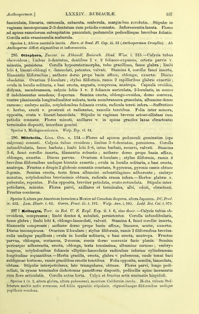 fasciculata, linearia, carnosula, subacuta, scaberula, marginibus ravolutis. Stipulse in vaginam inconspicuam 2-3-dentatam cum petiolis connatae. Inflorescentia lanata. Flores ad apices ramulorum subcapitatim paniculati, pedunculis pedicelliaque brevibus foliatis. Corolla setis crassiusculis scaberula. Species 1, Africse australis incola. Harv. et Sond. Fl. Cap. iii. 32 (Anthospermum Crocyllis). Ab Anthospermo diifert stigmatibus et inflorescontia. 295. Otiophora, Zuccar. in Ahhandl. Baiersch. Akad. Wiss. i. 315.—Calycis tubus obovoideus; limbus 5-dentatus, dentibus 1 v. 2 foliaceo-expansis, ceteris parvis v. minutis, persistens. Corolla hypocraterimorpha, tubo gracillimo, fauce glabra ; limbi lobi 4, lineari-oblongi v. -lanceolati, patentes, valvati. Stamina 4, corollse fauci inserta, filamentis filiformibus ; antherse dorso prope basin aflixse, oblongse, exsertse. Discus obsoletus. Ovarium 2-loculare ; stylus filiformis, ramis 2 capillaribus glabris exsertis ; ovula in loculis solitaria, e basi erecta, angusta, compressa, anatropa. Capsula ovoidea, didyma, membranacea, calycis lobis 1 v. 2 foliaceis auriculata, 2-loculari3, in coccos 2 indehiscentes secedens, 2-sperma. Semina erecta, oblongo-ovoidea, dorso convexa^ ventre planiuscula longitudinaliter sulcata, testa membranacea granulata, albumine dense carnoso ; embryo axilis, cotyledonibus foliaceis ovatis, radicula tereti infera. —SufFrutices V. herbag, erecti v. prostrati et radicantes, ramulis teretibus. Folia inter minora, opposita, ovata v. lineari-lanceolata. StipuljB in vaginam brevem setoso-ciliatam cum petiolis connatse. Flores minuti, axillares v. in spicas graciles laxas ebracteatas terminales dispositi, interdum gemini. Specios 3, Madagascarienscs. Walp. Itcp. vl. 34. 296. nxitcbella, Linn. Gen. n. 134.—Flores ad apicem pedunculi geminatim (ope calycum) connati. Calycis tubus ovoideus ; limbus 3-6-dentatu8, persistens. Corolla infundibularia, fauce barbata ; limbi lobi 3-6, intus barbati, recurvi, valvati. Stamina 3-6, fauci coroUas inserta, filamentis robustis ; antherse dorao prope basin aflixas, oblongce, exsertse. Discus parvus. Ovarium 4-loculare ; stylus filiformis, ramis 4 brevibus filiformibus undique hirsutis exsertis ; ovula in loculis solitaria, e basi erecta, anatropa. Fructus e drupis 2 globosis connatis constans, 8-pyrenus, pyrenis osseis obtuao 3-gonis. Semina erecta, testa firma albumini subcartilagineo adhaerente ; enibryo minutus, cotyledonibus brevissimis obtusis, radicula crassa infera.—Herbse glabrse v. jDuberulse, repentes. Folia opposita, breviter petiolata, ovato-rotundata. Stipulse inter- petiolares, minutse. Flores parvi, axillares et terminales, albi, odori, ebracteati. Fructus coccineus. Species 2, altera per Americam borealem a Mexico ad Canadam dispersa, altera Japonica. DC. Prod. iv. 452. Lavi. lllustr. t. 63. Gcsrin. Frwt. iii. i. 192. Walp. Ann. i. 985. Lodd. Bot. Cat. t. 979. 297? KelloiTiria, Torr. in Bot. U. S. Expl. Exp. ii. t. 6, sine descr.—Calycis tubus ob- ovoideus, compressus ; limbi dentes 4, subulati, persistentes. Corolla infundibularis, fauce glabra ; limbi lobi 4, oblongo-lanceolati, valvati. Stamina 4, fauci corollse inserta, filamentis compressis ; antherse dorso prope basin affixse, lineares, acutse, exsertae. Discus inconspicuus. Ovarium 2-loculare ; stylus filiformis, ramis 2 filiformibus brevius- culis undique papillosis ; ovula in loculis solitaria, e basi erecta, anatropa. Fructus ■parvus, oblongus, coriaceus, 2-coccus, coccis dorso convexis facie planis. Semina pericarpio adhserentia, erecta, oblonga, testa tenuissima, albumine carnoso ; embryo magnus, cotyledonibus foliaceis elliptico-lanceolatis radiculam inferam cylindraceain longitudine sequantibus.—Herba gracilis, erecta, glabra v. pubescens, caule tenui ba.si sublignoso tortuoso, ramis gracilibus erectis teretibus. Folia opposita, sessilia, lanceolata, obtusa. Stipulse interpetiolares, late triangulares, obtusse. Flores parvi, longe pedi- cellati, in cymas terminales dichotomas paucifloras dispositi, pedicellis apice incrassatis cura flore articidatis. Corolla extus hirta. Calyx et fructus setis uncinatis hispiduli. Species 1 (v. 2, altera glabra, altera piibescens), montiiim Californipe incola. Herba tribum Stol- latarum multis notis revocans, sed foliis oppositis stipulatis, stigmatibusque filiformibus undique papillosis rccedens.