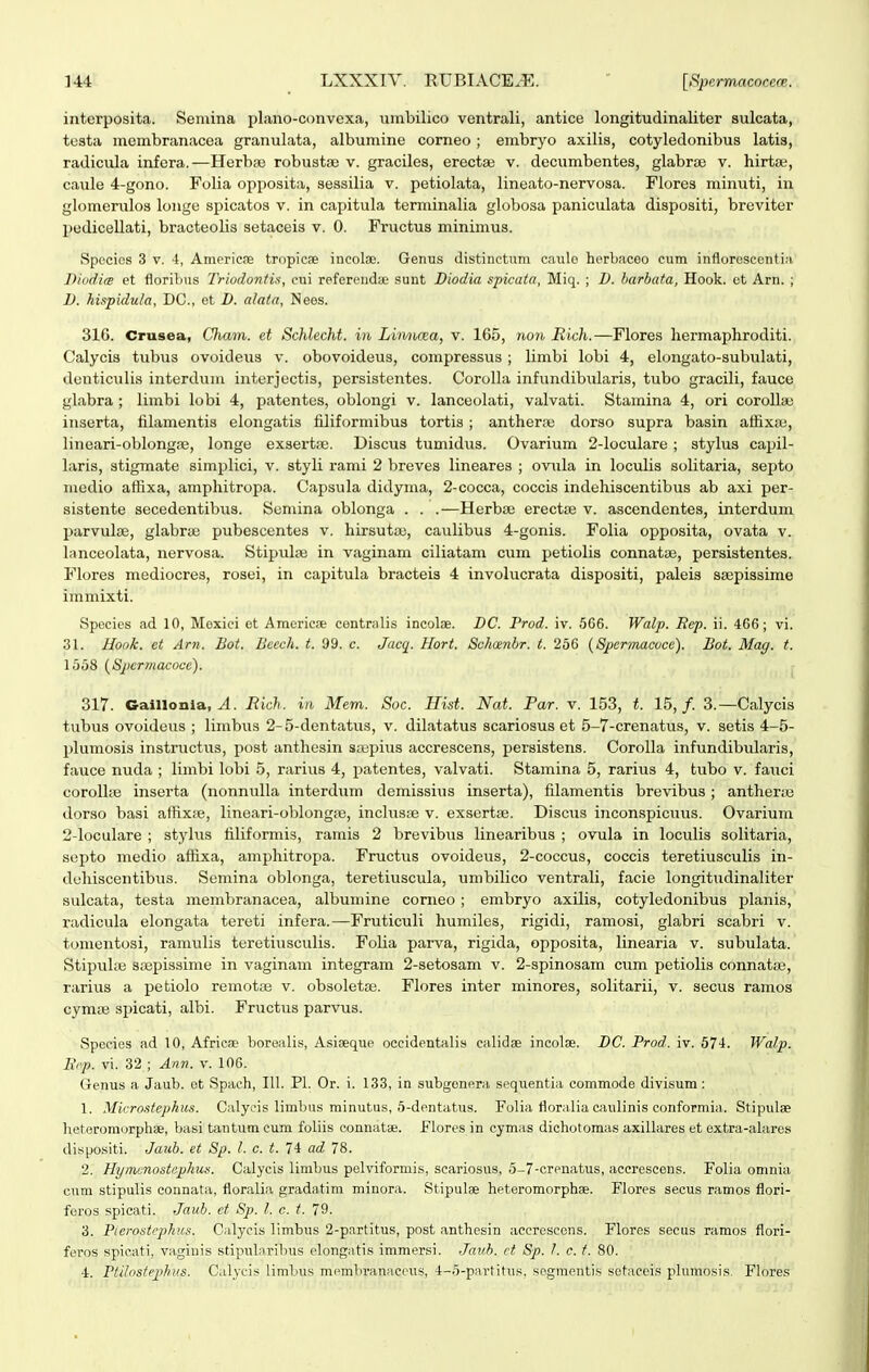 interposita. Semina plano-convexa, umbilico ventrali, antice longitudinaliter sulcata, tusta mcmbranacea granulata, albumine corneo ; embryo axilis, cotyledonibus latis, radicula infera.—Herbse robusta; v. graciles, erectaj v. decumbentes, glabrae v. hirta;, caule 4-gono. Folia opposita, sessilia v. petiolata, lineato-nervosa. Flores minuti, in glomenilos longe spicatos v. in capitula terminalia globosa paniculata dispositi, breviter pedicellati, bracteolis setaceis v. 0. Fructus minimus. Spocics 3 V. i, AmericfE tropicae incola;. Genus distinctuni canlo horbaceo cum infloroscentin Diodi<e et florilms Triodontis, cui referendae sunt Diodia spicata, Miq. ; D. harbata, Hook. ct Arn. ; D. hispidula, DC, et D. alata, Nees. 316. Crusea, Qiam. et Schlecht. in Litmcea, v. 165, ?io?i, Eich.—Flores liermaphroditi. Calycis tiibus ovoideus v. obovoideus, compressus; limbi lobi 4, elongato-subulati, denticulis interdum interjectis, persistentes. Corolla infundibularis, tubo gracili, fauce glabra ; limbi lobi 4, patentes, oblongi v. lanceolati, valvati. Stamina 4, ori corollae inserta, filamentis elongatis filiformibus tortis; antherce dorso supra basin affixa^, lineari-oblongfE, longe exsertse. Discus tumidus. Ovarium 2-loculare ; stylus capil- laris, stigmate simplici, v. styli rami 2 breves lineares ; ovula in loculis solitaria, septo medio affixa, amphitropa. Capsula didyma, 2-cocca, coccis indehiscentibus ab axi per- sistente secedentibus. Sumina oblonga . . .—Herba; erectie v. ascendentes, interdum l^arvulfe, glabraj pubescentes v. hirsuta;, caulibus 4-gonis. Folia opposita, ovata v. lanceolata, nervosa. Stipulaj in vaginam ciliatam cum petiolis connatte, persistentes. Flores mediocres, rosei, in capitula bracteis 4 involucrata dispositi, paleis ssepissime immixti. Spccies ad 10, Mexiei et Americoe centralis incolae. DC. Prod. iv. 566. Walp. Bep. ii. 466; vi. 31. Honk. et Arn. Bot. Bccch. t. 99. c. Jacq. Hort. Schaenbr. t. 256 (Spcrmacoce). Bot. Mag. t. 1558 {Spcrmacocc). 317. Gaillonla, Rich. in Mem. Soc. Hist. Nat. Par. v. 153, t. 15,/. 3.—Calycis tubus ovoideus ; limbus 2- 5-dentatus, v. dilatatus scariosus et 5-7-crenatus, v. setis 4-5- plumosis instrnctus, post anthesin sa;pius accrescens, persistens. Corolla infundibularis, fauce nuda ; limbi lobi 5, rarius 4, patentes, valvati. Stamina 5, rarius 4, tubo v. fauci corollfe inserta (nonnulla interdum demissius inserta), filamentis brevibus ; anthene dorso basi affixte, lineari-oblongiB, incluspe v. exserta;. Discus inconspicuus. Ovarium 2-locuIare ; stylus filiformis, ramis 2 brevibiis linearibus ; ovula in loculis solitaria, septo medio affixa, amphitropa. Fructiis ovoideus, 2-coccus, coccis teretiusculis in- dchiscentibus. Semina oblonga, teretiuscula, umbilico ventrali, facie longitudinaliter sulcata, testa membranacea, albumine corneo ; embryo axilis, cotyledonibus planis, radicula elongata tereti infera.—Fruticuli humiles, rigidi, ramosi, glabri scabri v. tonientosi, ramulis teretiusculis. Folia parva, rigida, opposita, linearia v. subulata. Stipuhe s;Bpissime in vaginam integram 2-setosam v. 2-spinosam cum petiolis connatae, rarius a petiolo remotaj v. obsoletai. Flores inter minores, solitarii, v. secus ramos cyma3 spicati, albi. Fructus parvus. Species ad 10, Africse borealis, Asiaeque occidentalis calidae incolse. DC. Prod. iv. 574. Walp. Rip. vi. 32 ; Ann. v. 106. Genus a Jaub. ot Spach, 111. Pl. Or. i. 133, in subgenera sequentia commode divisum : 1. Microstephus. Calycis limbus minutus, 5-dentatus. Folia floralia caulinis conformia. Stipulae heteromorphae, basi tantum cum foliis connatae. f lores in cymiis dichotomas axillares et extra-alaros dispositi. Jaub. et Sp. l. c. t. 74 ad 78. 2. Hynicnostcphus. Calycis limbus pelviformis, scariosus, 5-7-crenatus, accrescens. Folia omnia cum stipulis connata, floralia gradatim minora. Stipulae heteromorphae. Flores secus ramos flori- foros spicati. Jaub. et Sp. l. c. t. 79. 3. Pierostephus. Calycis limbus 2-partitus, post anthesin accrescens. Flores secus ramos flori- feros spicati, vaginis stipularibus elongatis immersi. Jauh. ct Sp. 1. c. f. 80. 4. Ptilostephus. Calycis limbus membranaceus, 4-5-partitus, segmentis setaceis plumosis. Flores