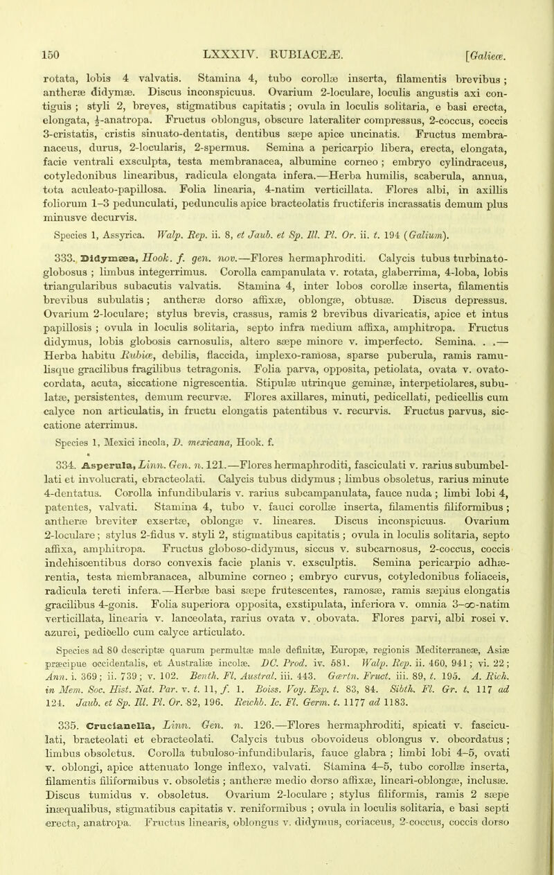 rotata, lobls 4 valvatis. Stamina 4, tubo coroUaj inserta, filamentis brevibus; anther;B didyma). Discus inconspicuus. Ovarium 2-loculare, loculis angustis axi con- tiguis ; styli 2, breves, stigmatibus capitatis ; ovula in loculis solitaria, e basi erecta, elongata, ^-anatroi^a. Fructus oblongus, obscure lateraliter compressus, 2-coccus, coccis 3- cristatis, cristis sinuato-dentatis, dentibus ssepe apice uncinatis. Fructus membra- naceus, durus, 2-locularis, 2-spermus. Semina a pericarpio libera, erecta, elongata, facie ventrali exsculpta, testa membranacea, albumine corneo ; embryo cylindraceus, cotyledonibus linearibus, radicula elongata infera.—Herba humilis, scaberula, annua, tota aculeato-papillosa. Folia linearia, 4-natim verticillata. Florea albi, in axillis foliorum 1-3 pedunculati, pedunculis apice bracteolatis fructiferis incrassatis demum phis minusve decurvis. Spocies 1, Assyrica. Walp. Bep. ii. 8, ct Jauh. et Sp. lll. Pl. Or. ii. t. 19-i {Galium). 333. Didymaea, ifoofc./. gen. nov.—Flores hermaphroditi. Calycis tubus turbinato- globosus ; limbus integerrimiis. Corolla campanulata v. rotata, glaberrima, 4-loba, lobis triangularibus subacutis valvatis. Stamina 4, inter lobos corollse inserta, filamentis brevibus subulatis; antherse dorso affixiB, oblongse, obtusse. Disciis depressus. Ovarium 2-locuIare; stylus brevis, crassus, ramis 2 brevibus divaricatis, apice et intus papillosis ; ovula in loculis solitaria, septo infra medium afl[ixa, ampliitropa. Fnictus didymus, lobis globosis camosulis, altero saepe minore v. imperfecto. Semina. . .— Herba habitu Bubice, debilis, flaccida, iinplexo-ramosa, sparse puberula, ramis ramu- lisque gracilibus fragiJibus tetragonis. Folia parva, opposita, petiolata, ovata v. ovato- cordata, acuta, siccatione nigrescentia. Stipulas utrinque geminse, interpetiolares, subu- latse, persistentes, demum recurvse. Flores axillares, minuti, pedicellati, pedicellis cum calyce non articulatis, in fructu elongatis patentibus v. recurvis. Fructus parvus, sic- catione aterrimus. Speeies 1, Mexici incola, D. mexicana, Hook. f. 334. Asperula, Limi. Gen. n. 121.—Flores hermaphroditi, fasciculati v. rarius subimibel- lati et involucrati, ebracteolati. Calycis tubus didymus ; limbus obsoletus, rarius minute 4- dentatus. CoroUa infundibularis v. rarius subcampanulata, fauce nuda ; limbi lobi 4, patentes, valvati. Stamina 4, tubo v. fauci coroUae inserta, filamentis filiformibus ; antherse breviter exsertse, oblongiB v. lineares. Discus inconspicuus. Ovarium 2-IocuIare; stylus 2-fidus v. styli 2, stigmatibus capitatis ; ovula in locuUs solitaria, septo affixa, amphitropa. Fnictus globoso-didymus, siccus v. subcamosus, 2-coccus, coccis indehiscentibus dorso convexis facie planis v. exsculptis. Semina pericarpio adhse- rentia, testa membranacea, albumine comeo ; embryo curvus, cotyledonibus foliaceis, radicula tereti infera.—Herbse basi ssepe frutescentes, ramosas, ramis s^epius elongatis gracUibus 4-gonis. Folia superiora opposita, exstipulata, inferiora v. omnia 3-oo-natim verticillata, Unearia v. lanceolata, rarius ovata v. obovata. Flores parvi, albi rosei v. azurei, pediOeUo cum calyce articulato. Species ad 80 deseriptae quarum permultae male definitse, Europae, regionis Mediterraneae, Asise prsecipue occidentalis, et Australiae incolse. DC. Prod. iv. 581. Walp. Rep. ii. 460, 941; vi. 22; Ann. i. 369; ii. 739; v. 102. Benth. Fl. Austral. iii. 443. Geertn. Fruct. iii. 89, t. 195. A. Rich. in Mem. Soc. Hist. Nat. Par. v. t. U, f. 1. Boiss. Voy. Esp. t. 83, 84. Sibth. Fl. Gr. t, Ul ad 124. Jauh. et Sp. Ml. Pl. Or. «2, 196. Reichb. Ic. Fl. Germ. t. 1177 ad 1183. 335. Cruclanella, Linn. Gen. n. 126.—Flores hermaphroditi, spicati v, fascicu- lati, bracteolati et ebracteolati, Calycis tubus obovoideus oblongus v. obcordatus ; limbus obsoletus. Corolla tubuloso-infundibiilaris, fauce glabra ; limbi lobi 4-5, ovati V. oblongi, apice attenuato longe inflexo, valvati. Stamina 4-5, tubo coroUse inserta, filamentis filiformibus v. obsoletis ; antherte medio dorso afiixaj, lineari-oblong», inclusse. Discus tumidus v. obsoletus. Ovarium 2-IociLlare ; stylus filiformis, ramis 2 ssepe insequalibus, stigmatibus capitatis v. reniformibus ; ovula in loculis solitaria, e basi septi erecta, anatropa. Fructus linearis, oblongus v. didymus, coriaceus, 2-coccus, coccis dorso