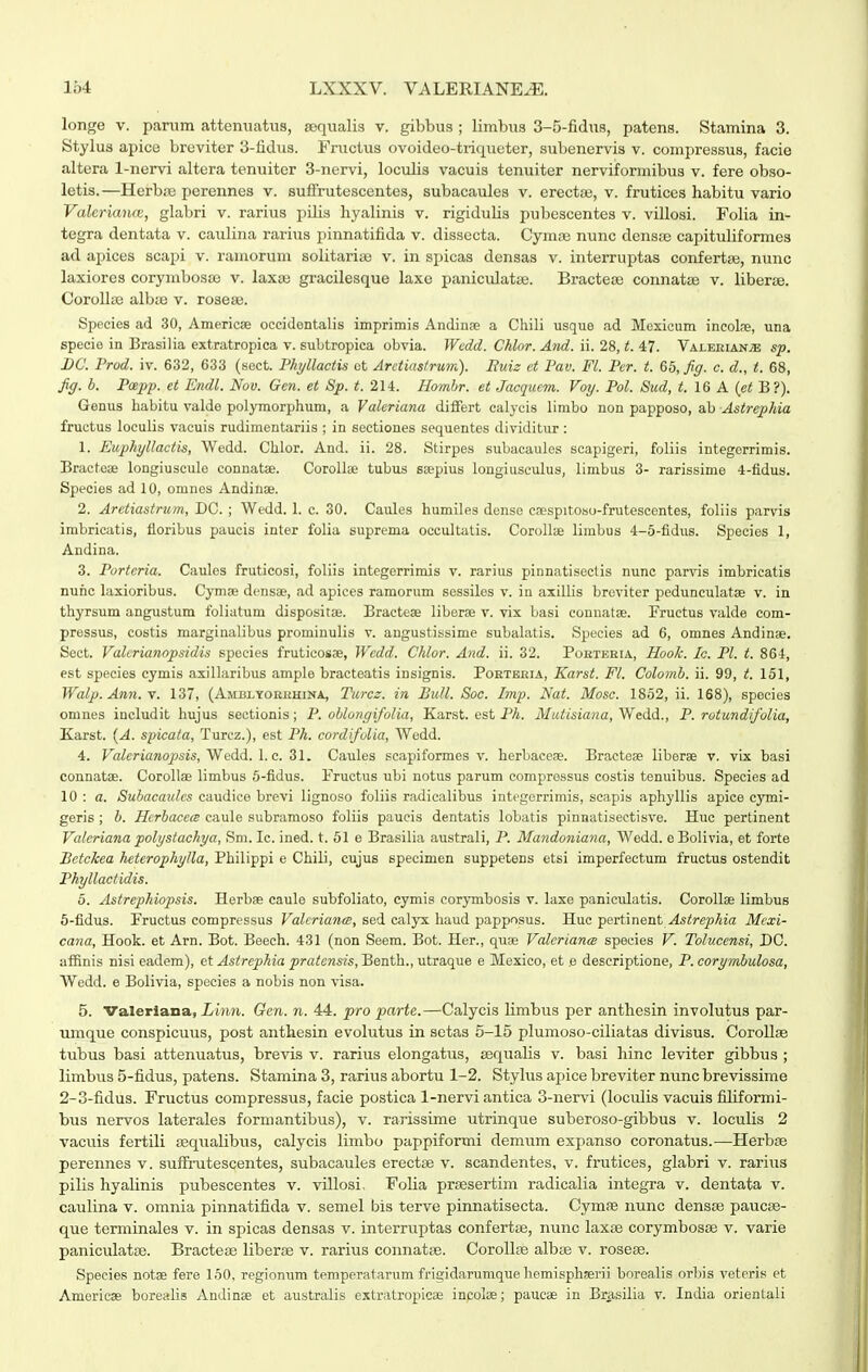 longe V. panim attenuatus, sequalis v. gibbus ; limbus 3-5-fidus, patens. Stamina 3. Stylus apice broviter 3-iidus. Fructus ovoideo-tri<iueter, subenervis v. conipressus, facie altera 1-nervi altera tenuiter 3-nervi, loculis vacuis tenuiter nerviformibus v. fere obso- letis.—Herb.B perennes v. sufirutescentes, subacaules v. erectaj, v. frutices habitu vario Valeriance, glabri v. rarius pilis hyalinis v. rigidulis pubescentes v. villosi. Folia in- tegra dentata v. caulina rarius pinnatifida v. dissecta. Cymoe nunc densie capituliformes ad apices scapi v. ramorum solitariae v. in spicas densas v. iuterruptas confertae, nunc laxiores corymbosce v. laxas gracilesque laxe panicxilatte. Bracteis connatae v. liberse. Corollae albce v. roseaj. Species ad 30, Americse occidontalis imprimis Andinse a Chili usque ad Mexicum incolae, una specie in Brasilia extratropica v. subtropica obvia. Wcdd. Chlor. And. ii. 28, t. 47. VALEiiiAN.«i sp. BC. Prod. iv. 632, 633 (sect. Phyllactis ot Arctias/rum). Euiz et Pav. Fl. Pcr. t. &5,fig. c. d., t. 68, fig. h. Pcepp. et Endl. Nov. Gen. et Sp. t. 214. Hombr. et Jacquem. Voy. Pol. Bud, t. 16 A (et B?). Genus habitu valde polymorphum, a Valeriana dififert calycis limbo non papposo, ab Astrephia fructus loculis vacuis rudimentariis ; in sectiones sequentes dividitur: 1. Euphyllactis, Wedd. Chlor. And. ii. 28. Stirpes subacaules scapigeri, foliis integorrimis. Bracteae longiuscule connatse. Corolte tubus ssepius longiusculus, limbus 3- rarissime 4-fidus. Species ad 10, omnes Andinae. 2. Arctiastrtim, DC. ; Wedd. 1. c. 30. Caules humiles dense csespitoso-frutescentes, foliis parvis imbricatis, floribus paucis inter folia suprema occultatis. Corollae limbus 4-5-fidus. Speeies 1, Andina. 3. Portcria. Caules fruticosi, foliis intogerrimis v. rarius pinnatisectis nunc parvis imbricatis nunc laxioribus. Cyma; densae, .ad apices ramorum sessiles v. in axillis breviter podunculatse v. in thyrsum angustum foliatum disposit». Bracteae liberae v. vix basi connatae. Fructus valde com- pressus, costis marginalibus promiuulis v. angustissime subalatis. Species ad 6, omnes Andinae. Sect. Valcrianopsidis species fruticosae, Wcdd. Chlor. And. ii. 32. PoKXKHrA, Hook. Ic. Pl. t. 864, est species cymis axillaribus ample bracteatis insignis. Portbria, Karst. Fl. Colomh. ii. 99, t. 151, Walp. Ann.'^. 137, (Amblyorbhina, Turcz. in BuH. Soc. Jmp. Nat. Mosc. 1852, ii. 168), spocies omnes includit hujus sectionis; P. oblongifolia, Karst. est Ph. Mutisia^ia, Wedd., P. rotundifolia, Karst. {A. spicata, Turcz.), est Ph. cordifolia, Wedd. 4. Fa^tfriawopm, Wedd. I. c. 31. Caules scapiformes v. herbaceae. Bracteae liberae v. vix basi connatae. Corollae limbus 5-fidus. Pructus ubi notus parum comprossus costis tenuibus. Species ad 10 : a. Subacaidcs caudice brevi lignoso foliis radicalibus integerrimis, seapis aphyllis apice cymi- geris ; h. Hcrbaccw caule subramoso foliis paueis dentatis lobatis pinnatisectisve. Huc pertinent Valcriana polystachya, Sm. Ic. ined. t. 51 e Brasilia australi, P. Mandoniana, Wedd. eBoIivia, et forte Betckea heterophylla, Philippi e Chili, cujus specimen suppetens etsi imperfectum fructus ostendit Phyllactidis. 5. Astrephiopsis. Herbae caule subfoliato, eymis corymbosis v. laxe paniculatis. Corollae limbus 6-fidus. Fructus compressus Valcrianm, sed cal^rx baud papposus. Hue 'pexiAnent Astrephia Mcxi- cana, Hook. et Arn. Bot. Beech. 431 (non Seem. Bot. Her., quae Valcrianm species V. Tolucensi, DC. aflfinis nisi eadem), et Astrephia pratensis, Benth., utraque e Mexico, et e descriptione, P. corymbulosa, Wedd. e Bolivia, species a nobis non visa. 5. Valerlana, Xmot. Gen. n. 44. pro parte.—Calycis limbus per anthesin involutus par- iimque conspicuus, post anthesin evolutus in sctas 5-15 plumoso-ciliatas divisus. Corollse tubus basi attenuatus, brevis v. rarius elongatus, aequalis v. basi hinc leviter gibbus ; limbus 5-fidus, patens. Stamina 3, rarius abortu 1-2. Stylus apice breviter nunc brevissime 2-3-fidus. Fructus compressus, facie postica 1-nervi antica 3-nervi (loculis vacuis filiformi- bus nervos laterales formantibtis), v. rarissime utrinque suberoso-gibbus v. loculis 2 vacuis fertili sequalibus, calycis limbo pappiformi demum expanso coronatus.-—Plerbse perennes v. suffrutescentes, subacaules erectse v. scandentes, v. frutices, glabri v. rarius pilis hyaUnis pubescentes v. villosi, Folia prsesertim radicalia integra v. dentata v. caulina v. omnia pinnatifida v. semel bis terve pinnatisecta. Cymae nunc densfe paucas- que terminales v. in spicas densas v. interruptas confertse, nunc laxse corymbosse v. varie paniculatse. Bractese liberse v. rarius connatse. CoroUse albse v. rosese. Species notae fere 150, regionum temperatarum frigidarumque homisphaerii borealis orbis veteris et