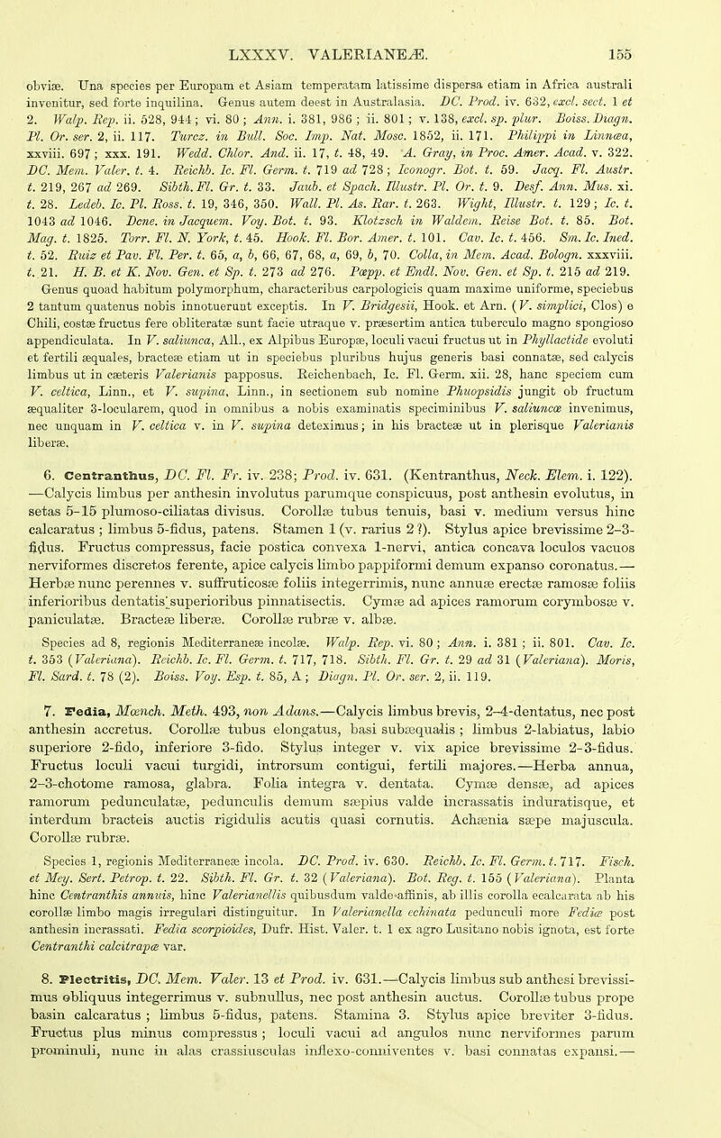 obviae. Una species per Europam et Asiam temperatam latissime dispersa etiam in Afriea australi invenitur, sed forte inquilina. Genus autem deest in Australasia. DC. Frod. iv. 632, cxcl. sect. 1 et 2. Walp. Rcp. ii. 628, 944 ; vi. 80 ; Ann. i. 381, 986 ; ii. 801; v. 138, excl. sp. -plur. Boiss. Diagn. Pl. Or. ser. 2, ii. 117. Tiircz. in Bull. Soc. Imp. Nat. Mosc. 1852, ii. 171. Philipjpi in Litincea, xxviii. 697 ; xxx. 191. Wedd. Chlor. And. ii. 17, t. 48, 49. A. Gray, in Proc. Amer. Acad. v. 322. BC. Mem. Valer. t. 4. Reiehb. lc. Fl. Germ. t. 719 ad 728; Iconogr. Bot. t. 69. Jacq. Fl. Austr. t. 219, 267 ad 269. Sibth.Fl. Gr. t. 33. Jaub. et Spach. Illustr. Pl. Or. t. 9. Besf. Ann. Mus. xi. t. 28. Ledeb. Ic. Pl. Eoss. t. 19, 346, 350. Wall. Pl. As. Rar. t. 263. Wight, Illustr. t. 129; Ic. t. 1043 ad 1046. Bcne. in Jacquem. Voy. Bot. t. 93. Klotzsch in Waldem. Eeise Bot. t. 85. Bot. Mag. t. 1825. Torr. Fl. N. York, t. 45. Hooh. Fl. Bor. Amer. t. 101. Cav. Ic. t. 456. Sm. Ic. Ined. t. 52. Buiz et Pav. Fl. Per. t. 65, a, b, 66, 67, 68, a, 69, b, 70. Colla, in Mem. Acad. Bologn. xxxviii. t. 2\. H. B. et K. Nov. Gen. et Sp. t. 273 ad 276. Pxpp. et Endl. Nov. Gen. et Sp. t. 215 ad 219. Genus quoad habitum polymorphum, characteribus carpologicis quam maxime uniforme, speciebus 2 tantum quatenus nobis innotueruut exceptis. In V. Bridgesii, Hook. et Arn. ( V. simplici, Clos) e Chili, costse fructus fere obliteratse sunt facie utraque v. prsesertim antica tuberculo magno spongioso appendiculata. In V. saliunca, All., ex Alpibus Europse, loculi vacui fructus ut in Phyllactide evoluti et fertili sequales, bracteae etiam ut in speciebus pluribus hujus generis basi connatae, sed calycis limbus ut in caeteris Valerianis papposus. Eeichenbach, Ic. Fl. Germ. xii. 28, hanc speciom cum V. celtica, Linn., et V. suinna, Linn., in sectionem sub nomine Phuopsidis jungit ob fructum Eequaliter 3-locularem, quod in omnibus a nobis examiiiatis speciminibus V. saliuncce invenimus, nec uuquam in V. celtica v. in V. stipina deteximus; in his bractese ut in plerisque Valcrianis liberfe. 6. Centranthus, DG. Fl. Fr. iv. 238; Prod. iv. 631. (Kentranthus, Neck. Elem. i. 122). —Calycis limbus per anthesin involutus parunique conspicuus, post anthesin evolutus, in setas 5-15 plumoso-ciliatas divisus. CorollEe tubus tenuis, basi v. medium versus hinc calcaratus ; limbus 5-fidus, patens. Stamen 1 (v. rarius 2']). Stylus apice brevissime 2-3- fidus. Pructus compressus, facie postica convexa 1-nervi, antica concava loculos vacuos nerviformes discretos ferente, apice calycis limbo pappiformi demum expanso coronatus.— Herbse nunc perennes v. sufiruticoste foliis integerrimis, nunc annuas erectse ramosas foliis inferioribus dentatis^^superioribus pinnatisectis. Cymse ad apices ramorum corymbosse v. paniculatse. Bractese liber£e. CoroUse rubrse v. albse. Species ad 8, regionis Mediterraneee incolae. Walp. Eep. vi. 80; Ann. i. 381 ; ii. 801. Cav. Ic. t. 353 {Valeriana). Ecichb. Ic. Fl. Germ. t. 717, 718. Sibth. Fl. Gr. t. 29 ad 31 {Valeriana). Moris, Fl. Sard. t. 78 (2). Boiss. Vot/. Esp. t. 86, A; Diagn. Pl. Or. ser. 2, ii. 119. 7. Pedia, Mcench. Meth. 493, non Adans.—Calycis limbus brevis, 2-4-dentatus, necpost anthesin accretus. CoroUrB tubus elongatus, basi subajqualis ; limbus 2-labiatus, labio superiore 2-fido, inferiore 3-fido. Stylus integer v. vix apice brevissime 2-3-fidus. Fructus loculi vacui turgidi, introrsuni contigui, fertUi majores.—Herba annua, 2-3-chotome ramosa, glabra. Folia integra v. dentata. Cymse densse, ad apices ramorum pedunculatse, pedunculis demum saspius valde incrassatis induratLsque, et interdum bracteis auctis rigidulis acutis quasi cornutis. Achoenia ssepe majuscula. Corollse rubrse. Species 1, regionis Mediterranea; incola. DC. Prod. iv. 630. Eeichb. Ic. Fl. Germ. t.7l7. Fisch. et Mcy. Sert. Petrop. t. 22. Sibth. Fl. Gr. t. 32 (Valeriana). Bot. Eeg. t. 165 {Valeriana). Planta hinc Ccntranthis annuis, hinc ValerianelHs quibusdum valde-affinis, ab illis corolla ecalcarata ab his coroUae limbo magis irregulari distinguitur. In Valerianella cchinata peduneuli more Fedics post anthesin incrassati. Fedia scorpioidcs, Dufr. Hist. Valer. t. 1 ex agro Lusitano nobis ignota, est forte Centranthi calcitrapce var. 8. Plectritis, DC. Mem. Valer. 13 et Prod. iv. 631.—Calycis limbus sub anthesi brevissi- mus obliquus integerrimus v. subnullus, nec post anthesin auctus. Corolke tubus prope basin calcaratus ; limbus 5-fidus, patens. Stamina 3. Stylus apice breviter 3-fidus. Fructus plus minus compressus ; loculi vacui ad angulos nunc nerviformes parum promintdi, nunc in ah^s crassiusculas inflexo-conniventes v. basi connatas expansi.—