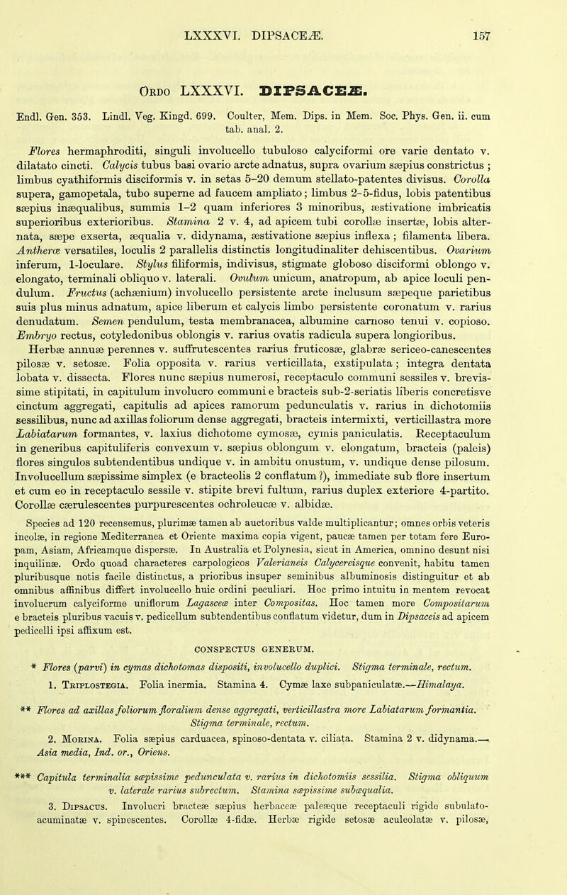 Oedo lxxxvi. difsace^:. Endl. Gen. 353. Lindl. Veg. Kingd. 699. Coulter, Mem. Dips. in Mem. Soe. Phys. Gen. ii. cum tab. anal. 2. Flores hermaphroditi, singuli involuceUo tubuloso calyciformi ore varie dentato v. dilatato cincti. Calycis tubus basi ovario arcte adnatus, supra ovarium ssepius constrictus ; limbus cyathiformis disciformis v. in setas 5-20 demum stellato-patentes divisus. Corolla supera, gamopetala, tubo supeme ad faucem ampliato; limbus 2-5-fidus, lobis patentibus saepius insequalibus, summis 1-2 quam inferiores 3 minoribus, sestivatione irabricatis superioribus exterioribus. Stamina 2 v. 4, ad apicem tubi coroUaj inserta?, lobis alter- nata, seepe exserta, sequalia v. didynama, sestivatione SEepius inflexa ; filamenta Ubera. Antherce versatUes, locuUs 2 paralleUs distinctis longitudinaUter dehiscentibus. Ovarium inferum, 1-loculare. Stylus filiformis, indivisus, stigmate globoso disciformi oblongo v. elongato, terminaU obliquov. laterali. Ovulum unicum, anatropum, ab apice locuU pen- duhim. Fructus (achsenium) involucello persistente arcte inclusum stepeque parietibus suis plus minus adnatum, apice Uberum et calycis limbo persistente coronatum v. rarius denudatum. Semen pendulum, testa membranacea, albumine camoso tenui v. copioso. Embryo rectus, cotyledonibus oblongis v. rarius ovatis radicula supera longioribus. Herbse annuse perennes v. sufFrutescentes rarius fruticosae, glabrse sericeo-canescentes pilosse V. setosBe. FoUa opposita v. rarius verticiUata, exstipulata; integra dentata lobata V. dissecta. Flores nunc ssepius numerosi, receptaculo communi sessUes v. brevis- sime stipitati, in capitulum involucro communi e bracteis sub-2-seriatis liberis concretisve cinctum aggregati, capitulis ad apices ramorum pedunculatis v. rarius in dichotomiis sessUibus, nunc ad axiUas foUorum dense aggregati, bracteis intermixti, verticiUastra more Labiatarum formantes, v. laxius dichotome cymosse, cyniis paniculatis. Receptaculum in generibus capituliferis convexum v. ssepius oblongum v. elongatum, bracteis (paleis) flores singulos subtendentibus undique v. in ambitu onustum, v. undique dense pilosum. InvoluceUum ssepissune simplex (e bracteoUs 2 conflatum ?), immediate sub flore insertum et cum eo in receptaculo sessile v. stipite brevi fultum, rarius duplex exteriore 4-partito. CoroUse cseruleseentes purpurescentes ochroleucse v. albidse. Species ad 120 recensemus, plurimae tamenab auctoribus vakle multipUcantur; omnes orbis reteris incolse, in regione Mediterranea et Oriente maxima copia vigent, paucse tamen per totam fore Euro- pam, Asiam, Africamque dispersae. In Australia etPolynesia, sicut in America, omnino desunt nisi inquilinae. Ordo quoad characteres carpologicos Valerianeis Calycereisque convenit, habitu tamen pluribusque notis facile distinctus, a prioribus insuper seminibus albuminosis distinguitur et ab omnibus affinibus diflfert involuceUo huic ordini pecuUari. Hoc primo intuitu in mentem revocat involucrum calyciforme uniflorum Lagascem inter Cow/positas. Hoc tamen more Compositarum e bracteis pluribus vacuis v. pediceUum subtendentibus conflatum videtur, dum in Bipsaceis ad apicem pediceUi ipsi afB.xum est. CONSPECTUS GENERUM. * Flores (parvi) in cymas dichotomas dispositi, involucello duplici. Stigma terminale, rectum. 1. Tkiplostbgia. FoUa inermia. Stamina 4. Cymee laxe subpaniculatse.—Himalaya. ** Flores ad axillas foliorum floralium dense aggregati, verticillastra more Labiatarum formantia. Stigma terminale, rectum. 2. MoKiNA. PoUa saepius carduacea, spinoso-dentata v. ciHata. Stamina 2 v. didynama Asia m£dia, Ind. or., Oriens. *** Capitula terminalia scepissime pedunculata v. rarius in dickotomiis sessilia. Stigma ohliquum V. laterale rarius subrectum. Stamina scepissime suhcequalia. 3. DipsACUS. Involucri bracteae saepius herbaceae paleseque receptacuU rigide subulato- acuminatae v. spinescentes. CoroUse 4-fidse. Herbse rigide setosae aculoolatse v. pilosse,