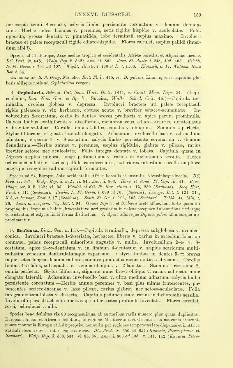 pericarpio tenui 8-costato, calycis limbo persistente coronatum v. demum denuda- tum.—Herbfe rudes, biennes v. perennes, setis rigidis hispidge v. aculeolatse. Folia opposita, grosse dentata v. pinnatifida, lobo terminali ssepius maximo. Involucri bractese et palese receptaculi rigide ciliato-hispidEe. Flores cffirulei, ssepius pallidi (inter- dum albi ?). Species ad ] 2, Europae, Asiae ■medise tropicse et occidentalis, Africse borealis, et Abyssinise incolse. BC. Prod. iv. 645. Walp. Bep. ii. 632; Ann. ii. 802. Jacq. Fl. Austr. t. 248, 402, 403. Eeichb. Ic. Fl. Germ. t. 704 ad 707. Wight, Illustr. t. 130 et Ic. t. 1166. Klotzsch, in Pr. Waldcm. Seise Bot. t. 84. Gai-edeagon, 8. P. Gray, Nat. Arr. Brit. Pl. ii. 475, est B. pilosus, Linn., species capitulis glo- bosis aliisque notis ad Gephalariam vergens. 4. Cepbalaria, Sch'ad. Cat. Sem. Hort. Gcett. 1814, ex Coult. Mem. Bips. 24. (Lepi- cephalus, Lag. Nov. Gen. et Sp. 7 ; Succisa, Wdllr. Sched. Crit. 46.)—Capitula ter- minalia, ovoidea globosa v. dejDressa. Involucri bractefe uti palese receptaculi rigide paleacese v. vix herbacese, obtusae acutse v. breviter setaceo-acuminatse. In- volucellum 8-costatum, costis in dentes breves productis v. apice parum prominulis. Calycis limbus cyathiformis v. disciformis, membranaceus, ciliato-hirsutus, denticulatus V. breviter oo-Iobus. CoroIIse limbus 4-fidus, sequalis v. obliquus. Stamina 4 perfecta. Stylus filiformis, stigmate laterali elongato. Achsenium involucello basi v. ad medium adnatum, superne 4- v. 8-costatum, calycis limbo persistente coronatum v. demum denudatum.—Herbse annuse v. perennes, ssepius rigidulse, glabrse v. pilosse, rarius breviter setosce nec aculeolatse; Folia integra dentata v. lobata. Capitula quam in Dipsaco ssepius minora, longe pedunculata v. rarius in dichotomiis sessilia. Flores ochroleuci albidi v. rarius pallide ccerulescentes, exteriores interdum corolla ampliore magisque irregulari radium capituli formantes. ;Species ad 24, Europse, Asiae occidentalis, Africse borealis et australis, Abyssiniseque incolae. BC. Prod. iv. 647. Walp. Bep. ii. 532 ; vi. 84 ; Ann. ii. 803. Harv. et Sond. Fl. Cap. iii. 41. Boiss. Biagn. ser. 2. ii. 122; vi. 96. Waldst. ei Kit. Pl. Bar. Hung. t. 13, 230 (Scabiosa). Jacq. Hort. Vind. t. 111 (Scabiosa). Beichb. Ic. Fl. Germ. t. 699 ad 703 (Sucoisa) ; Iconogr. Bot. t. 121, 314, 515, ct Iconogr. Exot. t. 17 (Seabiosa). 8ibth.Fl. Gr. t. 103, 106 (Scahiosa). Tchih. As. Min. t. 26. Bcne. in Jacquem. Voy. Bot. t. 94. Genus Bipsaco et Scabiosm arcte affine, huic forte quam illi propinquius, imprimis habitu, bracteis involucri gradatim in paleas receptaeuli abeuntibus, utriusque consistentia, et calycis limbi forma distinetum. C. alpbia afiinesque Bipsaco piloso afi6.nibusque ap- proximantur. 5. Scabiosa, imji. Gen. n. 115.—Capitula terminalia, depressa subglobosa v. ovoideo- conica. Involucri bractese 1-2-seriatse, herbacefe, liberte v. rarius in urceolum lobatum connatse, paleis receptaculi minoribiis angustis v. nullis. Involucellum 2-4- v. 8- costatum, apice 2-oci-dentatum v. in limbum 4-dentatum v. ssepius scariosum multi- radiatim venosum denticulatumque expansum. Calycis limbus in dentes 5-co breves inque setas longas demum radiato-patentes productos rarius muticos divisum. CoroIIfB limbus 4-5-fidus, subsequalis v. ssspius obliquus v. 2-labiatus. Stamina 4 rarissime 2, omnia perfecta. Stylus filiformis, stigmate nunc brevi obliquo v. rarius subrecto, nunc elongato laterali. Achsenium involucello basi v. ultra medium adnatum, calycis limbo persistente coronatum.—Herbse annuse perennes v. basi plus minus frutescentes, pu- bescentes sericeo-incanae v. laxe pilosse, rarius glabrse, nec setoso-acuIeoIat£e. Folia integra dentata lobata v. dissecta. Capitula pedunculata v. rarius in dichotomiis sessilia. InvoIuceUi pars ab achsenio Ubera ssepe inter costas profunde foveolata. Flores casrulei, rosei, ochroleuci v. albi. Species bene definitas vix 80 recognoscimus, ab auctoribus variis numero phis quam duplicatas; Europam, Asiam et Africam habitaut, in regione Mediterranea et Oriente maxima copia crescunt, paucae montanis Europae et Asiae proprise, nonnullse per regiones temperatas late dispersffi et in Africa australi iterum obviae, inter tropicos rarse. BC. Prod. iv. 650- ad 654 (Knautia, Pterocephalus, et Scahiosa). Walp. Bep. ii. 533, 534; vi. 85, 86; Ann. u. 803 ad 805 ; v. 141, 142 (Knautia, Ptero-