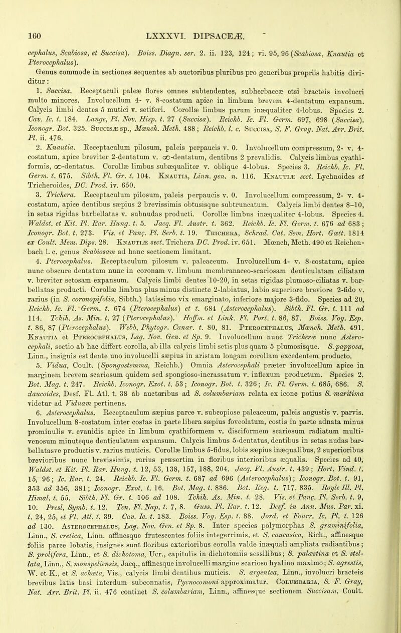 ccphalus, Scabiosa, et Succisa). Boiss. Diagn. ser. 2. ii. 123, 124; vi. 96, 96(&aJiosa, Knautia et Pteroccphalus). Genus commode in sectiones sequentes ab auctoribus pluribus pro generibus propriis habitis divi- ditur: 1. Succisa. Eeceptaculi palese flores omnes subtendentes, subhorbaceae etsi bracteis involucri multo minores. Involucellum 4- v. 8-costatum apice in limbum brevom 4-dentatum expansum. Calycis limbi dentes 5 mutici v. setiferi. Corollae limbus parum inaequalitor 4-lobus. Species 2. Cav. Ic. f. 184. Lange, Pl. Nov. Hisp. t. 27 [Succisa). Reichh. Ic. Fl. Germ. 697, 698 (Stcccisa). Iconogr. Bot. 325. Succis.s; sp., Mcench. Mcth. 488 ; Beichh. l. c. Succisa, 8. F. Gray. Nat. Arr. Brit. Pl. ii. 476. 2. Knautia. Eeceptaculum pilosum, paleis perpaucis v. 0. Involucellum compressum, 2- v. 4- costatum, apice breviter 2-dcntatum v. oo-dentatum, dentibus 2 prevalidis. Calycis limbus.cyathi- formis, co-dentatus. Corollse limbus subaequaliter v. oblique 4-lobus. Species 3. Rdchb. Ic. Fl. Germ. t. 675. Sihth. Fl. Gr. t. 104. Knautia, Linn. gen. n. 116. EjMAUTiiE scct. Lychnoides et Tricheroides, BC. 1'rod. iv. 650. 3. Trichera. Receptaculum pilosum, paleis perpaucis v. 0. Involucellum compressum, 2- v. 4- costatum, apice dentibus saepius 2 brevissimis obtusisque subtruncatum. Calycis limbi dentes 8-10, in setas rigidas barbellatas v. subnudas producti. CoroIIse limbus insequaliter 4-Iobus. Species 4. Waldst. et Kit. Pl. Rar. Himg. t. 5. Jacq. Fl. Austr. t. 362. Rdchh. Ic. Fl. Germ. t. 676 ad 683 ; Iconogr. Bot. t. 273. Vis. ct Pang. Pl. Serh. t. 19. Tricheea, Schrad. Cat. Sem. Hort. Gmtt. 1814 ex Coult. Mem. Dips. 28. Knauti.s; sect. Trichera DC. Prod. iv. 651. Moench, Meth. 490 et Eeicheu- bach 1. c. genus Scahiosam ad hanc sectionem limitant. 4. Pterocephalus. Eeceptaculum pilo.sum v. paleaceum. Involucellum 4- v. 8-costatum, apice nunc obscuro dentatum nunc in eoronam v. limlnmi membranaceo-scariosam denticulatam ciliatam V. broviter setosam expansum. Calycis limbi dentes 10-20, in setas rigidas plumoso-ciliatas v. bar- bellatas producti. Corollse limbus plus minus distincte 2-labiatus, labio superiore breviore 2-fido v. rarius (in S. coronopifolia, Sibth.) latissimo vix emarginato, inferiore majore 3-fido. Species ad 20, Reichb. Ic. Fl. Germ. t. 674 {Pterocephalus) et t. 684 {Asterocephalus). 8ibth.Fl. Gr. t. \\\ ad 114. Tchih. As. Min. t. 27 {Pterocephalus). Hoffm. et Link. Fl. Port. t. 86, 87. Boiss. Voy. Esp. t. 86, 87 {Pt(rocephalus). Webb, Phytogr. Canar. t. 80, 81. Ptbrocephaxus, Mcench. Meth. 491. Knautia et Pterocephalus, Lag. Nov. Gen. et Sp. 9. Involucellum nuuc Tricherm nunc Astero- cephali, sectio ab hac diifert corolla, ab illa calycis limbi setis plus quam 6 plumosisque. S.papposa, Linn., insignis ostdente uno involucelli saepius in aristam longam corollam excedentem producto. 5. Vidua, Coult. {Spongosterama, Eeichb.) Omnia Asterocephali praeter involucellum apice in marginem brevem scariosum quidem sed spongioso-incrassatum v. inflexum productum. Species 2. Bot. Mag. t. 247. Reichh. Iconogr. Exot. t. 53; Iconogr. Bot. t. 326; Ic. Fl. Germ. t. 685, 686. 8. daucoides, Desf. Fl. Atl. t. 38 ab auctaribus ad 8. columhariam relata ex icone potius S. maritima videtur ad Viduam pertinens. 6. Asterocephalus. Eeceptaculum ssepius parce v. subcopiose paleaceum, paleis angustis v. parvis. Involucellum 8-costatum inter costas in parte libera saepius foveolatum, costis in parte adnata minus prominulis v. evanidis apice in limbum cyathiformem v. disciformem scariosum radiatum multi- venosum minuteque denticulatum expansum. Calycis limbus 6-dentatus, dentibus in setas nudas bar- bellatasve productis v. rarius muticis. CoroIIse limbus 5-fidus, lobis saepius inaequalibus, 2 superioribus brevioribus nunc brevissimis, rarius preesertim in fioribus interioribus eequalis. Species ad 40, Waldst. et Kit. Pl. Rar. Hung. t. 12, 53, 138, 157, 188, 204. Jacq. Fl. Austr. t. 439 ; Hort. Vind. f. 15, 96; Ic. Rar. t. 24. Reichh. Ic. Fl. Germ. t. 687 ad 696 {Asterocephalus); Iconogr. Bot. t. 91, 353 ad 356, 381; Iconogr. Exot. t. 16. Bot. Mag. t. S86. Bot. Reg. t. 717,836. Roylelll.Pl. Himal. t. 65. Sibth. Fl. Gr. t. 106 ad 108. Tchih. As. Min. t. 28. Vis. et Pang. PI. Scrb. t. 9, 10. Presl, Symh. t. \2. Ten. Fl. Nap. f. 7, S. Guss. Pl. Rar. t. \'2. Desf. in Ann. Mus. Par.ni. t. 24, 25, et Fl. Atl. t. 39. Cav. Ic. t. 183. Boiss. Voy. Esp. t. 88. Jord. et Fourr. Ic. Pl. t. 126 ad 130. AsTEROCEPHAi,us, Lag. Nov. Gen. et 8p. 8. Inter species polymorphas 8. graminifolia, Linn., 8. cretica, Linn. afRnesque frutescentos foliis integerrimis, et 8. caucasica, Eich., affinesque foliis parce lobatis, insignos sunt fioribus exterioribus corolla valde insequali ampliata radiantibus; 8. prolifera, Linn., et 8. dichotoma, Ucr., capitulis in dichotomiis sessilibus; -S. palcestina et 8. stel- lata, Linn., 8. monspeliensis, Jacq., affinesque involucelli margine scarioso hyalino maximo; 8. agrestis, W. et K., et 8. achceta, Vis., calycis limbi dentibus muticis. <S. argentea, Linn., involueri bracteis brevibus latis basi interdum subconnatis, Pycnocomoni approximatur. Columbaria, 8. F. Gray,
