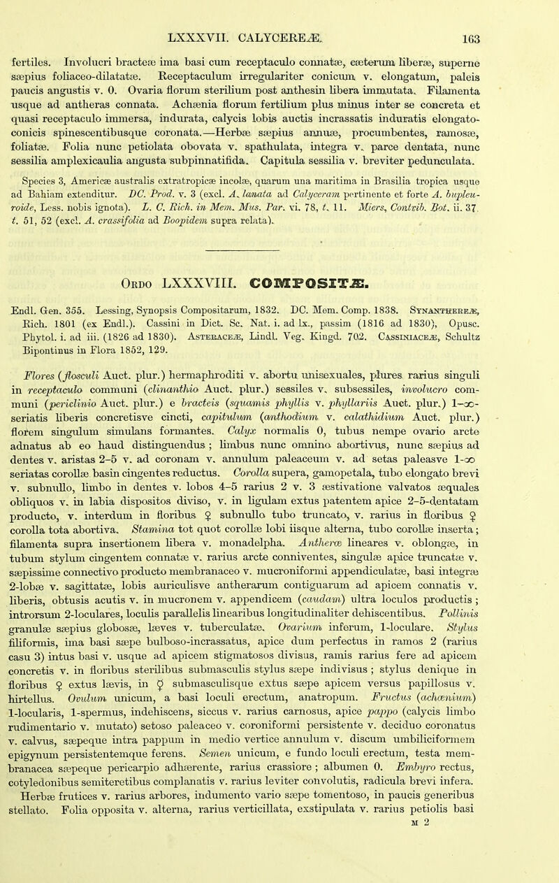 fertiles. Involucri bractese ima basi cum receptaculo coimatge, ceete-ruua liberae^ supeme ssepius foliaceo-dilatatte. Receptaculum irregulariter conicumj v. elongatum, paleis paucis angustis v. 0. Ovaria florum sterilium post anthesin libera immutata. Filamenta usque ad antlieras connata. Aclisenia florum fertilium plus minus inter se concreta et quasi receptaculo immersa, indurata, calycis lobis auctis incrassatis induratis elongato- conicis spinescentibusque coronata.—Herbse saspius armuse, procumbentes, ramosse, foliatse. Folia nunc petiolata obovata v. spathulata, integra v., parce dentata, nunc sessilia amplexicaulia augusta subpinnatifida. Capitula sessilia v. breviter pedunculata. Speeies 3, Americee australis extratropicse ineote, quarum una maritima iu Brasilia tropica usquo ad Bahiam extenditur. DC. Prod. v. 3 (excl. A.. lanata ad Cah/ccram pertinonte et forte A. huflaiij- roide, Less. noLis ignota). L. C. Rich. iti Mem. Mus. Par. vi. 78, t.. 11. Miers, Contvib. Bot. ii. 37. t. 51, 52 (excl. A. crassifolia ad Boopidem supra relata). Ordo lxxxviil COMFOSZT^. Endl. Gen. 355. Lessing, Synopsis Compositarum, 1832. DC. Mem. Comp. 1838. SYNiiNTHEEEjK, Eich. 1801 (ex Endl.). Cassini in Dict. Sc. Nat. i. ad Ix., passim (1816 ad 1830), Opusc. Phytol. i. ad iii. (1826 ad 1830). AsTEEACEiE, Lindl. Veg. Kingd. 702. Cassiniacejj, Schultz Bipontinus in Flora 1852, 129. Flores (fiosculi Auct. plur.) hermaphroditi v. abortu unisexuales, plures rarius singuli in receptaeido communi (clinanthio Auct. plur.) sessiles v. subsessiles, involucro com- muni (periclinio Auct. phir.) e hracteis (squamis phyllis v. phyllariis Auct. plur.) 1-ao- seriatis Uberis concretisve cincti, capitulum (anthodium v. calathidium Auct. plur.) florem singulum simulans formantes. Calyx normalis 0, tubus nempe ovario arcte adnatus ab eo haud distinguendus ; Umbxis nunc omnino abortivus, nunc sfepius ad dentes v. aristas 2-5 v. ad coronam v. annulum paleaceum v. ad setas paleasve l-oo seriatas corollae basin cingentes reductus. Coralla supera, gamopetala, tubo elongato brevi V. subnuUo, Umbo in dentes v. lobos 4-5 rarius 2 v. 3 sestivatione valvatos Eequales obUquos V. in labia dispositos diviso, v. in Ugulam extus patentem apice 2-5-dentatam producto, V. interdum in floribus J subnuUo tubo truncato, v. rarius in floribus $ coroUa tota abortiva, Stamina tot quot coroUae lobi iisque alterna, tubo coroUae inserta; filamenta supra insertionem Ubera v. monadelpha. Antherw lineares v. oblongcB, in tubum stylum cingentem connatse v. rarius arcte conniventes, singulse apice truncatse v. ssepissime connectivo producto membranaceo v. mucroniformi appendiculatae, basi integrse 2-Iobse v. sagittatse, lobis auriculisve antherarum contiguarum ad apicem connatis v. liberis, obtusis acutis v. in mucronem v. appendicem (caudam) ultra loculos productis ; introrsum 2-loculares, locuUs paraUelis linearibus longitudinaliter dehiscentibus. Fallinis granulse ssepius globosee, Iseves v. tuberculatse. Ovarium inferum, 1-loculare. Stylus fiUformis, ima basi sajpe bulboso-incrassatus, apice dum perfectiis in ramos 2 (rarius casu 3) intus basi v. usque ad apicem stigmatosos divisus, ramis rarius fere ad apicem concretis v. in floribus sterilibus submasculis stylus ssepe indivisus ; stylus denique in floribus $ extus Isevis, in ^ submasculisque extus ssepe apicem versus papillosus v. hirtellus. Ovidum unicum, a basi loculi erectum, anatropum. Fructus (achmnium) 1-Iocularis, 1-spermus, indehiscens, siccus v. rarius carnosus, apice pappo (calycis limbo rudimentario v. mutato) setoso paleaceo v. coroniformi persistente v. deciduo coronatus V. calvus, ssepeque intra pappum in medio vertice annulum v. discum umbiliciformem epigynum persistentemque ferens. Semen unicum, e fundo loculi erectum, testa mera- branacea sfepeque pericarpio adhserente, rarius crassiore ; albumen 0. Emhyro rectus, cotyledonibus semiteretibus complanatis v. rarius leviter convolutis, radicula brevi infera. Herbje frutices v. rarius arbores, indumento vario ssepe tomentoso, in paucis generibus stellato. Folia opposita v. alterna, rarius verticillata, exstipulata v. rarius petiolis basi M 2