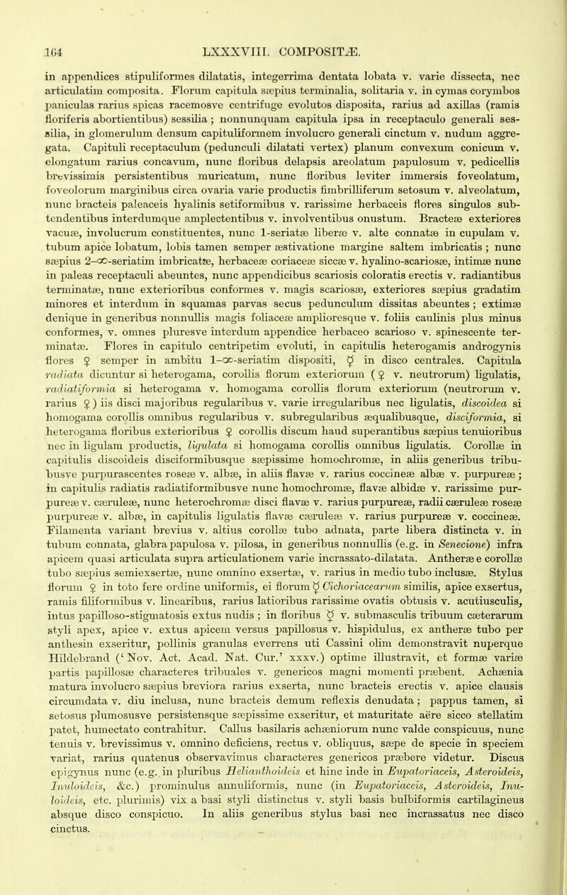 in appentlices stipuliformes dilatatis, integerrima dentata lobata v. varie dissecta, nec articulatim composita. Floram capitula scepius terminalia, solitaria v. in cymas coi-ymbos jianiculas rarius spicas racemosve centrifuge evolutos disposita, rariiis ad axiUas (ramis fioriferis abortientibus) sessUia ; nonnunquam capitula ipsa in receptaculo generali ses- silia, in glomerulum densum capituliformem involucro generali cinctum v. nudum aggre- gata. Capituli receptaculum (pedunculi dilatati vertex) planum convexum conicum v. elongatum rarius concavum, nunc floribus delapsis areolatum papulosum v. pedicellis brtsvissimis persistentibus muricatum, nunc floribus leviter immersis foveolatum, foveolorum marginibus circa ovaria varie productis fimbrilliferum setosum v. alveolatum, nunc bracteis paleaceis hyalinis setiformibus v. rarissime herbaceis flores singulos sub- tendentibus interdumque amplectentibus v. involventibus onustum. Bractei» exteriores vacuse, involucrum constituentes, nunc 1-seriatse libera; v. alte connatse in cupulam v. tubum apice loliatum, lobis tamen semper sestivatione margine saltem imbricatis ; nunc srepius 2-GO-seriatim imbricatse, herbacese coriacese siccse v. hyalino-scariosae, intimae nunc in paleas receptaculi abeuntes, nunc appendicibus scariosis coloratis erectis v. radiantibus terminatse, nunc exterioribus conformes v. magis scariosse, exteriores ssepius gradatim minores et interdum in squamas parvas secus pedunculum dissitas abeuntes ; extimse denique in generibus nonnuUis magis foliaceaj amplioresque v. foliis caulinis plus minus conformes, v. omnes pluresve interdum appendice herbaceo scarioso v. spinescente ter- minatai. Flores in capitulo centripetim evoluti, in capitulis heterogamis androgynis flores 5 semper in ambitu 1-cx-seriatim dispositi, ^ in disco centrales. Capitula radiata dicuntur si heterogama, coroUis florum exteriorum (5 v. neutrorum) Hgulatis, radiatiformia si heterogama v. homogama corollis florum exteriorum (neutrorum v. rarius §) iis disci majoribus regularibus v. varie irregularibus nec ligulatis, discoidea si homogama corollis omnibus regularibus v. subregularibus ajqualibusque, disciformia, si heterogama floribus exterioribus § coroUis discum haud superantibus seepius tenuioribus nec in ligulam productis, li/julata si homogama coroHis omnibus ligulatis. Corollse in capitulis discoideis disciformibusque Sfepissime homochromae, in aliis generibus tribu- busve purpiirascentes rosete v. albse, in aliis flavte v. rarius coccineae albse v. purpureae ; in capitulis radiatis radiatiformibusve nunc homochromse, flavse albidse v. rarissime pur- purete v. cierulese, nunc heterochromse disci flavae v. rarius purpurese, radii cserulese rosese purpurese v. albse, in capitulis ligulatis flavse ccerulese v. rarius purpurese v. coccinese. Filamenta variant brevius v. altius corolloe tubo adnata, parte libera distincta v. in tubum connata, glabra papulosa v. pUosa, in generibus nonnuUis (e.g. in Senecione) infra apicem quasi articulata supra articulationem varie incrassato-dilatata. Anthersee coroUse tubo ssepius semiexsertse, mmc omnino exsertse, v. rarius in medio tubo inclusse. Stylus florum J in toto fere ordine uniformis, ei florum ^ Cichoriaceurnm similis, apice exsertus, ramis filiformibus v. Unearibus, rarius latioribus rarissime ovatis obtusis v. acutiusculis, intus papUIoso-stigmatosis extus nudis ; in floribus ^ v. submasculis tribuum cseterarum styli apex, apice v. extus apicem versus papUlosus v. hispidulus, ex antherse tubo per anthesin exseritur, poUinis granulas everrens uti Cassini oUm demonstravit nuperqiie Hildebrand ('Nov. Act. Acad. Nat. Cur.' xxxv.) optime Ulustravit, et formse varise jiartis papiUosse characteres tribuales v. genericos magni momenti prsebent. Achsenia matura involucro saepius breviora rarius exserta, nunc bracteis erectis v. apice clausis circumdata v. diu inclusa, nunc bracteis demum reflexis denudata; pappus tamen, si setosus plumosusve persistensque sfepissime exseritur, et maturitate aere sicco stellatim patet, humectato contrahitur. Calhis basUaris achseniorum nunc valde conspicuus, nunc tenuis v. brevissimus v. omnino deficiens, rectus v. obliquus, ssepe de specie in speciem variat, rarius quatenus observavimus characteres genericos prsebere videtur. Discus epigynus mmc (e.g. in pluribus Helianthoideis et hinc inde in Eupatoriaceis, Asteroideis, Inuloideis, &c.) prominiUus annuliformis, nunc (in Eupatoriaceis, Asteroideis, Inu- loideis, etc. plurimis) vix a basi styli distinctus v. styli basis bulbiformis cartilagineus absque disco conspicuo. In aliis generibus stylus basi nec incrassatus nec disco cinctus.