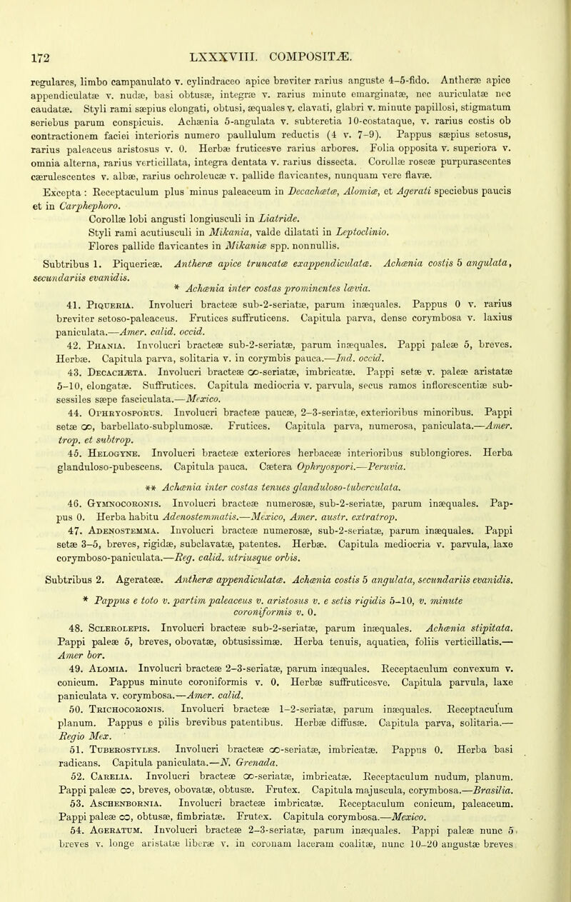 regulares, limbo campanulato v. eylindraceo apice breviter rarius anguste 4-5-fido. Antherse apice appendiculatie v. nuil;p, basi oLtusie, integne v. rarius minute emarginatae, nec auriculatae ncc caudatee. Styli rami saepius elongati, obtusi, sequales v. clavati, glabri v. minute papillosi, stigmatum seriebus parum conspicuis. Achsenia 5-angulata v. subteretia 10-costataque, v. rarius costis ob contractionem faciei interioris numero paullulum reductis (-1 v. 7-9). Pappus ssepius setosus, rarius paleaceus aristosus v. 0. Herba; fruticesve rarius arbores. Folia opposita v. superiora v. omnia alterna, rarius verticillata, integra dentata v. rarius dissecta. Corollse roseae purpurascentes caerulescentes v. albse, rarius ochroleucae v. pallide flavicantes, nunquam vere flavae. Excepta : Eeceptaculum plus minus paleaceum in BecachceteB, AlomicB, et Agerati speciebus paucis et in Carphephoro. CoroUse lobi angusti longiusculi in Liatride. Styli rami acutiusculi in Mikania, valde dilatati in Leptoclinio. Flores pallide flavicantes in Mikani<e spp. nonnullis. Subtribus 1. Piquerieae. Antherm apice truncatce exappendiculatcs. Achcsnia costis 5 angulata, secutidariis evanidis. * Achcenia inter costas prominentes lcsvia. 41. PiQUBRiA. Involucri bracteae sub-2-seriat8e, parum inaequales. Pappus 0 v. rarius breviter setoso-paleaceus. Frutices suifruticens. Capitula parva, dense corymbosa v. laxius paniculata.—ATner. calid. occid. 42. Phania. Involucri bractese sub-2-seriat8e, parum insequales. Pappi paiese 6, breves. Herbse. Capitula parva, solitaria v. in corymbis pauca.—Ind. occid. 43. Decach.?eta. Involucri bracteee oo-seriatse, imbricatae. Pappi setae v. palese aristatae 5-10, elongatae. Suffrutices. Capitula mediocria v. parvula, secus ramos inflorescentiae sub- sessiles ssepe fasciculata.—Mrxico. 44. OrHEYOspORtrs. Involucri bracteae paucse, 2-3-seriat8e, exterioribus minoribus. Pappi setae C», barbellato-subplumosae. Frutices. Capitula parva, nunierosa, paniculata.—Ainer. trop. ct suhtrop. 45. Helogynb. Involucri bracteae exteriores herbaceee interioribus sublongiores. Herba glanduloso-pubescens. Capitula pauca. Caetera Ophryospori.—Pcruvia. ** Achconia inter costas tenucs glanduloso-tuhcrcidata. 46. Gtmnocoronis. Involucri bracteae numerosse, sub-2-seriat8e, parum insequales. Pap- pus 0. Herba habitu Adcnostemmatis.—Mcxico, Amer. austr. extratrop, 47. Adenostemma. luvolucri bracteae numerosae, sub-2-seriatae, parum inaequales. Pappi setse 3-5, breves, rigidae, subclavat», patentes. Herbae. Capitula mediocria v. parvnila, laxe corymboso-paniculata.—Reg. calid. utriusque orbis. Subtribus 2. Agerateae. Anthercs appendiculatcs. Achcmia costis 5 angidaia, sccundariis cvanidis. * Pappus e toto v. parti?n paleaceus v. aristosus v. e setis rigidis 5-10, v. minute coroniformis v. 0. 48. ScLEEOLEPis. Involucri bracteae sub-2-seriat8e, parum inaequales. Achcsnia stipitata. Pappi paleae 5, breves, obovatae, obtusissimae. Herba tenuis, aquatica, foliis verticillatis.— Amer hor. 49. Alomla. Involucri bracteae 2-3-seriatae, parum inaequales. Eeceptaculum convexum v. conicum. Pappus minute coroniformis v. 0, Herbae sufiruticesve. Capitula parvula, laxe paniculata v. corymbosa.—Amer. calid. 50. Trichocobonis. Involucri bracteae l-2-seriat8e, parum inaequales. Eeceptaculum planum. Pappus e pilis brevibus patentibus. Herbae diifusae. Capitula parva, solitaria.— Seg io Mex. 51. Tuberostyles. Involucri bracteae oo-seriatae, imbricatae. Pappns 0. Herba basi radicans. Capitula paniculata.—N. Grenada. 62. Carelia. Involucri bracteae Go-seriatae, imbricatae. Eeceptaculum nudum, planum. Pappi paleae co, breves, obovatae, obtusae. Frutex. Capitula majuscula, corymbosa.—Brasilia. 53. AscHENBORNiA. Involucri bracteae imbricatae. Eeceptaculum conicum, paloaceum. Pappi paleae oo, obtusae, flmbriatae. Frutex. Capitula corymbosa.—Mexico. 54. Ageratum. Involucri bracteae 2-3-seriatae, parum inaequales. Pappi paleae nunc 5. breves v. longe aristatai liberae v. in corouam lacerani coalitae, uunc 10-20 angustae breves