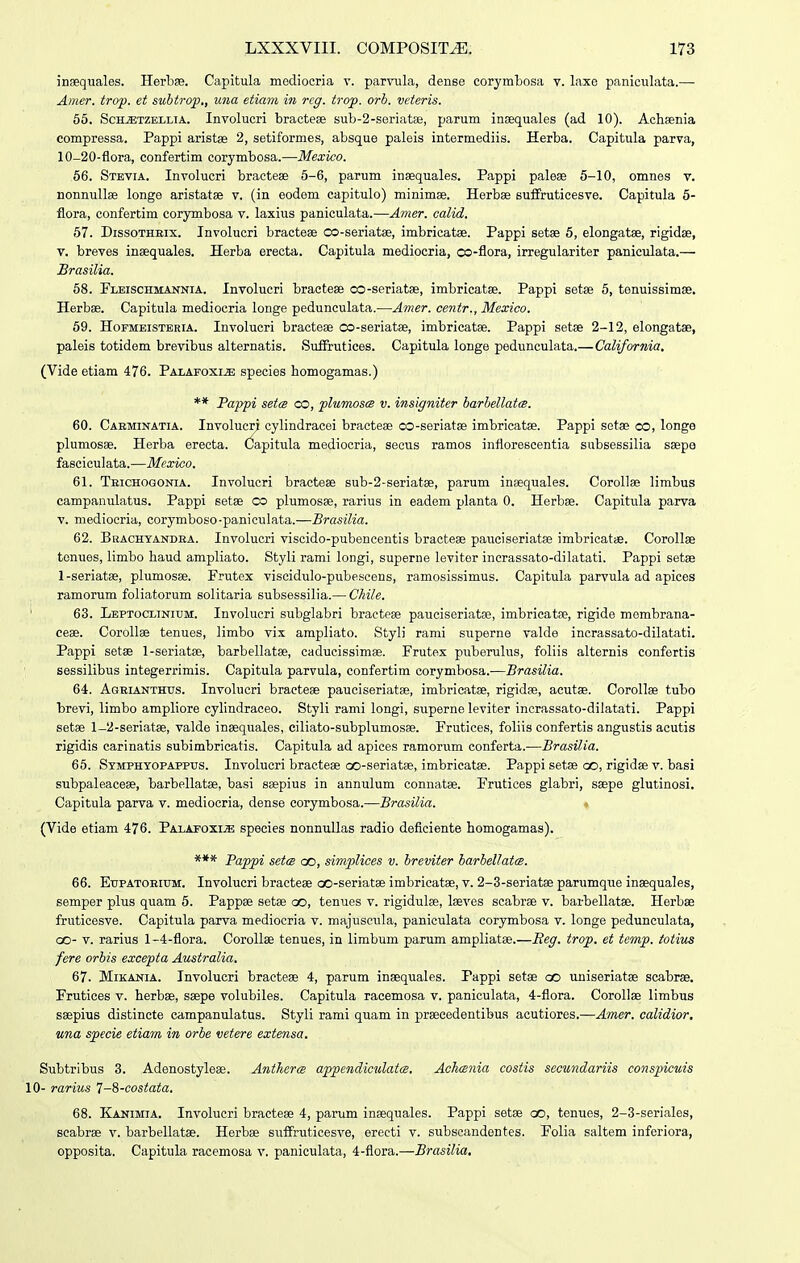 ingequales. Herbas. Capitula mediocria v. parvula, dense corymbosa v. laxo paniculata.— Amer. troj). et subtrop., utia etiain iii reg. trop. orb. veieris. 65. SchjEtzellia. Involucri bractese sub-2-seriat8e, parum incequales (ad 10). Ach-senia compressa. Pappi aristse 2, setiformes, absque paleis intermediis. Herba. Capitula parva, 10-20-flora, confertim corymbosa.—Mexico. 56. Stevia. Involucri bractese 6-6, parum insequales. Pappi paleee 5-10, omnes v. nonnullae longe aristatae v. (in eodem capitulo) minimae. Herbae suifruticesve. Capitula 6- flora, confertim corymbosa v. laxius paniculata.—Amer. calid. 67. DissoTHEix. Involucri braoteae co-seriatse, imbricatae. Pappi setee 6, elongatee, rigidae, v. breves insequales. Herba erecta. Capitula mediocria, co-flora, irregulariter paniculata.— Brasilia. 68. Fleischmannia. Involucri bractese co-seriatse, imbricatae. Pappi setse 6, tenuissimae. Herbae. Capitula mediocria longe pedunculata.—Amer. centr., Mexico. 59. HoFMEiSTBRiA. Involucri bracteae co-seriatae, imbricatae. Pappi setee 2-12, elongatse, paleis totidem brevibus alternatis. Suffrutices. Capitula longe pedunculata.—California. (Vide etiam 476. Palafoxi^ species homogamas.) ** Pappi setcB co, plumoscB v. insigniter barbellatce. 60. Caeminatia. Involucri cylindracei bracteae co-seriatae imbricatae. Pappi setae co, longe plumosae. Herba erecta. Capitula mediocria, seeus ramos inflorescentia subsessilia saepa fasciculata.—Mexico. 61. Teichogonia. Involucri bracteae sub-2-seriatae, parum inaequales. Corollae limbus campanulatus. Pappi setae co plumosae, rarius in eadem planta 0. Herbse. Capitula parva V. mediocria, corymboso-paniculata.—Brasilia. 62. Bkachyandea. Involucri viscido-pubencentis bracteas pauciseriatae imbricatae. Corollae tonues, limbo haud ampliato. Styli rami longi, superne levitor incrassato-dilatati. Pappi setae 1-seriatae, plumosae. Prutex visoidulo-pubescens, ramosissimus. Capitula parvula ad apices ramorum foliatorum solitaria subsessilia.— Ckile. ' 63. Lbptoclinium. Involucri subglabri bracteae pauciseriatae, imbricatse, rigide membrana- ceae. CoroIIae tenues, limbo vix ampliato. Styli rami superne valde incrassato-dilatati. Pappi setae l-seriatse, barbellatae, caducissimae. Frutex puberulus, foliis alternis confertis sessilibus integerrimis. Capitula parvula, confertim corymbosa.—Brasilia. 64. Agrianthus. Involucri bracteae pauciseriatas, imbricatae, rigidae, acutae. CoroIIae tubo brevi, limbo ampliore cylindraceo. Styli rami longi, superne leviter incrassato-dilatati. Pappi setae l-2-seriat«, valde inaequales, ciliato-subplumosae. Prutices, foliis confertis angustis acutis rigidis carinatis subimbricatis. Capitula ad apices ramorum conferta.—Brasilia. 65. Symphyopappus. Involucri bracteae oo-seriatae, imbricatae. Pappi setae oo, rigidae v. basi subpaleaceae, barbellatae, basi saepius in annulum coniiatae. Prutices glabri, saepe glutinosi. Capitula parva v. mediocria, dense corymbosa.—Brasilia. (Vide etiam 476. Palapoxije speeies nonnullas radio deficiente homogamas). *** Pappi setcB oo, simplices v. breviter barbellatcB. 66. Eupatoeium. Involucri bracteae oo-seriatas imbricatae, v. 2-3-seriatae parumque inaequales, semper plus quam 5. Pappae setae oo, tenues v. rigidulae, laeves scabrae v. barbellatae. Herbse fruticesve. Capitula parva mediocria v. majuscula, paniculata oorymbosa v. longe pedunculata, QO- V. rarius 1-4-flora. CoroUse tenues, in limbum parum ampliatae.—Beg. trop. et temp. totius fere orbis excepta Australia. 67. Mikania. Involucri braeteae 4, parum inaequales. Pappi setae co uniseriatae scabrae. Frutices v. herbae, saepe volubiles. Capitula racemosa v. paniculata, 4-flora. CoroIIae limbus saepius distincte campanulatus. Styli rami quam in prseeedentibus acutiores.—Amer. calidior, una specie etiam in orbe vetere extensa. Subtrlbus 3. Adenostyleae. Antherce appendiculatm. AcJicenia costis secundariis conspicuis 10- rarius 7-S-costata, 68. Kanimia. Involucri bracteae 4, parum inaequales. Pappi setae oo, tenues, 2-3-seriaIes, scabrae v. barbellatae. Herbae suffruticesve, erecti v. subscandentes. Folia saltem inferiora, opposita. Capitula racemosa v. paniculata, 4-flora.—Brasilia,