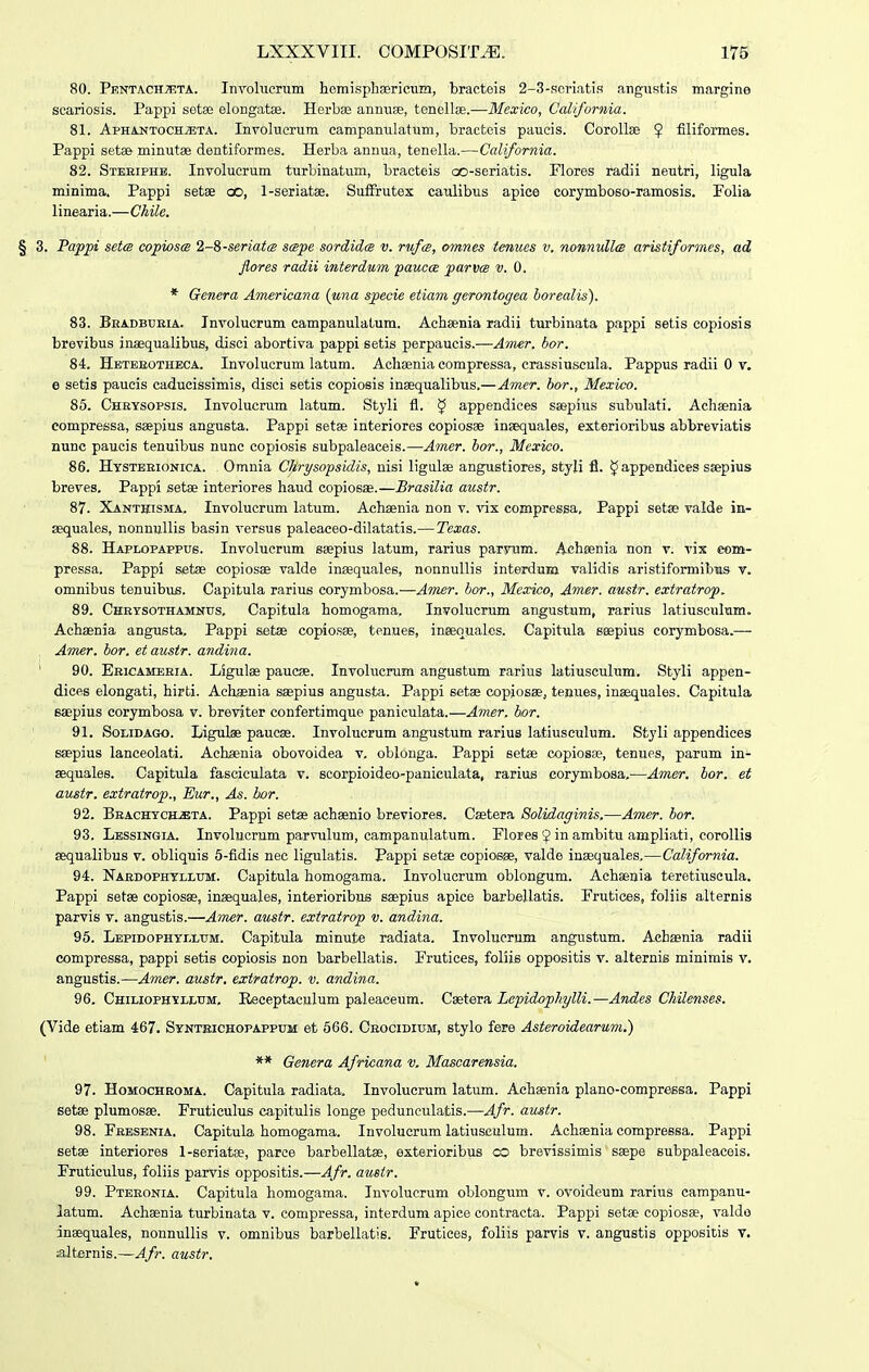 80. Pentach^.ta. InYolucrum hemisphsericiim, bracteis 2-3-soriatia angustis margine scariosis. Pappi setse elongatae. Herlj£e annuse, tenellEB.—Mexico, Galifornia. 81. Aphautoch^ta. Involucrum eampanulatum, bracteis paucis. Corollee ^ filiformes. Pappi setse minutse dentiformes. Herba annua, tenella.—California. 82. Stebiphb. Involucrum turbinatum, bracteis oo-seriatis. Flores radii neutri, ligula minima. Pappi setee oo, l-seriatae. Suflfrutex caulibus apiee corymboso-ramosis. Folia linearia.—CMlc. 3. Pappi setts copiosm 2-S-seriat(S sape sordidcs v. rufcB, omnes tenues v. nonnuUw aristiformes, ad flores radii interdum paucce parvce v. 0. * Genera Americana (una specie etiam gerontogea horealis). 83. Beadbueia. Involucrum campanulatum. Acbsenia radii turbinata pappi setis copiosis brevibus inffiqualibus, disci abortiva pappi setis perpaucis.—Armr. bor. 84. Hetbeotheca. Involucrum latum. Achsenia compressa, crassiuscula. Pappus radii 0 v. e setis paucis caducissimis, disci setis copioeis insequalibus.—Amer. bor., Mexico. 85. Cheysopsis. Involucrum latum. Styli fi. 5 appendiees ssepius subulati. Achaenia compressa, saepius angusta. Pappi setae interiores copiosae insequales, exterioribus abbreviatis nunc paucis tenuibus nunc copiosis subpaleaceis.—A?ner. bor., Mexico. 86. Hystbeionica. Omuia CJirysopsidis, nisi ligulse angustiores, styli fl. § appendiees saepius breves. Pappi setae interiores haud copiosae.—Brasilia austr. 87. Xantjjisma. Involucrum latum. Achaenia non v. vix compressa, Pappi setse valde in- sequales, nonnnllis basin versus paleaceo-dilatatis.—Texas. 88. Haplopappus. Involucrum ssepius latum, rarius parvum. Achsenia non v. vix eom- pressa. Pappi sfitae copiosae valde insequales, nonnuUis interdum validis aristiformibns v. omnibus tenuibus. Capitula rarius corymbosa.—Amer. bor., Mexico, Amer. austr. extratrop. 89. Cheysothamnus, Capitula homogama. Involucrum angustum, rarius latiusculum. Achaenia angusta. Pappi setae copiosae, tenues, ineequales. Capitula ssepius corymbosa.— Amer. bor. etaustr. andina. 90. Ebicameeia. Ligulas paucae. Involucmm angustum rarius latiusculum. Styli appen- dices elongati, hirti. Achaenia saepius angusta. Pappi seta» copiosse, tenues, insequales. Capitula eaepius corymbosa v. breviter confertimque paniculata.—Amer. bor. 91. SoLiDAGO. Ligulae paucae. Involucrum angustum rarius latiuseulum. Styli appendices saepius lanceolati. Achaenia obovoidea v. oblonga. Pappi setae copiosEe, tenues, parum in- aequales. Capitula fasciculata v. scorpioideo-paniculata, rarius corymbosa,—Amer. bor. et austr. extratrop., Eur., As. hor. 92. BEACHYCHiETA. Pappi setae achaenio breviores. Caetera Solidaginis.—Amer. bor. 93. Lbssingia. Involucrum parvulum, campanulatum. Flores $ in ambitu ampHati, corollis sequalibus v. obliquis 6-fidis nec ligulatis. Pappi setse copiosse, valde inaequales.—California. 94. Naedophylltim:. Capitula homogama. Involucrum oblongum. Achsenia teretiuscula. Pappi setse copiosae, inaequales, interioribus ssepius apice barbellatis. Prutices, foliis alternis parvis v. angustis.—Amer. austr. extratrop v. andina. 95. Lepidophyllum. Capitula minute radiata. Involuorum angustum. Achasnia radii compressa, pappi setis copiosis non barbellatis. Frutices, foliis oppositis v. alternis minimis v. angustis.—Amer. austr, extratrop. v. andina. 96. Chiliophyllum, Receptaculum paleaceum. Cse.t&ca, Lepidophylli.—Andes Chilenses. (Vide etiam 467. SyNXEicHOPAPPUii et 666. Ceocidium, stylo fere Asteroidearum.) ' ** Genera Africana v. Mascarensia. 97. Homocheoma. Capitula radiata, Involuerum latum. Achsenia plano-compressa. Pappi setse plumosae. Fruticulus capitulis longe pedunculatis.—Afr. austr. 98. Feesenia, Capitula homogaraa. Involucrum latiusculum. Achaenia compressa. Pappi setse interiores 1-seriatse, parce barbellatae, exterioribus co brevissimis ssepe subpaleaceis. Fruticulus, foliis parvis oppositis.—Afr. austr. 99. Pteeonia. Capitula homogama. Involucrum oblongum v. ovoideum rarius campanu- latum. Achsenia turbinata v. compressa, interdum apiee contracta. Pappi setae copiosse, valdo insequales, nonnullis v. omnibus barbellatis. Frutices, foliis parvis v. angustis oppositis v. altfirnis.—Afr. austr.