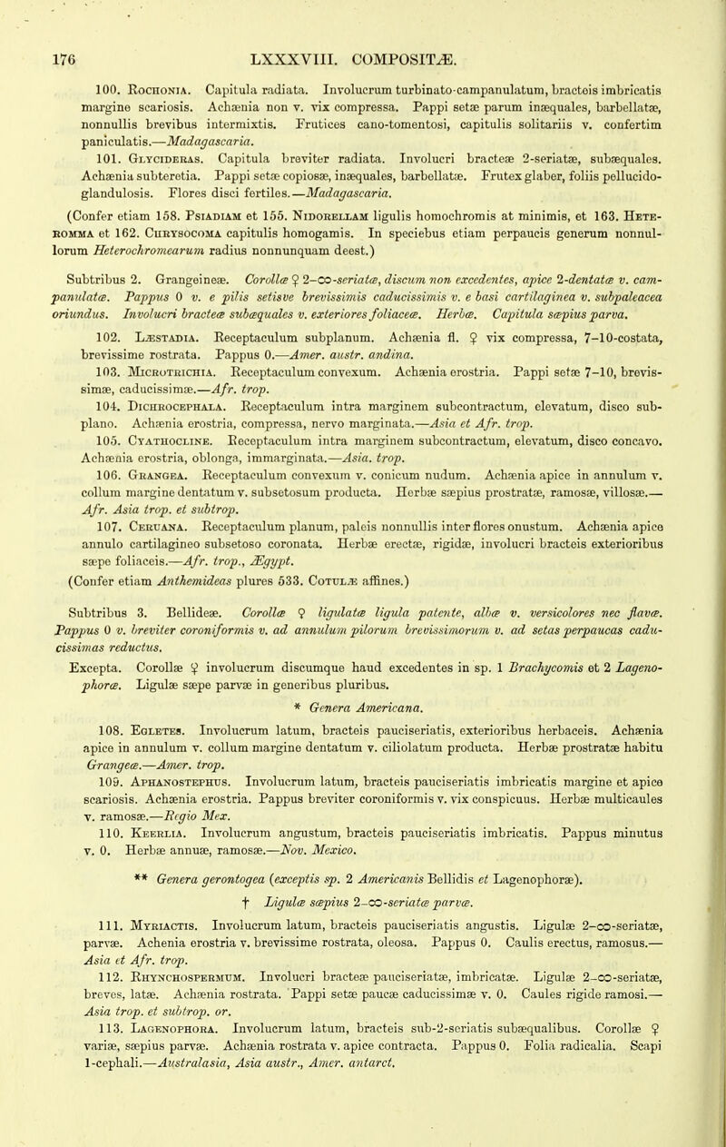 100. RocHONiA. Capitula radiata. Involucrum turbinato-campanulatum, bracteis imbricatis margine scariosis. Achaeuia non v. vix compressa. Pappi setae parum insequales, barbellatse, nonnuUis brevibus intormixtis. Friitices cano-tomentosi, capitulis solitariis v. confertim pan i culati s.—Madagascaria. 101. Gi.YciDEKAs. Capitula breviter radiata. Involucri bractese 2-seriatae, subaequales. Achaenia subteretia. Pappi setfe copiosse, insequales, barbollatae. Frutex glaber, foliis pellucido- glandulosis. Flores disci fertiles.—Madagascaria. (Confer etiam 158. Psiadiam et 156. Nidobeliam ligulis homochromis at minimis, et 163. Hete- KOMMA et 162. CuEYsocoMA capitulis homogamis. In speciebus etiam perpaucis generum nonnul- lorum Heterochromcarum radius nonnunquam deest.) Subtribus 2. Grangeineae. Corolls ^ 2-CO-seriatce, discum non excedentes, apice 2-dentat(B v. cam- pannlatts. Pappus 0 v. e pilis setisve brevissimis caducissimis v. e basi cartilaginea v. subpaleacea oriundus. Involucri bractecB subcequales v. exieriores foliacea. Herbm. Capiiula scspius parva, 102. L.ESTADIA. Eeceptaculum subplanum. Achaenia fl. $ vix compressa, 7-10-costata, brevissime rostrata. Pappus 0.—Amer. austr. andina. 103. MiCRoTEicHiA. Eeceptaculum convexum. Achsenia erostria. Pappi setae 7-10, brevis- simse, caducissimEe.—Afr. trop. 104. DiCHEOCEPHAXA. Eeceptaculum intra marginem subcontractum, elevatum, disco sub- plano. Aehaenia erostria, compressa, nervo marginata.—Asia et Afr. trop. 105. Cyatuocline. Eeceptaculum intra marginem subcontractum, elevatum, disco concavo. Achaenia erostria, oblonga, immarginata.—Asia. trop. 106. Grangea. Eeceptaeulum convexum V. conicum nudum. Achaenia apice in annulum v. collum margine dentatum V. subsetosum producta. Herbae saepius prostratae, ramosae, villosae.— Afr. Asia trop. et subtrop. 107. Ceruana. Eeceptaculum planum, paleis nonnullis interfloresonustum. Aehaenia apice annulo cartilagineo subsetoso coronata. Herbae erectae, rigidae, involucri bracteis exterioribus saepe foliaceis.—Afr. trop., Mgypt. (Confer etiam Anthemideas plures 533. Cottjl.53 affines.) Subtribus 3. Bellideae. Corollce 9 ligulatcB ligula patente, alhcg v. versicolores nec flavcB. Pappus 0 V. hreviter coroniformis v. ad annulum pilorum breuissimxirum v. ad setas perpaucas cadu- cissimas reductus. Excepta. Corollae involucrum discumque haud excedentes in sp. 1 Brachycomis et 2 Lageno- phorcB. Ligulae saepe parvae in generibus pluribus. * Gcnera Americana. 108. Eqletes. Involucrum latum, bracteis pauciseriatis, exterioribus herbaceis. Achaenia apice in annulum v. collum margine dentatum v. ciliolatum producta. Herbae prostratae habitu Grangece.—Amer. trop. 109. Aphanostephxis. Involucrum latum, bracteis pauciseriatis imbricatis margine et apico scariosis. Achaenia erostria. Pappus breviter coroniformis v. vix conspicuus. Herbae multicaules v. ramosae.—Rcgio Mex. 110. Keeelia. Involucrum angustum, bracteis pauciseriatis imbricatis. Pappus minutus V. 0. Herbae annuae, ramosae.—Nov. Mexico. ** Genera gerontogea (exceptis sp. 2 Americanis Bellidis et Lagenophoree). t Ligulce scBpius 2-<X)-seriatcB parvcB. 111. Myeiactis. Involucrum latum, bracteis pauciseriatis angustis. Ligulae 2-co-seriatae, parvae. Achenia erostria v. brevissime rostrata, oleosa. Pappus 0. Caulis erectus, ramosus.— Asia et Afr. trop. 112. Ehynchospeemum. Involucri bracteae panciseriatae, imbricatae. Ligulae 2-co-seriatae, breves, latae. Achaenia rostrata. Pappi setae paucas caducissimae v. 0. Caules rigide ramosi.— Asia trop. et subtrop. or. 113. Lagenophoea. Involucrum latum, bracteis sub-2-seriatis subaequalibus. Corollae 5 variae, saepius parvae. Achaenia rostrata v. apice contracta. Pappus 0. Folia radicalia. Scapi 1-cephali.—Australasia, Asia austr., Amer. antarct.