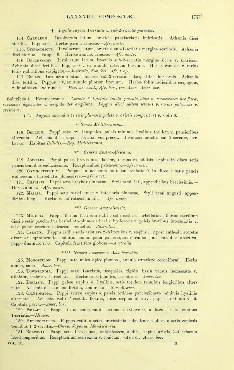tt Ligulce sapius 1 -scriaice v. suh-2-seriata patentes. 114. Gartjleum. Involucrum latum, bractois pauciseriatis imbricatis. Acliaenia disci sterilia. Pappus 0. Herbse parum ramosse.—Afr. austr. 115. Steikodtscus. Involuerum latum, bracteis sub-l-seriatis margine scariosis. Achsenia disci sterilia. Pappus 0. Herbse annuse, ramosEe.— Afr. aitstr. 116. Brachycome. Involucrum latuni, bracteis sub-2-seriatis margine siccis v. scariosis. Achsenia disci fertilia. Pappus 0 v. ex annulo setarum brevium. Herbae ramosos v. rarius foliis radicalibus scapigerse.—Australia, Nov. ZcL, Afr. trop. 117. Bellis. Involucrum latum, bracteis sub-2-seriatis subEequalibus herbaceis. Achaenia disci fertilia. Pappus 0 v. ex annulo pilorum brevium. Herbfe foliis radicalibus scapigerae, V. liumiles et laxe ramosae.—Eur. As. occid., Afr. hor., Ins. Azor., Amer. bor. Subtribus 4. Heterochromeae. Corollce 9 Vigvlatm ligula fotente, aUxs v. vcrsicolores nec JlavcB, rarissime deficientcs v. irregulariter ampliatiB. Pappus disci saltem setosus v. rarius palcaceus v. aristosus. § 1. Pappus anomalus {e setis plwnosis paleis v. aristis compositus) v. radii 0. * '^Genus Mediterraneum. 118. Bellitjm. Pappi sotae oo, insequales, paleis minimis hyalinis toti<lem v. paucioribus alternatae. Achaenia disci saepius fertilia, compressa. Involucri bractc» sub-2-seriat8e, her- baceae. Habitus Bellidis.—Reg. Mediterranea. ** Gencra Ausiro-Africana. 119. Amellus. Pappi paloae brevissin se lacerse, inaequales, additis saepius in disco setis paucis tenuibus caducissimis. Keceptaculum paleaceum.—Afr. austr. 120. Gymnostbphium. Pappus in achseniis radii tuberciilatis 0, in disco e setis paucis caducissimis barbellatis plumosisve.—Afr. austr. ' 121. Chaeibis. Pappi setae breviter plumosae. Styli rami lati, appendicibus brevissimis.— Herba annua.—Afr. austr. 122. Maikia. Pappi setae seriei unicae v. interioris plumosae. Styli rami angusti, appen- ■ dicibus longis. Herbae v. sufFrutices humiles.—Afr. austr. *** Genera Australiensia. 123. Minueia. Pappus florum fertilium radii e setis scabris barbellatisve, florum storilium disci e setis paucioiibus barbellato-plumosis basi subpaleaceis v. paleis brevibus intc-rmixlis v. ad cupulam scarioso-paleaceam reductus.—Australia. 124. Calotis. Pappus radii e setis aristisve 2-8 brevibus v. saepius 1-2 post antliesin accretis divaricatis spiniformibus additis nonnunquam paleis squamiformibus; achaenia disci abortiva, pappo diminuto v. 0. Capitula fructifera globosa.—Australia. **** Genera Americcs v. Asice horealis. 125. MoNOFTiLON. Pappi seta unica apice plumosa, annulo cxteriore coroniformi. Horba annua, nana.—Amer. hor. 126. ToTVNSENDiA. Pappi setae l-seriatse, inaequales, rigidae, basin versus incrassatse v. dilatatae, scabrae v. barbellatae. Herbae saepe humiles, caespitosae.—Amer. hor. 127. DiSTAsis. Pappi paleae saepius 5, hyalinae, setis totidem tenuibus longioribus altor- natae. Achsenia disci saepius fertilia, compressa.—Nov. Mexico. 128. Ch;etopappa. Pappi aristae saepius ri, paleis totidem paucioribusve minimis hyalinis . alternatae. Achaenia radii 5-costata fertilia, disci saepius aburtiva pappo diminuto v. 0. Capitula parva.—Anier. hor. 129. Psilactis. Pappus in achaeniis radii laevibus striatisve 0, in disco e setis tenuibus l-seriatis.—Mexico. 130. Hbteeopappus. Pappus radii e setis brevissimis subpaloaceis, disci e sotis copiosis tenuibus 1-2-soriatis.—China, Japonia, Matidsckuria. 131. Boltonia. Pappi setae brevissimae, subpaleaceas, additis saepius aristis 2-4 achaenio haud lougioribus. Receptaculum convexum v. conicum. -As/a or., Amer. hor. VOL. TT. N