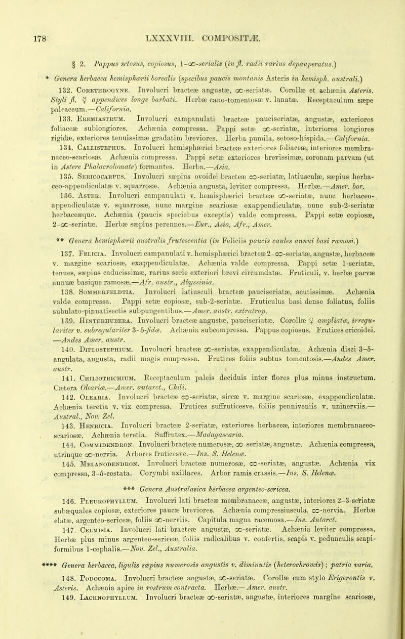 § 2. rapjtus sciosus, copiosus, l-cc-serialis {in jl. radii rarius depauperatus.) * Genera herbacea kemisphcerii borcalis {specibus paucis montanis Asteris in hemisph. australi.) 132. CoHETHBOGYNE. Involueri bractese angustse, co-seriatse. CoroUse et achaenia Asieris. Siyli fl. 5 appendices longe barbati. Herbse cano-tomentosee v. lanatae. Keceptaeulum saepe paleaceum.—California. 133. EBEMiASTRrM. Involucri campanulati bractese pauciscriatae, angustse, exteriores foliaccse sublongiores. Aehienia compressa. Pappi setoe ao-scriatse, interiores longiores rigidiE, extoriores tenuissimse gradatim Ijreviorcs. Herba pumila, setoso-hispida.—California. 134. Callistephus. Involueri liemisphserici bractese exteriores foliaeeae, interiores membra- naceo-Bcariosae. Acliseuia compressa. Pappi setije exteriores brevissimse, coronam parvam (ut in Astere Pludacrolomatc) formanfes. Herba.—Asia. 135. SERicocARrus. Invohicri soepins ovoidei bracteae oo-seriatae, Litiusculse, ssepius horba- ceo-appondiculatse v. squarros;e. Achsenia angusta, levitor compressa. Herbae.—Amer. bor. 136. AsTEB. Involucri campanulati v. hemisphserici bractese oo-seriatae, nunc horbaceo- appendiculatfe v. squarrosae, nune margine scariosse exappendiculatee, nunc sub-2-seriatae horbaceaeque. Achaenia (paucis speciebus exceptis) valde compressa. Pappi sotse copiosse, 2-oO-6eriat£e. Herbse ssepius perennes.—Etir., Asia, Afr., Atner. ** Genera hemiBphcerii austraJis frutesccntia (in Feliciis paucis caules annui hasi ramosi.) 137. Felicia. Involucri campanulati v. hemisphserici bractese 2-co-6oriat8e, angustse, herbaeese V. niargine scariosse, exappendieuhitse. Aclisenia valde compressa. Pappi setse l-seriatse, tenues, ssepius cadneissimae, rarius sorie exteriori brevi circumdatse. Fruticuli, v. herbse parvse annufe basique ramos;e.—Afr. austr., Alryssinia. 138. SoMMERFELDTiA. Involucri latiusculi bractese paueiseriatse, acutissimse. Achsenia valde compressa. Pappi setse copiosse, sub-2-seriat8e. Fruticulus basi dense foliatus, foliis subulato-pinnatisectis subpungentibus.—Armr. austr. cxtratrop. 139. HiNTERHUBBHA. luvolucri bractese angustge, piiuciseriatse. Corollse amplintce, irrcgu- lariterv. subrec/u/ariter S-d-fidte. Achaeuia subcompress.i. Pappus copiosus. Frutices oricoidei. —Andes Amer. austr. 140. DiPLOSTEPHiuM. Involucri bractese oo-seriatse, exappendiculatae. Achsenia disci 3-5- angulata, angusta, radii magis compressa. Frutices foliis subtus tomentosis.—Andes Amer. austr. 141. Chiliotrichium. Eeceptaculum paleis deciduis inter flores plus minus instructum. Csetora Olcari<B.—Amer. antarct., Chili. 142. Oi.EARiA. Involucri braetese oD-seriatae, siecae v. m.irgine scariosK, exappendiculatse. Achsenia toretia v. vix compressa. Frutices suf&uticesve, foliis penniveniis v. uninerviis.— Austral., Nov. Zel. 143. Henricia. Involucri bractese 2-seriat8e, exteriores herbacese, interiores membranaceo- searioBse. Acheenia teretia. Suffrutex.—Madagascaria. 144. CoMMiDENDRON- Involucri bractese numerosse, oo scriatse, angustse. Achsenia compressa, utrinque oo-nervia. Arbores fruticesve.—Ins. 8. Helence. 145. Melanodenuron. Involucri briictese numerosse, oo-seriatse, angustse. Achsenia vix compressa, 3-6-costata. Corymbi axillares. Arbor ramis crassis.—Ins. S. Helence. *** Gencra Australasica herbacea argenteo-scricea. 146. Pleurophtllum. Involucri lati bracteae membranaeeae, angustae, interiores 2-3-seriatse subaequales copiosse, exteriores paucae breviores. Achaenia compressiuscula, 03-nervia. Herbae elatae, argenteo-sericese, foliis oo-nerviis. Capitula magna racemosa.—Ins. Antarct. 147. Celmisia. Involucri lati bracteae angustae, oo-seriatse. Achsenia leviter compressa. HerbK plus minus argenteo-serieeae, foliis radicalibus v. eonfertis, scapis v. pedunculis scapi- formibus 1-cephalis.—Nov. Zel., Australia. **** Genera herbacea, ligulis seepius numerosis angustis v. diminutis {hcterochromis); patria varia. 148. PoDocoMA. Involucri bracteae angustae, oo-seriatae. Corollae mm stjlo Erigerontis v. Asteris. AaYi^euw. s^gice in rostrum coniracta. Herbae.—Amer. austr. 149. Lachnophyllum. Involucri bracteae oo-seriatae, angustae, interiores margine scariosse,