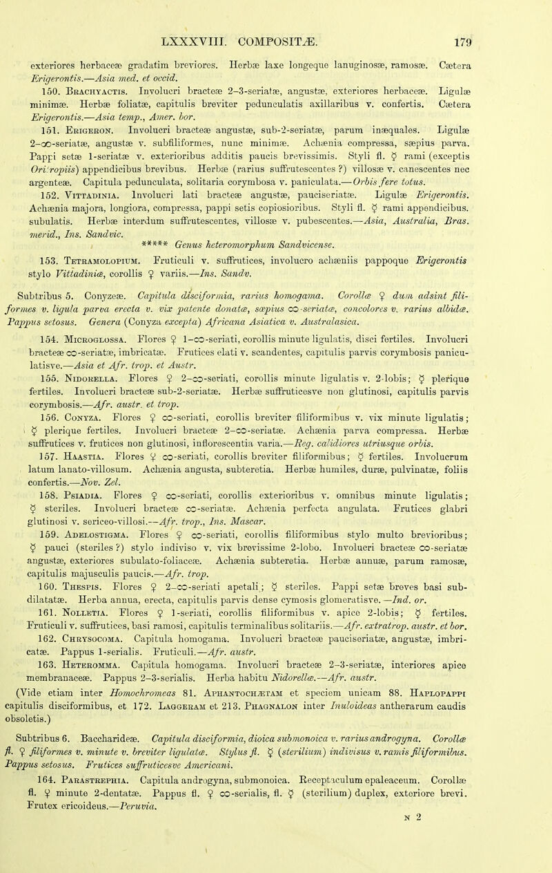 exteriores herbacese gradatim breviores. Herbse laxe longequo laniiginosae, ramos». Csetera JLrigerontis.—Asia med. et occid. 160. Bbachyactis. Involuori bractoae 2-3-seriatge, angustaj, exterioros herbaceae. Ligulse minimee. Herbae foliatse, capitulis breviter peduneulatis axillaribus v. confertis. Cietera Erigerontis.—Asia temjp., Amcr. hor. 161. Erigebon. Involucri bracteae angustae, sub-'2-seriat8e, parum inaequales. Ligulae 2-GO-seriat8e, angustae v. subfiliformos, nunc minimae. Achienia compressa, saepius parva. Pappi setae 1-seriatae v. exterioribus additis paucis brevissimis. Styli fl. § rami (exceptis Ori'ropiis) appendicibus brevibus. Herbae (rarius sufFrutescentes ?) villosae v. canescentes nec argenteae. Capitula pedunculata, solitaria corymbosa v. paniculata.—Orbis fere totus. 162. ViTTADiNiA. Involucri lati bracteae angustae, pauciseriatse. Ligulae Erigerontis. Achaenia majora, longiora, compressa, pappi setis copiosioribus. Styli fl. ^ rami appendicibus. subulatis. Herbae interdum sutfrutescentes, villosae v. pubescentes.—Asia, Australia, Bras. merid., Ins. Sandvic. ***** Genus heteromorphum Sandviccnse. 153. Tetramolopium. Fruticuli v. suflfrutices, involucro achaeniis pappoque Erigerontis stylo Vittadinies, corollis ^ variis.—Ins. Sandv. Subtribus 5. Conyzese. Capitula dJsciformia, rarius homogama. CorollcB 9 dum adsint fili- fornies v. ligula parua ereota v. vix patente donatcs, soepius co-seriatts, concolores v. rarius alhidce. Tappus setosus. Genera (Conyza excepta) Africana Asiatica v. Australasica. 154. MiCROGLOSSA. Flores ^ 1-co-seriati, corollis minute ligulatis, disci fertiles. Involucri bracteae co-seriatae, imbricatae. Frutices elati v. scandentes, capitulis parvis corymbosis panicu- latisve.—Asia et Afr. trop. et Austr. 156. NiDOBELLA. Flores ^ 2-co-seriati, corollis minute ligulatis v. 2-lobis; 5 plerique fertiles. Involucri bracteae sub-2-seriatae. Herbae suffruticesve non glutinosi, capitulis parvis corymbosis.—Afr. austr. et trop. 156. CoNTZA. Flores ^ co-seriati, corollis breviter filiformibus v. vix minute ligulatis; I $ plerique fertiles. Involucri bracteae 2-co-seriatae. Achsenia parva compressa. Herbee suflfrutices v. frutices non glutinosi, inflorescentia varia.—Ecg. calidiores utriusque orhis. 167- Haastia. Flores V co-seriati, coroUis breviter filiformibus; § fertiles. Involucrum . latum lanato-villosum. Achasnia angusta, subteretia. Herbae humiles, durae, pulvinatae, foliis confertis.—Nov. Zcl. 168. PsiADiA. Flores $ co-seriati, corollis exterioribus v. omnibus minute ligulatis; 5 steriles. Involucri bracteae co-seriatae. Aehaenia perfecta angulata. Frutices glabri glutinosi V. sericeo-villosi.—Afr. trop., Ins. Mascar. 159. Adelostigma. Flores $ co-seriati, corollis filiformibus stylo multo brevioribus; 5 pauei (storiles ?) stylo indiviso v. vix brevissime 2-lobo. Involucri bracteae co-seriatae angustae, exteriores subulato-foliaceae. Achaenia subteretia. Herbae aunuae, parum ramosse, capitulis majusculis paucis.—Afr. trop. 160. Thespis. Flores ^ 2_co-seriati apetali; 5 sterilos. Pappi setae breves basi sub- dilatatae. Herba annua, erecta, capitulis parvis dense cymosis glomeratisve. —Ind. or. 161. Nollbtia. Flores ? 1-seriati, coroUis filiformibus v. apice 2-lobis; ^ fertiles. Fruticuli v. sufFrutices, basi ramosi, capitulis terminalibus solitariis.—Afr. extratrop. austr. et bor. 162. Chbysocoma. Capitula homogama. Involucri braoteee pauciseriatae, angustae, imbri- catae. Pappus 1-serialis. Fruticuli.—Afr. austr. 163. Hetbromma. Capitula homogama. Involucri bracteas 2-3-seriatae, interiores apice membranaceae. Pappus 2-3-seriaIis. Herba habitu Nidorella;.—Afr. austr. (Vide etiam inter Honwchromcas 81. Aphantoch^tam et speciem unioam 88. Haplopappe capitulis disciformibus, et 172. Laggebam et 213. Phaqnalon inter Inuloideas antherarum caudis obsoletis.) Subtribus6. Baccharideae. Capituladisciformia,dioicasuhmonoicav.rariusandrogyna. Corollm fl. 9 filiformes v. minute v. breviter ligulatoe. Stylus fl. ^ {stei-ilium) indivisus v. ramis filiformihus. Pappus setosus. Frutices suffruticcsve Americani. 164. Parastrephia. Capitula androgyna, submonoica. Eeoeptaculum epaleaceum. Corollae fl. minute 2-dontatae. Pappus fl. 9 co-serialis, fl. $ (sterilium) duplex, exteriore brevi. Frutex ericoideus.—Peruvia. N 2