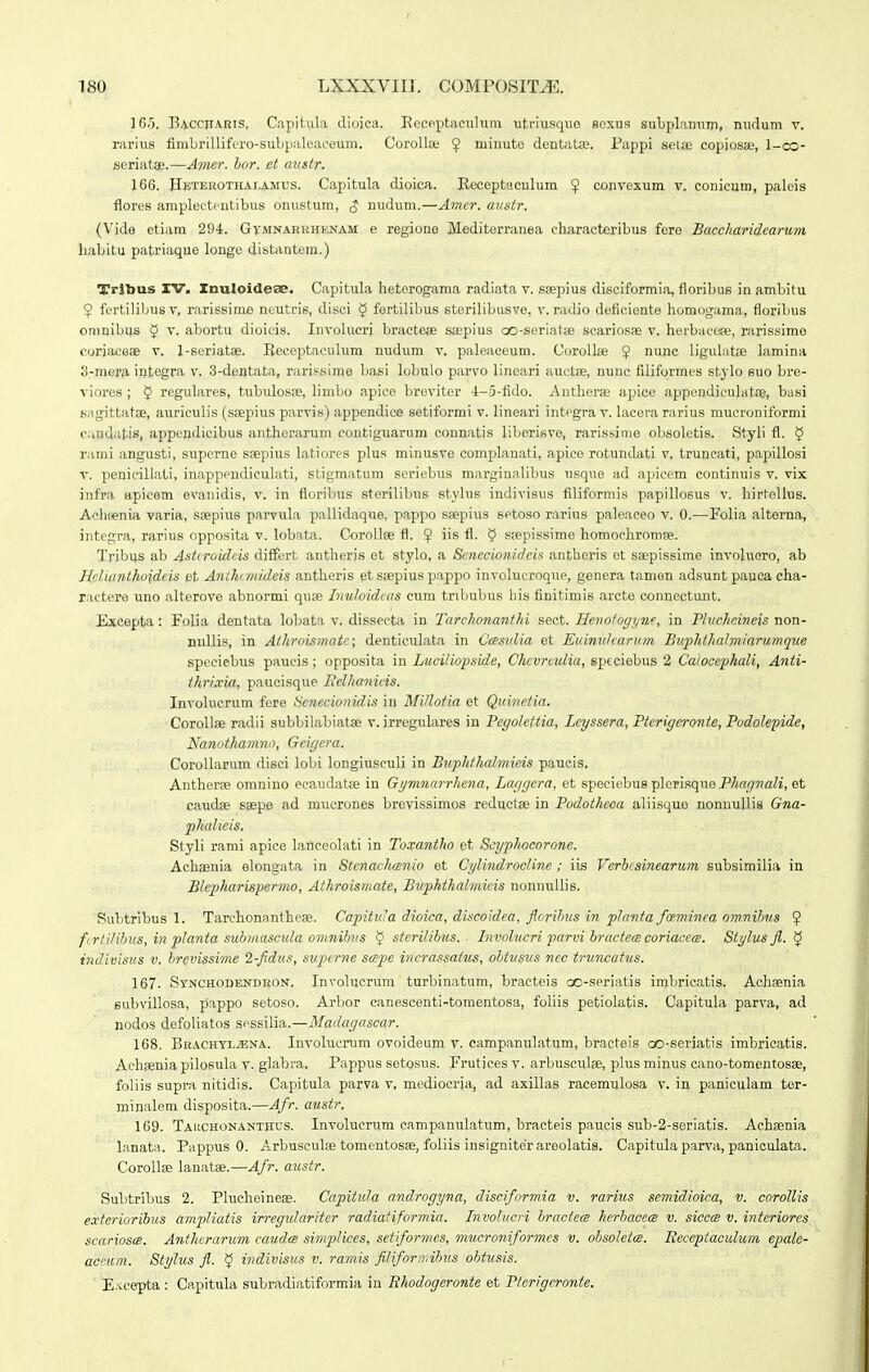 16.5. Eaccparis, C.apitula dioica. Eecpptaouliini utriusque soxus suljplnnuin, nudum v. rarius finibrillif(,-ro-sul)pult'aceum. Corolla! ^ minuto dentatae. Pappi seius copiosaj, 1-co- seriatae.—Atiwr. bor. et mistr. 166. Hbterothalamus. Capitula dioica. E-eceptaculum $ convexum v. conicum, palois flores amplectentibus onustum, ^ uudum.—Amer. anstr. (Vjde etiam 294. Gymnakrhenam e regiono Mediterranea charactcribus fere Baccharidearum liabitu patriaque longe distantem.) Trjbus IV. Xnuloidese. Capitula heterogama radiata v. ssepius disciformia, floribus in ambitu $ fertilibus v, rarissinie ncutris, disci $ fertilibus storilibusve, v. radio deficiente homogama, floribus omnibijs § v. abortu dioicis. Involucrj bractete ssepius cx)-seriatse scariosse v. herbaccse, rarissime corjaceae v. 1-scriatae. Bcceptaeulum nudum v. paleaceum. CoroUse $ nunc ligulatse lamina 3-mera. integra v. S-dentata, rarissime basi lobulo parvo linoari auetee, nunc filiformes stylo euo bro- viores ; $ regulares, tubulosiie, limbo apice breviter 4-5-fido. Antliorae apice appendiculatae, basi s.igittatoe, auriculis (ssepius parvis) appendice setiformi v. lineari integra v. lacera rarius mucroniformi caudatis, appcndicibus antherarum contiguarum conn.atis liberisve, rarissime obsoletis. Styli fl. § r.imi angusti, supcrne saepius latiores plus miniisve complanati, apiee rotundati v. truncati, papillosi V. penicillati, inappendieulati, stigmatum seriebus margin.alibus usque ad apicem continuis v. vix infpa apicem evanidis, v. in floribus sterilibus stylus indivisus filiformis papillosus v. hirtelhis. Achfenia varia, saipius parvula pallidaque, pappo saepius setoso rarius paleaeeo v. 0.—Folia alterna, integra, rarius opposita v. lobata. CoroUae fl. ^ iis fl. $ ssepissime homochromae. Tribus ab Astcrokleis djffert autherjs et stylo, a Senecwnideis antheris et saepissime involuoro, ab Hplianthoideis et Anihtniideis antheris etssepius pappo involucroque, genera tamen adsunt pauca cha- ractere uno alterove abnormi quse Inuloidcas cum tribubus his finitimis arcte connectunt. Excepta: Folia dentata lobata v. dissecta in Tarchonanthi sect. Henofogyne, in Thichoineis non- nuUis, in Alhroismate; denticulata in Casiilia ot Euinuharum Buphthalmiarumque speeiebus paucis; opposita in Luciliopside, Chcvrculia, sptciebus 2 Caiocephali, Anti- thrixia, paucisque Hclhanicis. Involucrum fcre Scnecionidis in MUlotia et Quinctia. Corollse radii subbilabiatse v. irregulares in Peyolcttia, Lcyssera, Pterigeronte, Podolepide, Nanothamno, Geigera. CoroUarum disci lobi longiuseuli in Buphthalmieis paucis. Anthorae omnino ecaudatce in Gymnarrhcna, Laygcra, et speciebue p]orisquoP/;fi''77'a/i, et caudae saspe ad raucrones brevissimos reductae in Podothcca aliisquo nonnuUia Gna- phalieis, Styli rami apice lancoolati in To.mntho et Scyphocorone. Achasuia elongata in Stcnachcenio et CylindrocUne; its Verb/ainearum subsimilia in Blepharispertno, Athroismate, Buphthalmicis nonnuUis. Subtribus 1. Tarchonantheae. CapituJa dioica, discoidea, floribus in planta faminea omnibus 9 ftrtilibus, in planta submascula omnibus $ sterilibus. ■ Involucri parvi bractece coriacctB. Siylus fl. ^ indivisus v. brevissime 2-fldus, supcrne scBpe incrassaius, obtusus ncc truncatus. 167. Synchodendkon. Involucrum turbinatum, bracteis oo-seriatis imbricatis. Achaenia Bubvillosa, pappo setoso. Arbor canescenti-tomentosa, foliis petiolatis. Capitula parva, ad nodos defoliatos sessilia.—Maciagascar. 168. BRACHTLiBNA. InvolucTOm ovoideura v. campanulatum, bracteis oo-serjatis imbricatis. Achaeniapilosula V. glabra. Pappus setosus. Frutjcesv. arbusculse, plusminus cano-tomentosae, foliis supra nitidis. Capitula parva v, mediocria, ad axillas racemulosa v. in paniculam tor- minalem disposita.—Afr. austr. 169. Tahchonanthus. Involucrum campanulatum, bracteis paucis sub-2-seriatis. Achsenia lanata. Pappus 0. Arbusculae tomentosae, foliis insigniterareolatis. Capitula parva, paniculata. CoroUae lanatae.—Afr. austr. Suhtribus 2. Plucheineas. Capititla anclrogyna, disciformia v. rarius semidioica, v. corollis exterioribus ampliatis irregvlcmter radiatiformia. Involucri bractecs herbacece v. siccce v. interiorcs scariosce. Antherarum caudcs simplices, setiformes, mucroniformes v. obsoletcB. Receptaculum epale- aceum. Stylus fl. 5 indivisus v. ramis fiUforn,ibus obtusis. E-^cepta : Capitula subradiatiformaa in Ekodogeronte et Pterigcronte.