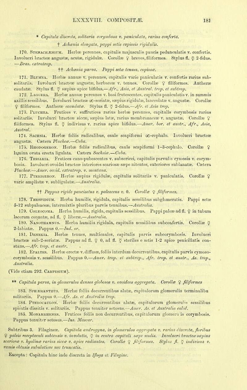 * Capitula discrcta, solitaria corymhosa v, faniculata, rarius coiifcrta. t Achcsnia elongata, pajypi setis copiotsis rigidulis. 170. Stenach^nium. Herbae perennes, capitulis majusculis paucis pedunculatis v. confertis. Involucri bractese angustse, acutae, rigidulse. CoroUae breves, filiformes. Stylus fl. ^ 2-fidus. -—Bras. catratrop. tt Acli(gnia parva. Papjn setce tenues, copiosce. 171. Bltjmea. HerbjB annuBp, v. perennes, capitulis varie paniculatis v. confertis rarius sub- solitariis. Involucri bractese angustse, herbacese v. tenues. Corollas ^ flliformes. Antherae caudatse. Stylus fl. ^ seepius apice bifidus.—Afr., Asia, et Aitstral. trop. et subtrop. 172. Laggeea. Herbse annuae perennes v. basi frutescentes, capitulis paniculatis v. in summis axillis sessilibus. Invohicri bractese oo-soriatoe, ssepius rigidulae, lanceolatae v. angustae. CoroUse ^ fiHformes. Antherse ecatidatee. Stylus fl. 5 2-tidus.—Afr. et Asia trop. 173. Pluchea. Frutices v. suffrutices rarius herbse perennes, eapitulis corymbosis rarius solitariis. Involucri braetese sicese, ssepius hitse, rarius membranacese v. angustse. Corollae 9 flliformes. Stylus fl. 5 indivisus v. rarius apice bifldus.—Amer. bor. et amtr., Afr., Asia, Austral. 1 Sachsia. Herbse foliis radicalibus, caule scapiformi oo-cephalo. Involueri bractese angustse. Csetera Pluchece.—Cuba. 175. Rhodogeiion. Herbse foliis radicalibus, caule scapiformi 1-3-cephalo. Corollse ^ lajnina ovata erecta ligulata. Csetera SaehsicB.—Cuba. 176. Tbssaria. Frutices cano-piibeseentes v. subsericei, capitulis parvulis eymosis v. corym- bosis. Involucri ovoidei bractese interiores scariosse ssepe nitentes, exteriores sublanatse. Csetera Pluchem.—Amer, occid. cxtratrop. v. montana. 177. Pteeigeeon. Herbse sEepius rigidulse, eapitulis solitariis v. paniculatis. Corollse 5 varie ampliatse v. subhgulatse.—Australia, ' tt Pappus rigide paucisetus V. paleaceus V. (). Corollce 9 filiformes. 178. TiiESPiDiUM. Herba humilis, rigidula, eapitulis sessilibus subglomeratis. Pappi setse 5-12 subpaleacese, intermixtis phiribus parsns tenuibus.—Austrcdia. 179. CoLEOcoMA. Herba humilis, rigida, capitulis sessilibus. Pappi palose ad fl. 9 in tubum lacerum connatse, ad fl. $ liberse.—Australia. 180. Nanothamnus. Herba humilis rigidula, capitulis sessilibus subcoufertis. CoroUse § 2-labiatse. Pappus 0.—Ijid, or. 181. Dbnekia. Herbse tenues, miilticaules, capituHs parvis subcorymbosis. Involucri bractese sub-2-seriatse. Pappus ad fl. ^ 0, ad fl. ^ steriles e setis 1-2 apice penicillatis con- stans.—A.fr, irop, et austr, 182. Epaxtes. Herbse erectse v. diffusse, foliis iuterdum decurrentibus, capitulis parvis cymoso- corymbosis v. sessilibus. Pappus 0.—Amer. trop. et subtrop., Afr. trop. et austr., As. trop., Australia. (Vide etiam 292. Carpesium). ** Capitula parva, in glomcrulos densos glohosos V. ovoideos aggregata. CorollcB filiformcs 183. Sph.*:rantiius. Herb;e foliis decurrentibus ahitse, capitulorum glomerulis terminahbu solitariis. Pappus 0.—Afr. As. et Austrcdia trop. 184. Pterocaulon. Herbse foliis decurrentibus alatse, capitulorum glomerulis sessilibus spicatis dissitis v. solitariis. Pappus tenuiter setosns.—Amer. As. et Australia ealid. 185. Monarrhenes. Frutices foliis non decurrentibus, capitulorum glomeru is corymbosis. Pappus tenuiter setosus.—Ins. Mascar. Subtribus 3. Filaginese. Capitula androgyna, in glomeridos aggrcgata v. rarius discrcta, florihus ^ paleis receptctculi subtensis V. invohitis, § in eentro capitidi sapc nudis. Involucri hractecB scepkis scarioscB v. hycdince rarius siccce v. apice radiantes. Corollig ^ filiformes. Stylus fl. ^ indivisus v. raniis ohtusis subulatisve nec truncatis. Excepta : Capituhi hine indo discreta in Ifloga ct Fdfigine.