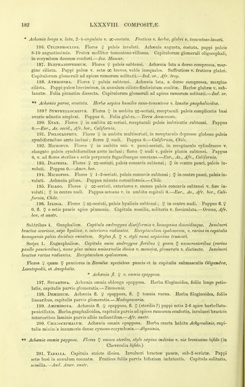 * Achania longa v. lata, 2-\-avgidaia v. cc-costaia. Fruiiccs v. kerha-, ghihri v. iomcnioso-lanati. 186. Cylindrocline. Floros 9 palois involuti. Achfenia angusta, costata, pappi palois 8-10 angustissiiiiis. Frutex molliter tomentoso-villosus. Capitulorum glomoruli oligoecphali, in corymbum densum cnnforti.—Ins. Mascar. 187. BLEPHAnisPKRMUM. Flores 9 p^ileis subtensi. Achsenia lata a dorso compressa, mar- gine ciliata. Pappi paleae v. setse co breves, valde inaequalos. Suffrutices v. fruticea glabri. Capitulorum glomeruli ad apices ramorum solitarii.—Ind. or., Afr. trop. 188. Athroisma. Flores ? paleis subtensi. Acheenia lata, a dorso compressa, margine ciliata. Pappi palere brevissimae, in annulum ciliato-fimbriatum coalitge. Herbae glabrae v. sub- lanatae. Folia pinnatiin dissecta. Capitulorum glomeruli ad apicos ramorum solitarii.—Ind. or. ** Ach<Bnia parva, ecosiaia. Hcrhce sa-pius humiles cano-tomeniosm v. lanata gnaphalioidem. 189? SYMPiiYLLOCAitPrs. Flores 9 in ambitu oo-seriati, reccptaculi paleis complicatis basi ovario adnatis amplexi. Pappus 0. Folia glabra.— Tcrra Amiirensi.i. 190. EvAX. Flores $ in ambitu oo-seriati, reccptaculi paleis imbricatis subtensi. Pappus 0.—Eur., As. occid., Afr. hor., California. 191. PsiLOCAiiPHUS. Flores 9 in ambitu multiseriati, in receptaeulo depresso globoso paleis cymbiformibus arcte inclusi; floros $ nudi. Pappus 0.—California, Chile. 192. MiCROPUs. Flores 9 i° ambitu uni- v. pauci-seriati, in roceptaculo cylindraceo v. elongato paleis cymbiformibus arcte inclusi; flores 5 nudi v. paleis planis subtensi. Pappus 0, V. ad flores steriles e setis perpaucis fugacibusque constans.—Eur., As., Afr., California. 193. DiAPERiA. Flores ? co-soriati, paleis conca^ns subtensi; 5 in centro pauci, palcis in- voluti. Pappus 0.—Amer. bor. 194. MicKOPSis. Flores 9 1-2-seriati, paleis concavis subtensi; 5 in centro pauci, paleis in- voluti. Achaenia pilosa. Pappus minute coroniformis.—Chilc. 195. FiLAGO. Flores 9 co-seriati, extcriores v. omnes paleis concavis subtensi v. fore in- voluti; 5 in centro nudi. Pappus setosus v. in ambitu capituli 0.—-Eur., As., Afr. hor., Cali- fornia, Chile. 196. Ifloga. Flores 9 oo-seriati, paleis hyalinis subtensi; § in eentro uudi. Pappus fl. 9 0, fl. y e setis paucis apice plumosis. Capitula sessilia, solitaria v. fasciculata.— Oriens, Afr. hor. et austr. Subtribus 4. Gnaphalieae. Capiiula androgyna disciformia v. homogama discoideaque. Involucri bractece scarioscB.smpe hyalinm, v.intcriorcs radianles. Beccpiaculum epaleaceum, v. rariusin capitulis homogamis paleis deciduis onustum. Stylus fl. 5 v. styli rami .sapissime iruncaii. Series 1. Eugnaphalieae. Capitula nunc androgyna florihus ? quam § numcrosiorihus {rarius pauUo pauciorihus), nunc plus minus unisexualia dioica v. monoica, glomerata v. distincta. Involucri bractece rarius radiantes. Eeceptaculwm epaleaceum. Flores $ quam ^ pauciores in Baoulia speciebus paucis et in capitulis submasculis Oligandra, Leontopodii, et Anaphalis. * Ach(snia fl. 2 omnia epapposa. 197. Stuartina. Achfenia omnia oblonga epapposa. Herba filaginoidca, foliis longe petio- latis, capitulis parvis gXomeratis.—Tasmania. 198. Demidium. Achaenia fl. 9 epapposa, fl. § tenuia vacua. Herba filaginoidea, foliis linearibus, capitulis parvis glomeratis.—Madagascaria. 199. Amphidoxa. Achsenia fl. $ epapposa, fl. $ (sterilia?) pappi setis 2-6 apicc barbollato- penicillatis. Herba gnaphalioidea, capitulis parvis ad apices ramorum confertis, involucri bracteis interioribiis laminis parvis albis radiantibus.—Afr. austr. 200. Chii.iocephaluji. Achsenia omnia epapposa. Herba erecta habitu Achyroelinis. capi- tulis minini'B innumeris dense cymoso-corymbosis.—Ahyssinia. ** Achmnia omnia papposa. Flores § omncs steriJes, stylo Sfppius indiviso v. vix hrevissime hifido (in Chevreulia hifldo.) 201. Tafalla. Capitula striete dioica. Involucri bracteae paucse, sub-2-seriatae. Pappi setee basi in annulum connatae. Frutices foliis parvis bifariam imbricatis. Capitula solitaria, sessilia.—And. Amer. austr.