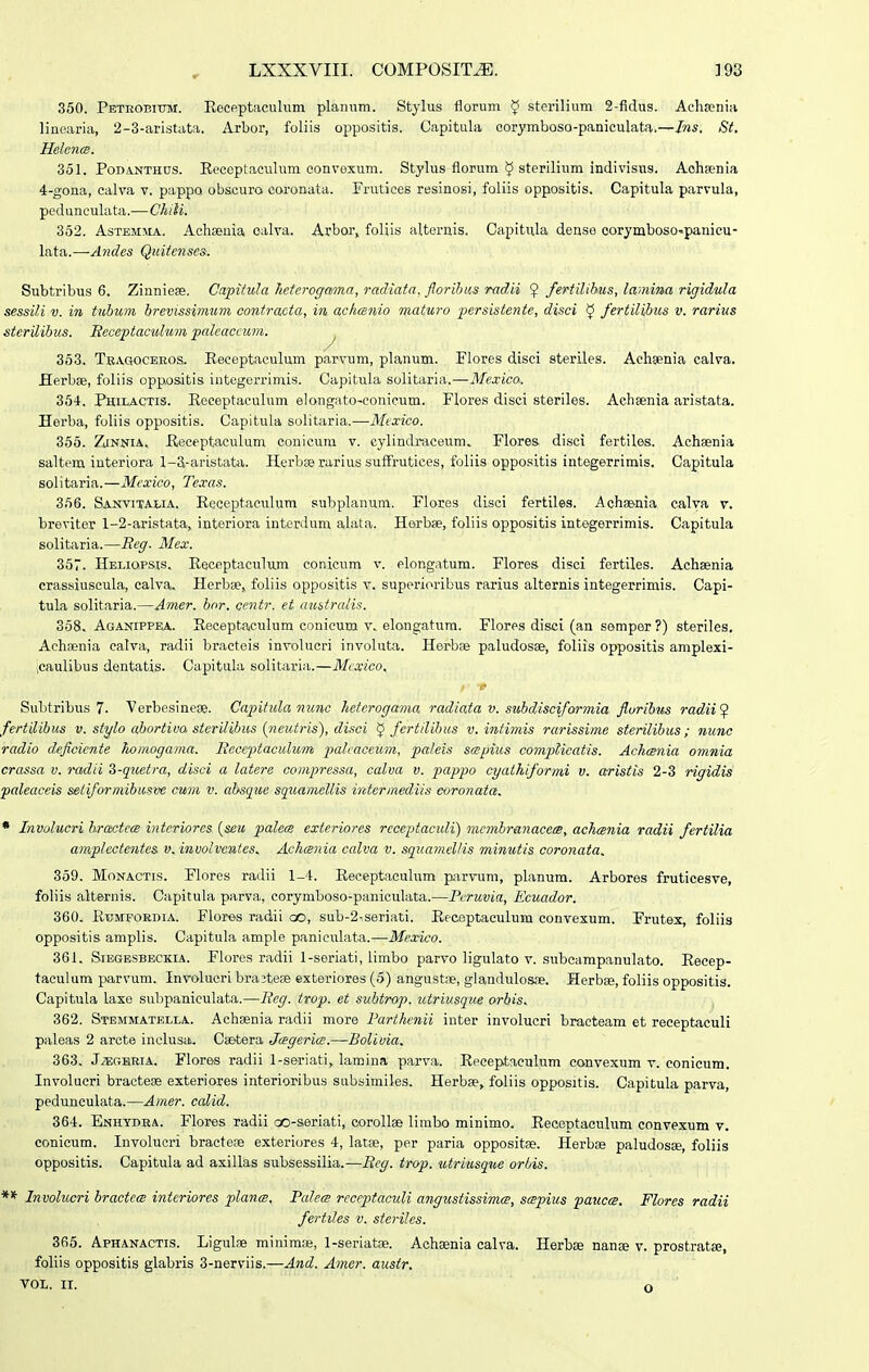 350. PETROEnjM. Receptaculum planum. Stylus florum ^ sterilium 2-fidus. Achajnia linoaria, 2-3-aristata. Arbor, foliis oppositis. Capitula corymboso-paniculata.—Ins. St. HelcTKS. 351. PoDA.NTHns. Receptaciilum convexum. Stylus florum sterilium indivisus. Aohienia 4-gona, calva v. pappo obscuro coronata. Frutices resinosi, foliis oppositis. Capitula parvula, pedunculata.—Chili. 352. AsTEMMA. Achsenia ealva. Arbor, foliis alternis. Capitula dense corymboso-panicu- lata.—-Andes Quiienses. Subtribus 6. Zinniese. Capitula Jietcrogama, radiata. florihus radii ^ feHilihus, lamina rigidula sessili V. in tubum, brevissimiim oontracta, in aclmnio maturo persistente, disci ^ fertilibus v. rarius sterilibus. Beceptaculim paleaccum. ^ 353. Tbagoceeos. Receptaculum parvum, planum. Flores disci steriles. Achaenia calva. Herbas, foliis opposltis integerrimis. Capitula solitaria.—Mexico,. 354-. Philactis. Receptaculum elongato-conicum. Flores disci steriles. Achsenia aristata. Herba, foliis oppositis. Capitula solitaria.—Mtxico. 355. ZjNNiA. Reeeptaculum conicura v. cylindraceum. Flores. disci fertiles. Achaenia saltem interiora 1-3-aristata. Herbaerarius sufFrutices, foliis oppositis integerrimis. Capitula solitaria.—Mcxico, Texas. 356. SANVITAI.IA. Receptaeulum subplanum. Flores disci fertiles. Achsenia calva v. breviter 1-2-aristata, interiora interdum alata. Herbse, foliis oppositis integerrimis. Capitula solitaria.—Eeg. Mex. 357. Heliopsis. Receptaculum conicum v. elongatum. Flores disci fertlles. Achsenia crassiuscula, calva, Herbse, foliis oppositis v. superioribus rarius alternis integerrimis. Capi- tula solitaria.—Amer. bor. centr. et uustralis. 368. Aganippea. Receptaculum conicum v. elongatum. Flores disci (an semper ?) steriles, Achaenia calva, radii bracteis involucri involuta. Herbse paludosse, foliis oppositis amplexi- icaulibus dentatis. Capitula solitaria.—Mcxico. e Subtribus 7. Verbesinese. Capitula nune heterogama radiata v. suhdisciformia floribus radii ^ fertilihus v. stylo abortiua sterilibus {neutris), disoi ^ fertilibus v. intimis rarissime sterilihus; nunc radio deficiente homogama. Ecccptaculum palcaceum, paleis sapius compUcatis. Achania omnia crassa v. radii S-quetra, disci a latere oompressa, calva v. pappo cyathiformi v. cerisiis 2-3 rigidis paleaccis seiiformibusve cum v. ahsque squamellis intermediis ooronata. • Involucri hractecB interiores. [seu palece esteriores rcoeptaculi) membranacecB, achmnia radii fertilia amplectentes v.involventes. Achomia calva v. squamellis minutis coronata. 359. MoNACTis. Flores radii 1-4. Receptaculum pirvum, planum. Arbores fruticesve, foliis alternis. Capitula parva, corymboso-paniculata.—Pcruvia, Ecuador. 360. RuMFOEDiA. Flores radii oo, sub-2-seriati. Recoptaculum convexum. Frutex, foliis oppositis amplis. Capitula ample paniculata.—Mexico. 361. Siegbsbeckia. Flores radii l-seriati, limbo parvo ligulato v. subcampanulato. Recep- taeulum parvum. Involucri bra^tese exteriores (5) angust;e, glandulosae. Herbae, foliis oppositis. Capitula laxe subpaniculata.—Eeg. irop. et subtrop. utriusque orbis. 362. Stemmatblla. Achsenia radii more Parthenii inter involucri bracteam et receptaculi paleas 2 arcte inclusa;. Caetera Jagerice.—Bolivia. 363. JjEghria. Flores radii 1-seriati, lamina parva. Receptaeulum convexum v. conicum. Involucri bracteae exteriores interioribus subsimiles. Herbae, foliis oppositis. Capitula parva, peduneulata.—Amer. calid. 364:. Enhydea. Flores radii oo-seriati, corollae limbo minimo. Receptaculum convexum v. conicum. Involucri bractece exteriores 4, latse, per paria oppositae. Herbae paludosae, foliis oppositis. Capitula ad axillas subsessilia.—Ecg. trop. utriusque orbis. ** Involucri bractcw intcriores plance. Palefs rcccptaculi angustissima, sspius paucce. Flores radii fertiles v. steriles. 365. Aphanactis. Ligulae minim», 1-seriatae. Achaenia calva. Herbse nanse v. prostratae, foliis oppositis glabris 3-nerviis.—And. Amer. austr. voL. ir. o