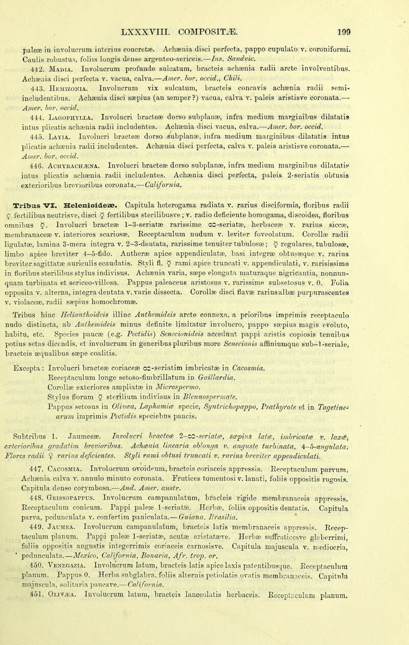palese in iiiTolucrum intcrius concretse. Achsenia disci perfecta, pappo cupulalo v. coroniformi. Caulis robustus, foliis longis dense argenteo-sericeis.—Ins. 8andvic. 442. Madia. Involucrum profunde sulcatum, bracteis achsenia radii arcte involventibus. Achseiiia disci perfecta v. vacua, calva.—Amcr. hor. occid., Chili, 443. Hejiizonia. Involucrum vix sulcatum, bracteis concavis achaenia radii semi- ineludentibus. Achsenia disci ssepius (an semper ?) vacua, calva v. paleis aristisve coronata.—■ Amer. bor. oocid. 444. Lagophyixa. Involucri bracteae dorso subplanse, infva medium marginibus dilatatis intus plicatis aehsenia radii includentes. Achaenia disci vacua, calva.—Amer. bor. occid. 445. Layia. Involucri bractess dorso .^ubplariBe, iiifra medium marginibus dilatatis intua plicatis achsenia radii includentes. Acheenia disci perfecta, calva v. paleis aristisve coronata.— Amer. bor. occid. 446. AcHYEACH^ENA. Involucxi bracteae dorso subplanae, infra medium marginibus dilatatis intus plicatis achsenia radii includentes. Achsenia disci perfecta, paleis 2-seriatis obtusis exterioribus brevioribus coronata.—California. Tritous VI. HelenioideaB. Capitula heterogama radiata v. rarius disciformia, floribus radii 9 fertilibus neutrisve, disci 5 fortilibus sterilibusve ; v. radio deficiente homogama, discoidea, floribus omnibus Involucri bractese l-S-seriatae rarissime co-seriatae, herbacese v. rarius siccaj, membranacese v. interiores scariosse. Receptaculum nudum v. leviter foveolatum. Corollse radii ligulatse, lamina 3-mera integra v. 2-3-dentata, rarissime tenuiter tubulosse; § regulares, tubulosse, limbo apice breviter 4-5-fido. Antherse apice appendiculatse, basi integrse obtusaeque v. rarius breviter sagittatse auriculis ecaudatis. Styli fl. $ rami apice truncati v. appendiculati, v. rarisissime in floribus sterilibus stylus indivlsus. Achsenia varia, saspe elongata maturaque nigricantia, nonnun- quam turbinata et sericeo-villosa. Pappus paleaceus aristosus v. rarissime subsetosus v. 0. Polia opposita V. alterna, integra dentata v. varie dissecta. Corollse disci flavse rariusalbse purptirascentes V. violacese, radii s;epius homochromae. Tribus hinc Helianthoideis illinc Anthcmideis arcte connexa, a prioribus imprimis receptaculo nudo distincta, ab Anthemideis minus definite limitatur involucro, pappo ssepius magis evohito, habitu, eto. Species paucse (e.g. Pectidis) Senccionideis aecedtint pappi aristis copiosis tenuibu.s potius setas dicendis, et involucrum in generibuspluribus more Senecionis afSniumque sub-l-seriale, bracteis eequalibus saepe coalitis. E.xcepta: Involucri bractese coriacese co-seriatim imbrieatse in Cacosmia. Eeceptaculum longe setoso-fimbrillatum in Gaillardia. Corollae exteriores ampliatse in Microsper^no. Stylus florum 5 sterilium indivisus in Blennosperraate. Pappus'setosus in Olivaa, Laphamim specie,- Byntrichofappo, FsathyMe et in Tagetine-^ arum imprimis PeCtidis speciebtis paucis, Subtribus 1. Jaumeese. Involucri hraciea 2-cO-scriatrp, stspius lat(s, itnbricatcB v. lax<§^ exteriorihus gradatim hreviorihiis. Aahmnia linearia oblonga v. anguste turhinaia, 4-ij-angulaiai Flores radii ^ rarius deficientes. Styli rami obiusi iruncati v. rarius brevitcr appendiculati. 447. Cacosmia. Involucrum ovoidpum, bracteis eoriaceis appressis. Eeceptacuhim parvum; Achsenia calva v. annulo minuto coronata. Frutices tomentosi v. lanati, fohis oppositis rugosis. Capitula dense corymbosa.—And. Amer. austr. 448. Geissopappus. Invohicrum campanulatum,- bracteis rigide membranaceis appressis. Eeceptaculum conieum. Papipi palese 1-seriatte. Hdrbse, fohis oppositis dentatis. Capitula parva, pedunculata v. confertim paniculata.— Gtiiana. Brasilia. 449. .Taumea. Invohicrum campanulaium, bracteis latis membranaceis appressis. Recep- tacuhim planum. Pappi palese 1-seriatse, acutse aristatasve. Herbas sufTruticesve glaberrimi, foliis oppositis angustis integerrimis coriaceis carhosisve. Capitula majuscula v. niediocria, ' pedunculata.—Mexico, California, Bonaria, Afr. trop. or. 450. Venegazia. Involucrum latum, bracteis latis apicelaxis patentibusque. Eeceptaculura planum. Pappus 0. Herba subglabra, foliis alternis petiolatis ovatis merabi-anaceis. Capitula majuscula, solitariapaucave.— California. 451. OuviEA. Involucrum latura, bracteis lanceolatis Iiorbaceis. Eeceptacuhim planum.
