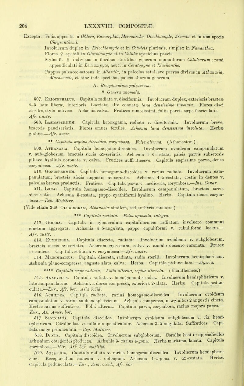 Exccpta ; Folia opposita in (Edera, Eumorjjhia, Mccomischo, Otochlamydc, Asamia, et in tina specie Chrysanthrmi. Involucrum duplex in Eriochlamyde et in Coiuhis plurimis, simplex in Nananthca. Flores $ apptali in Otochlamyde et in Cotxdm speciebus paiicis. Stylus fl. 5J indivisus in floribus sterilibus generum nonnullorum Cotulcarum ; rami appendiculati in Lcucampyce, acuti in Ceratogyne et Klackantho. Pappus paleaeeo-setosus in Allardia, in paleolas setulasve parvas divi^us in Aihanasia, Marasiuodc, et hinc inde speeiebu.s paucis aliorum generum, A. Eiccpiaculitm paleaceum. * Genera anornala. fi07. ERiocEPHALtrs. Capitula radiata V. disciformia. Involucrum duplex, exteriorisbracteae i-o latae libcnc, interioris l-seriatae alte counalae /atia dcnsissima involutxB. Flores disci steriles, stylo indiviso. Acbeeiiia calva. Frutices ramosissimi, foliis parvis ssepe fasciculatis.— Afr. austr. 508. Lasiospkuiium:. Capitula hctcrogama, radiata v. disciformia. Involucrum breve, liracteis pauciseriatis. Flores omnes fertiles. Achania lana densissima involuia. Herbse glabrse.—Afr, austr. ** Capitul-a smpius discoidea, corymhosa. Folia alt(rna. (Athanasiese.) 509. Athanasia. Capitula homogareo-discoidea. Involucrum ovoideum campanulatum T. sub-globosum, bracteis siccis ao-seriatis, Achaenia 4-8-costata, paleis parvis subsetosis pilisve hyaliiiis coronata v. calva, Frutices suffi-uticesve. Capitula scepissime parva, dense corvmbosa.—^ifr. au-str. 610. GoNOsPERMCM, Capitula homogamo-discoidea v. rarius radiata. Involucrum cam- panulatum, bracteis siccis angustis oo-seriatis. Achsenia 4-5-costata, costis in dentes v, paleolas brevos productis. Frutices. Capituhi parva v. mediocria, eorymbosa.—Ins. Canar. 511. LoNAS. Capitula homogamo-discoidea. Involucrum campanuUitum, bracte.is eiccis co-soriatis. Achaeuia 5-costata, pappo cyathiformi hyalino. Herba. Capitula dense corym- bosa.—Eeg. Mcditcrr. (Vide. etisuu 308. Oligodoham, Athanasia similem, sed antheris caudatis.) *** Capitula radiata. Folia opposita, integra. 612. (Edera. Capitula in glomerulum eapituliformem radiatum involucro communi cinctum aggrogata. Achaenia 4-5-angulata, pappo cupuliformi v. tubulifornii lacero.— Afr. austr. . 613. EuMORPHiA. Capitula discreta, radiata. Involucrum oToideum v. subglobosum, bracteis siccis oo-seriatis. Achgenia oo-costata, calva v. annulo obscnro coronata. Frutex ericoideus. Capitula solitaria v. corymbosa.—Afr. austr. 514. Mf.comischus. Capitula discreta, radiata, radio sterili; Involucrura hemisphfericum. Achasnia plano-compressa, anguste alata, calva. Herba. Capitnla pfeduDculata.—Algcria. **** Capitula scepc radiata. Folia alfkHta, sepius dissecta. (Euanthemeffi.) 515. Anacyclus. Capitula radiata v. homogamo-discoidea. Involucrum hemisphaericum v. latecampanulatum. Acbaenia a dorso compressa, exteriora 2-alata. Herbae. Capitula pedun- culata.—Eur., Afi'. ior., Asia ijccid. 516. Achii,i-ea. Capitula radiata, rarius horaogamo-discoidea. Involuenim ovoidenm campauulatum vj rarius subhemispliaericum. Achaeuia compressa, marginibus 2 angustis cincta. JlexlifE rarius suffruticps. Folia alterna. Capitula parva, corymbosa, rarius majora paiica.— Eur., As., Amer. lidr. 517- Santolina. Capitula discoidea. Involuorum ovoideum subglobosum v. vix hemi- spliaricum. Cdrbllae basi cucullato-appendiciilatae. Acliaania. 3-6-angulata. SufFrutices. Capi- tula longe pedurictilata.—Bcg. Mcdiierr. 618. DioTis. Capitula discoidea. Involucl-um subglobosum. CoroUie basi in appendiculos achajnium obteg'eiites |)'l'oduct8e. Achfeni^ 3-rarius 4-gona, Ilerba maritima, lanata. Capitula corymbosa.—Eiir^, Aff. tor. maHtiiti, bl9, AjfTBiiMiis, Capitiila radiata v. rarius homogamo-diseoidea. Involucrum hemisphaeri- cnm. Receptaculum conicum v. oblongum. Achaeuia 4-5-gona v. oo-costata. Herbse. Capitula pedunculata.—Eur., Asia. occid.. Afr. hor.