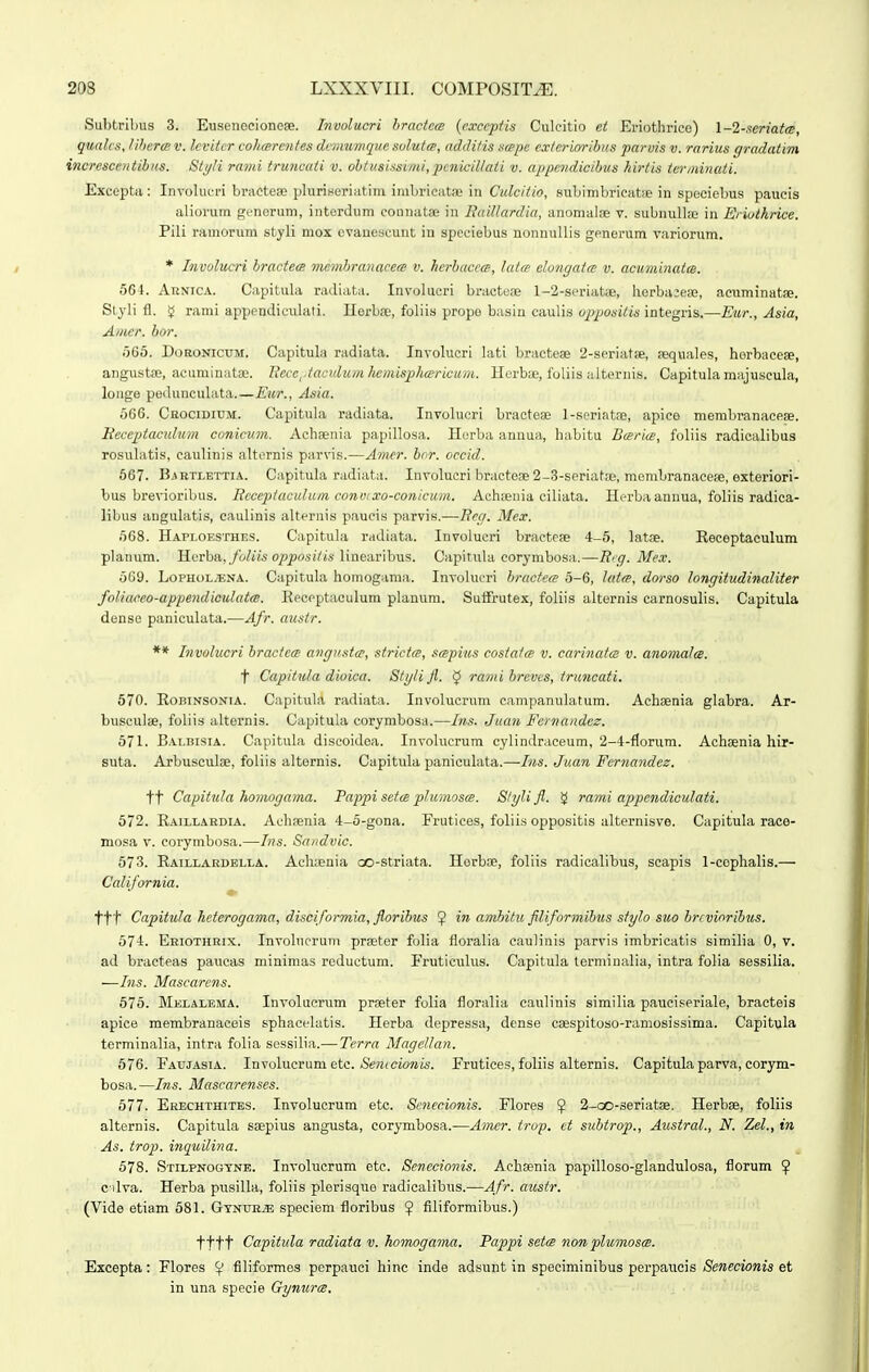 Subtrlbus 3. Eusenocionese. Involticri hractcw {cxccptis Culcitio et Eriothrico) l-l-scriatcB, qualcs, lihercBV. lcvitcr cohcerentes dcmwmquc solutce, additis scepe cvterioribus parvis v. rarius gradativi incresccntihus. Sti/li rami truncaii v. ohtusissimi,pcnicillati v. appendicibus hirtis ierminaii. Exceptii: Involucri bractoEe plurineriatim imbricatae in Culcitio, subimbricatae in speciebus paucis aliorum generum, intordum connatse in Baillardia, anomalae v. subnullse in Eriothrice. Pili ramorum styli mox evanescunt in spcciebus nonnuUis generum variorum. * Involucri bractecs membranacets v. herhaccce, latce elongatcB v. acuminatcB. 564. AuNiCA. Capitula radiata. Involucri braoteae 1-2-seriatiB, lierbaieae, acuminatfe. Slyli fl. rami appendieulati. Ilerboe, foliis propo basin caulis opiMsitis integris.—Ewr., Asia, Amer. bor. iiQb. DoRONicuM. Capitula radiata. Involucri lati bractese 2-seriat8e, sequales, herbacese, angustse, acuminataj. llecc^ iaciilum hemisphcericiini. Herbae, fuliis alternis. Capitula miijuscula, longe peilunculata.—Eur., Asia. uGG. Ckocidium. Capitula radiata. Involucri bracteae 1-seriatpe, apico menibranacese. Becepiacidum conicum. Achsenia papillosa. Horba annua, habitu Barice, foliis radicalibus rosuhxtis, caulinis alternis parvis.—Ajncr. bor. occid. 667. Bjrtlettia. Capitula radiata. Involucri bractose 2-3-seriat;e, membranacefe, exteriori- bus brevioribus. Bcceptcicultcm convixo-conicum. Achaeiiia ciliata. Herbaaunua, foliis radica- libus anguhitis, caulinis alternis paucis parvis.—Beg. Mex. o68. Haploesthes. Capitula radiata. Involucri bracteae 4-5, latae. Eeceptaculum planum. Herba,./'6/jjs o/?po,s(//s linearibus. Capitula corymbosa.—Brg. Mex. 569. LoPHOLyENA. Capitula homogama. Involucri bractece 5-6, latce, dorso longitudinaliter foliaceo-appendiculatcB. Recpptaeulum planum. Suflfrutex, foliis alternis carnosulis. Capitula dense paniculata.—Afr. austr. ** Involucri bractece angtistce, sirictce, scepius co.siatce v. carinatcs v. anomalce. t Capitula dioica. Styli fi. ^ rami breves, truncati. 570. RoBiNSONiA. Capituhi radiata. Involucrum campanulatum. Achsnia glabra. Ar- busculse, foliis ;iltornis. Capitula corymbosa.—Ins. Juan Fernandcz. 671. B\i.BisiA. Capitula discoidoa. Involucrum cylindraceum, 2-4-fIorum. Achaenia hir- suta. Arbusculae, foliis altornis. Capitula paniculata.—Ins. Juan Fcrnandez. tt Capitula homogama. Pappi seicB pIumoscB. Slylifl. ^ rami appcndiculati. 572. Raillardia. Achaenia 4-o-gona. Frutices, foliis oppositis alternisve. Ciipitula raco- mosa V. corymbosa.—Ins. Sandvic. 573. Raillardblla. Acli;enia oo-striata. Horbae, foliis radicalibus, scapis 1-cophalis.— California. ttt Capitula heierogama, disciformia, fioribus 5 amhitu filiformibus stylo suo brcvinribus. 574. Eriothkix. Involncrum praeter folia floralia eauHnis parvis imbricatis similia 0, v. ad bracteas paucas niinimas roductum. Fruticuliis. Capitula terminalia, intra folia sessilia. —Ins. Mascarcns. 576. Melalema. Involucrum praeter folia floralia caulinis similia pauciseriale, bracteis apice membranacois sphacelatis. Herba depressa, dense caespitoso-raniosissima. Capitula terminalia, intra folia sessilia.— Terra Magellan. 676. Faujasia. Involucrum etc. &m(cjowis. Frutices, foliis alternis. Capitula parva, corym- bosa. —Ins. Mascarenses. bll. Erechthites. Involucrum etc. Scnecionis. Flores ^ 2-oo-3eriat8e. Herbae, foliis alternis. Capitula saepius angusta, corymbosa.—Amer. trop, ct subtrop., Austral., N. Zel., in As. trop. inquilina. 578. Stilpnogyne. Involucrum etc. Senccionis. Achaenia papilloso-glandulosa, florum ^ c ilva. Herba pusilla, foliis plorisque radicalibns.—Afr. austr. (Vide etiam 581. GtnurjE speciem floribus ^ filiformibus.) tttt Capitida radiata v. homogama. Pappi setce non plumosce. Excepta: Flores ^ filiformes perpauci hinc inde adsunt in speciminibus porpaucis Senecionis et in una specie Gynurm.