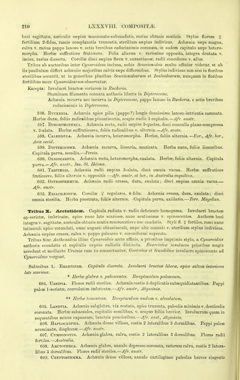 Lasi sagittatfE, aurieulis sacpius tnucronato-subcaudatis, rarius obtusis muticis. Stylus florum !^ fertilium 2-fidus, ramis complanatis truncatis, sterilium snepius indivisus. Achaenia saepe magna, calva V. rarius pappo lanoso v. setis brevibus caducissimis coronata, in eodem capitulo ssepe hetero- morpha. Herbse suffrutices fruticesve. Folia alterna v. rarissime opposita, integra dontata v. incisa, rarius dissecta. Corolloe disci ssepius flavae v. aurantiaeese, radii concolores v. albae. Tribus ab auctoribus inter Cynaroideas inclusa, nobis Senccionideis multo affinior videtur, et ab iis paullulum differt acha>niis majoribus calvis saepe difTormibus. Stylus indivisus non nisi in floribus sterilibus occurrit, ut in generibus pluribus Sencciunidearum et hiioloidearum, nunquam in floribus fertilibus more Cynaroidearum observatur. Excepta: Involucri bractese eoriaeese in Ruckeria. Staminum filamenta connata antheris liberis in Diptcrocome. Achaenia rccurva nec incurva in Bipterocome, pappo hinoso in Suckcria, e setis brevibus caducissimis in Dipterocome. 596. RucKERiA. Achoenia apiee pilis (pappo ?) longis densissime lanoso-intricatis coronata. Horbse durae, foliis radicalibus pinnatisectis, scapis nudis 1-cephalis.—AJr. austr. 697. DiMORPHOTnucA. Achsenia recta, radii soepius 3-quetra, disci nonnulla plano-compressa v. 2-alata. Horboe sufFruticesve, foliis radicalibus v. alternis.—Afr. austr. 698. Calendula. Acha;nia ineurva, heteromorpha. Herboe, foliis alternis.—Eur., Afr. bor., Asia occid. 599. DiPTEKocoME. Achsenia recurva, linearia, muricata. Herba nana, foliis linearibus. Capitula parva, sessilia.—Persia. 600. Oligocakpus. Achsenia recta, heteromorpha, exaUita. Herbse, foliis alternis. Capitula parva.—Afr. austr., Ins. St. Helcna. 601. Tbiptbris. Achsenia radii saepius 3-alata, disci omnia vacua. Herbae suffmtices fruticesve, foliis alternis v. oppositis —Afr. austr. et bor., in Australia inquilina. 602. OsTEOSPEEMUM. Achsenia radii crassa, dura, exahita; disci saepius omnia vacua.— Afr. austr. 603. Eeiacujenium. CoroUse $ regulares, 4-fidre. Achsenia crassa, dura, exalata; disci omnia sterilia. Herba prostrata, foliis alternis. Capitula parva, axillaria.—Terr. Magellan. Tribus X. Arctotideae. Capitula radiata v. radio deficiente homogama. Involucri bracteae co-seriatse, imbricatse, apice nunc late scariosfe, nunc aeutissimae v. spinescentes. Antherae basi integrae v. sagittafse, auriculis obtusis acutis mucronatisve nec caudatis. Styli fl. g fertiles, rami nunc latiusculi apice rotundati, nunc angusti obtusiusculi, ssepe alte connati v. sterilium stylus indivisus. Achseuia ssepius crassa, calva v. pappo paleaceo v. coroniformi superata. Tribus hinc Anthemidcis illinc Cynaroideis arcte affinis, a prioribus imprimis stylo, a Cynaroideis antheris ecaudatis et capitulis saepius radiatis distincta. Euarctotea involucro prioribus magis accedunt et mediante Ursinia cum iis connectuntur, Gorteriem et Gundeliece involucro spineseente ad Cynaroideas vergunt. Subtribus 1. Euarctotese. Capitula discreta. Involucri bractem libercB, apiee saltem interiores late scarioscB. * HerbcB glabrce v. pubescentes. Receptaculum paleaceum. 604. UEsrNiA. Flores radii steriles. Achaeniacostis 5 duplicatissubsequidistantibus. Pappi palese 1-seriatae, convolutim imbricatae.—Afr. austr., Abyssinia. ** HerbcB tomcntoscB. Receptaculum nudum v. alveolatum. 606. Landtia. Achsenia subglabra, vix costata, apiee truncata, paleolis minimis v. denticulis coronata. Herbae subacaules, eapitulis sessilibus, v. seapus foliis brevior. Involucrum quam in sequentibus minus espansum, braeteis paueioribus.—Afr. ctust., Abyssinia. 606. Haplocarpha. Achaenia dense villosa, costis 2 lateralibus 3 dorsalibus. Pappi paleae acuminatae, diaphanae.—Afr. austr. 607. Cymbonotus. Achaenia glabra, calva, costis 2 lateralibus 3 dorsalibus. Plores radii fertiles.—Australia. 608. Aectothbca. Achaenia glabra, annulo depresso eoronata, caeterum calva, costis 2 latera- libus 3 dorsalibus. Elores radii steriles.—Afr. austr. 609. Crtptostemma. Achaenia dense villosa, annulo cartilagineo paleolas breves cingente