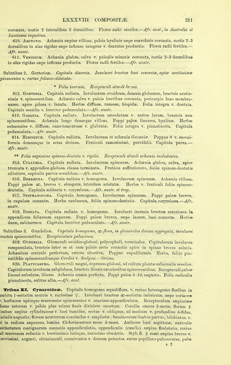 coronata, costis 2 lateralibus 3 dorsalibus. Flores radii sterilos.—Afr. aust., in Ausiralia et Lusitania inquilina. 610. Abctotis. Achsenia ssepius villosa, paleis hyalinis ssepe convolutis coronata, costis 2-3 dorsalibus in alas rigidas ssepe inflexas integras v. dentatas productis. Flores radii fertiles.—• Afr. austr. 611. Venidium. Aehsenia glabra, calva v. paleqlis minutis coronata, costis 2-3 dorsalibus in alas rigidas ssepe inflexas productis. Flores radii fertiles.—Afr. austr. Subtribus 2. Gorteriese. Capitula discreta. Involucri hractece basi concretce, apioe acutissimce •■pinescentes v. rarius foliaceo-dilatatce. * Folia iticrmia. Eeceptaculi alveoli brjves. 612. GoKTEEiA. Capitula radiata. Involucrum ovoideum, demum globosum, bracteis acutis- simis V. spinescentibus. Aehsenia calva v. paleis brevibus coronata, pericarpio laxo membra- naceo, apice pilosa v. lanata. Herbse difFusse, ramosse, hispidse. Folia integra v. dentata. Capitula sessilia v. breviter pedunculata.—Afr. austr. 613. Gazania. Capitula radiata. Involuerum urceolatum v. rarius latum, bracteis non spinescentibus. Achsenia longe denseque villosa. Pappi palese lineares, hyalinse. Herbse subacaules v. diffusse, cano-tomentosse v. glabratoe. Folia integra v. pinnatisecta. Capitula pedunculata.—Afr. austr. 614. HiBPioiuM. Capitula radiata. Involucrum et achsenia Gazanirs. Pappus 0 v. coroni- formis demumque in setas divisus. Pruticuli ramosissimi, parvifolii. Capitula parva.— Afr. ausir. ** Folia sepissime spinoso-dentata v. rigida. Heceptaculi alveoli achcenia includenies. 615. CuLLUMiA. Capitula radiata. Involucrum spinosum. Achsenia glabra, calva, apieo truncata v. appendice globosa clausa terminata. Frutices suf&uticesve, foliis spinoso-dentatis ciliatisve, capitulis parvis sessilibus.—Afr. austr. '616. Bebkheya. Capitula radiata V. homogama. Involucrum spinosum. Achsenia villosa. Pappi palese oo, breves v. elongatse, interdum aristatse. Herbse v. fruticuli foliis spinoso- dentatis. Capitula solitaria v. corymbosa.—Afr. austr. et trop. 617. Stephanocoma. Capitula homogama. Involucrum spinosum. Pappi palese breves, in cupulam connatse. Herba carduacea, foliis spinoso-dentatis. Capitula corymbosa.—Afr, austr. 618. DiDELTA. Capitula radiata v. homogama. Involucri inerniis bractese exteriores in appendicem foliaceam expansse. Pappi palese breves, ssepe lacerse, basi connatse. Herbse durse, subinermes. Capitula breviter pedunculata.—Afr. austr. Subtribus 3. Gundeliese. Capitula Jiomoffama, co-flora, in glomerulos densos aggregaia, involucri iracteis spinescentibus. Receptaculiim paleaceum. 619. GuNDELiA. Glomeruli ovoideo-globosi, polycephali, terminales. Capitulorum involucra campanulata, braeteis inter se et cum paleis arcte connatis apice in spinas breves solutis. Achsenium centrale perfectum, csetera abortiva. Pappus cupuliformis. Herba, foliis pin- natifidis spinoscentibusque Cardui v. Scolymi.— Oricns. 620. Platycaepha. Glomeruli magni, depresso-globosi, ad collum plantse subaeaulis sessiles. Capitulorum involucra subglobosa, bracteis liberis exterioribus spineseentibus. Receptaculi paleae lineari-subulatse, liberse. Achsenia omnia perfecta. Pappi palese 6-10, angustae. Folia radicaliti pinnatisecta, subtus alba.—Afr. aust. Trilius XX. Cynaroideae. Capitula homogama sequaliflora, v. rarius heterogama floribus in imbitu 1-seriatim neutris v. rarissime ^ . Involucri bractese oo-seriatim imbrieatse, ssepe coriacese T. herbacese apiceque mucronatse spinescentes v. scarioso-appendiculatse. Receptaculum ssepissime iense setosum v. paleis plus minus fissis divisisve onustum. Corollse omnes S-merse, florum g imbus ssepius eylindraeeus v. basi tumidus, reetus v. obliquus, ad medium v. profundius 6-fidus, aciniis angustis; florum neutrorum consimiles v. ampliatse ; foemineorum limbus parvus, bilabiatus, v. ii in radium expansus, lamina Cichoriacearum more 5-mera. Antherse basi sagittatse, auriculis mtherarum contiguarum connatis appendiculatis, appendiculis (caudis) seepius fimbriatis, rarius id mucronem reductis v. brevissimis latisque, rarissime obsoletis. Styli fl. !^ rami ssepius breves v. orevissimi, angusti, obtusiusculi, oonniventes v. demum patentos, extus papilloso-pubescentes, pube p 2