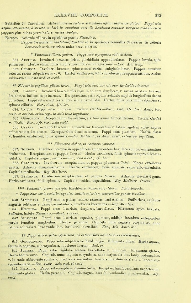 Subtribus 2. CarduineSe. Achania areola reda v. vix oblique affixa, sispissime glahra. Papjn sctm sispius co-seriaia, distinct(s v. basi in annulum cum iis deciduum coniiata, ?nargine ackcsnii circa pappum plus minus prominulo v. rarius obsoleto. Exce^pta : Aclisenia villosa in speciebus paucis Stshelinfs. Pappus 1-seTialis in Sttshelina, Kcechlect et in speciebus nonnullis SaussUrets, in cselteris Saussureis serie exteriore unica brevi cinc^tus. * FHlamenia libera, glabra. Pappi setm segregatim caducissima. 631. Aectium. Involucri braoteae arista glochidiata appendiculatae. Pappus brevis, sub- paleaceus. Herbee elatse, foliis amplis inermibus subintegerrimis.—Eur., Asia ttmp. 632. CousiNiA. Involucri bractese spinescentes rarius subglochidiatse. Pappus tenuiter' setosus, rarius subpaleaceus v. 0. Herbse carduaceae, fuliis inVolucrisque spinescentibus, rarius subinennes.—Asia med. et occid. ** Filamenta papilloso-pilosa, libera. Pappi setts bctsi ann ulo ciim iis deciduo insertts. 633. Cakduus. Involucri bractese plerteque in spinam siraplicem v. rarius aristam brevem desiuentes, intiinae ssepe inermes. Eeceptaculum setis rigidis aehsenio sflepius longioribus densa obtectum. Pappi setae simplices v. brevissime barbellatse. Herbse, foliis plus minus spinosis v, spinOso-eiliatis.—Eur., Asia, Afr. bor. 634. Cnicus. Pappi setse plumosae. Csetera Cardui.—Eur., Asia, Afr. bor., Amer. bor. centr. et austral. extratrop., in aliis locis inquilinus. 635. Onopokdon. Receptaculum foveolatum, vix brevissime fimbrilliferum. Cseteia, Cardui V. Cirsii.—Eur., Afr. bor., Asia occid. 636. Ctnara. Involucri bracteae in appendicem lanceolatam v. latam rigidam apice ssepius spinescentem desinentes. Eeceptaculum dense setosum. Pappi setae plutopsse. Herbae elatss V. humiles, carduaceee, foliis spinosis.—Seg. Mediterr., in Amcr. austf. extratrop. inquilina. *** Filamenta glabra, in vaginam connata. 637i SiLYBuM. InVoIucri btfactese in appendicem spinescentem basi late spinoso-marginatam desinentes. Receptaculum et pappus Cardui. Herba carduacea, foliis spinosis supra albo-ma^ culatis. Capitula magna, cernua.—Eur., Asia occid., Afr. bor. 638. Gaxactites. Involucrum receptaculum et pappus plumosus Cnici. Flores exteriore» neutri. Achsenia compressiuscula. Herbae carduacese, foliis spinosis supra albo-maculatis, Capitula mediocria.—Rcg. Me litcrr. 639. Tyrimnus. Involucrum receptaeulum et pappus Cardui. Achgenia eIevato-4-gona, Herba carduaoea, foliis spinosis. Capitula ovoidea, aequalifiora.—Eeg. Mediterr., Oriens. **** Filamenta gkihra {exceptis Koeehlea et Goniocaulo) libera. Folia inermia. t Pappi setiB sub-l-seriatim tsquales, additis interdum exterioribusparvis temcihus. 640. StjEhelina. Pappi setse in paleas setaCeo-ramosas basi coalitse. Suffrutices, capitulis angustis solitariis v. dense corymbulosis, involucris inermibus.—Reg. Mediterr. 641. KcECHLBA. Pappi setse l-seriatge, simplices, barbellatse. Filamenta apice barbata. Suffrutex habitu StcehclintB.—Mont. Taurus. 642. Saussurea. Pappi setse l-seriatse, sequales, plumosse, additis interdum exterioribus paryis tenuibus simplioibus. Herbse perennes. Capitula nunc angusta corymbosa, nuna latiora solitaria v. laxe paniculata, involucris inermibus.—Eur., Asia, Amer. bor. tt Pappi setts V. pcdets cc-seriatcs, ab exterioribus ad interiores increscentes. 643. GoNiocAULON. Pappi setae subpaleaceae, haud longse. Filamenta pilosa. Herba annua, Capitula angusta, subporymbosa, involucro inermi.—Ind. or. 644. JuBiNBA. Pappi setse rigidulai, scabrae barbellatae v. plumosse. Filamenta glabra, Herba habitu vario. Capitula nuno angusta corymbosa, nunc majuscula lata longe pedunpulata V. in caule abbreviato solitaria, involuoris iuermibus, braoteis interdum aristatis v. lanceolato- appendiculatis.—Eur. austr., Asia med. et occid. 645. Bebardia. Pappi setse simplices, demum tortse. Eeceptaculum foveolatum nec setosum, Filamenta glabra. Herba perennis. Capitula magna, intor folia subradicalia iubsessilia. AIp, occid.