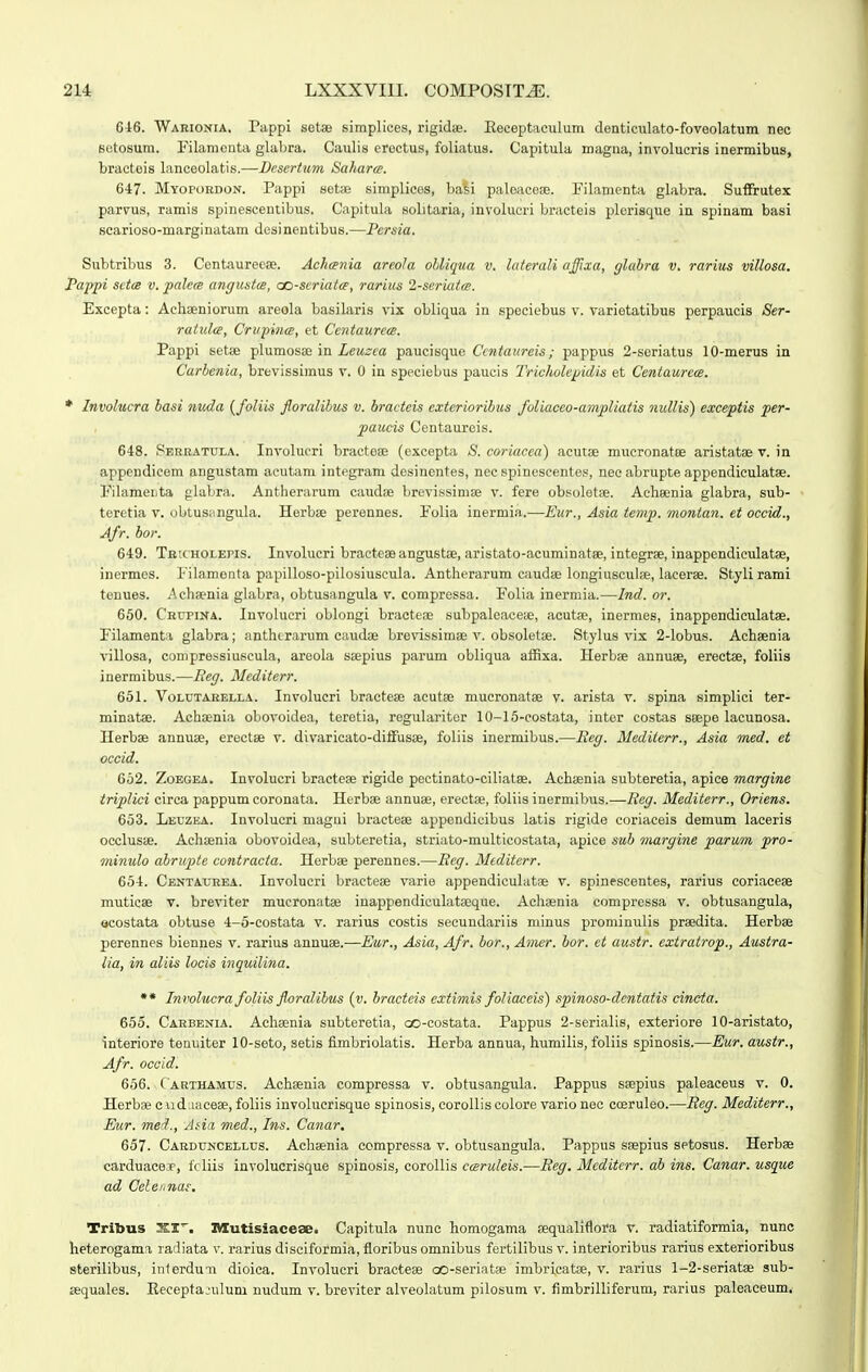 616. Warioxia. Pappi setse siinplices, rigidie. Eeceptaculum denticulato-foveolatum nec Betosum. Filamcnta glabra. Caulis erectus, foliatus. Capitula magna, involucris inermibus, bracteis lanceolatis.—Dcscrtiim SaJiarce. 6-17. Myopordon. Pappi setse simplices, basi paloaceffi. Filamenta gbibra. SufFrutex parvus, ramis spinescentibus. Capitula solitaria, involucri bracteis plerisque in spinam basi scarioso-marginatam desi nentibus.—Pcrsia. Subtribus 3. Centaureeae. Achcenia areola obliqua v. laterali affixa, glahra v. rarius villosa. Pajypi setce v. palem angustm, cc-scriatm, rarius 2-scriat<s. Excepta: Achaeniorum areola basilaris vix obliqua in speeiebus v. varietatibus perpaucis Ser- ratulce, Crvpince, et Centaurem. Pappi setis plumosae in ZcM^ta paucisque Ccntaurcis; pappus 2-seriatus lO-merus in Carbenia, brevissiinus v. 0 in speciebus paucis Tricholcpidis et Centaurcm. * Involucra basi nuda {foliis forcdihus v. bracteis cxtcrioribus foliacco-ampliatis nullis) exceptis per- paucis Centaureis. 648. SERKATUI.A. Involucri bractese (excepta S. coriacea) acutae mucronatce aristatae v. in appendicem angustam acutam integram desinentes, nec spinescentes, necabrupte apjjendiculatse. Fibimeijta glabra. Antherarum caudae brevissimaj v. fere obsoletse. Acheenia glabra, sub- teretia v. obtusangula. Herbse perennes. Folia inermia.—Eur., Asia temp. montan. et occid., Afr. hor. 6-19. TRicHOLEris. Involucri bracteaeangustse, aristato-acuminatae, integrae, inappendicxilatae, incrmes. Filamonta papilloso-pilosiuscula. Antherarum caudse longiusculae, lacerse. Styli rami tenues. Achaenia glabra, obtusangula v. compressa. Folia inermia.—Ind. or. 660. CRrpiNA. Involucri oblongi bractece subpaleaceae, acutae, inermes, inappendiculatae. Filamenta glabra; antherarum caudae brevissimae v. obsoletae. Stylus vix 2-lobus. Achaenia villosa, compressiuscula, areola saepius parum obliqua affixa. Herbse annuse, erectse, foliis inermibus.—Reg. Mediterr. 651. VoLUTAEELLA. Involucri bracteae acutae mucronatae v. arista v. spina simplici ter- minatae. Achaenia obovoidea, terotia, rogulariter 10-15-eostata, inter costas seepe lacunosa. Herbae annuae, erectae v. divaricato-diffusae, foliis inermibus.—Reg. Mediterr., Asia med. et occid. 652. ZoEGEA. Involucri bracteae rigide pectinato-ciliatae. Achaenia subteretia, apice margine triplici circa pappum coronata. Herbae annuae, erectae, foliis inermibus.—Reg. Mediterr., Oriens. 653. Leuzea. Involuori magui bracteae appendieibus latis rigide coriaceis demum laceris occlusae. Aehaenia obovoidea, subteretia, striato-multicostata, apice sub margine parum pro- mimdo ahrupte contracta. Herbae perennes.—Rcg. Mediterr. 65-1. Centaurea. Involucri bracteae vario appendiculatae v. spinescentes, rarius coriacese muticae v. breviter mucronatas inappendicuhitaeque. Achaenia compressa v. obtusangula, ocostata obtuse 4-5-costata v. rarius costis secundariis minus prominulis praedita. Herbae perennes biennes v. rarius annuae.—Eur., Asia, Afr. bor., Amer. bor. ct austr. extratrop., Austra- lia, in aliis locis inquilina. ** Involucra foliis floralibus {v. bracteis extimis foliaceis) spinoso-dentatis cincta. 655. Cakbenia. Achaenia subteretia, oo-costata. Pappus 2-serialis, exteriore 10-aristato, interiore tenuiter 10-seto, setis fimbriolatis. Herba annua, humilis, foliis spinosis.—Eur. austr., Afr. occld. 656. Carthamus. Achaenia compressa v. obtusangula. Pappus ssepius paleaceus v. 0. Herbae cuduaceae, foliis involucrisque spinosis, corolliscolore vario noc cceruleo.—Reg. Mediterr., Eur. meih, Atia med., Ins. Canar. 657. CARDtjNCEtLtis. Achaeuia compressa v. obtusangula. Pappus saepius setosus. Herbse carduacBJp, fc liis involucrisque spinosis, corollis cmruleis.—Reg. Meditcrr. ab ins. Canar. usque ad Celehnae. Tribus SI'. niutisiaceae. Capitula nunc homogama aequaliflora v. radiatiformia, nunc heterogama radiata v. rarius disciformia, floribus omnibus fertilibus v. interioribus rarius exterioribus sterilibus, inlerduii dioica. Involucri bracteae oo-seriats imbricatae, v. rarius l-2-seriat8e sub- sequales. Eecepta;ulum nudum v. breviter alveolatum pilosum v. fimbrilliferum, rarius paleaceum.